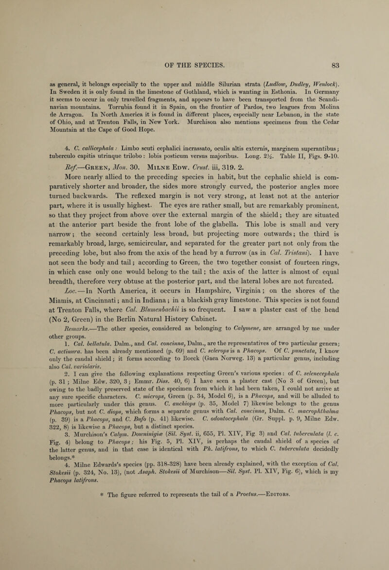 as general, it belongs especially to the upper and middle Silurian strata (Ludlow, Dudley, Wenlock). In Sweden it is only found in the limestone of Gothland, which is wanting in Esthonia. In Germany it seems to occur in only travelled fragments, and appears to have been transported from the Scandi¬ navian mountains. Torrubia found it in Spain, on the frontier of Pardos, two leagues from Molina de Arragon. In North America it is found in different places, especially near Lebanon, in the state of Ohio, and at Trenton Falls, in New York. Murchison also mentions specimens from the Cedar Mountain at the Cape of Good Hope. 4. C. callicephala : Limbo scuti cephalici incrassato, oculis altis externis, marginem superantibus; tuberculo capitis utrinque trilobo: lobis posticum versus majoribus. Long. 23^. Table II, Figs. 9-10. Bef.—Green, Mon. 30. Milne Edw. Crust, iii, 319. 2. More nearly allied to the preceding species in habit, but the cephalic shield is com¬ paratively shorter and broader, the sides more strongly curved, the posterior angles more turned backwards. The reflexed margin is not very strong, at least not at the anterior part, where it is usually highest. The eyes are rather small, but are remarkably prominent, so that they project from above over the external margin of the shield; they are situated at the anterior part beside the front lobe of the glabella. This lobe is small and very narrow; the second certainly less broad, but projecting more outwards; the third is remarkably broad, large, semicircular, and separated for the greater part not only from the preceding lobe, but also from the axis of the head by a furrow (as in Cal. Tristani). I have not seen the body and tail; according to Green, the two together consist of fourteen rings, in which case only one would belong to the tail; the axis of the latter is almost of equal breadth, therefore very obtuse at the posterior part, and the lateral lobes are not furcated. Loc. — In North America, it occurs in Hampshire, Virginia; on the shores of the Miamis, at Cincinnati; and in Indiana ; in a blackish gray limestone. This species is not found at Trenton Falls, where Cal. Blumenbachii is so frequent. I saw a plaster cast of the head (No 2, Green) in the Berlin Natural History Cabinet. Remarks.—Tlie other species, considered as belonging to Calymene, are arranged by me under other groups. 1. Cal. bellatula. Dalm., and Cal. concinna, Dalm., are the representatives of two particular genera; C. actinura. has been already mentioned (p. 69) and C. sclerops is a Phacops. Of C. punctata, I know only the caudal shield; it forms according to Boeck (Gaea Norweg. 13) a particular genus, including also Cal. variolaris. 2. I can give the following explanations respecting Green's various species: of C. selenecephala (p. 31 ; Milne Edw. 320, 3; Emmr. Diss. 40, 6) I have seen a plaster cast (No 3 of Green), but owing to the badly preserved state of the specimen from which it had been taken, I could not arrive at any sure specific characters. C. microps, Green (p. 34, Model 6), is a Phacops, and will be alluded to more particularly under this genus. C. anchiops (p. 35, Model 7) likewise belongs to the genus Phacops, but not C. diops, which forms a separate genus with Cal. concinna, Dalm. C. macrophthalma (p. 39) is a Phacops, and C. Bufo (p. 41) likewise. C. odontocephala (Gr. Suppl. p. 9, Milne Edw. 322, 8) is likewise a Phacops, but a distinct species. 3. Murchison's Calym. Downinigiae (Sil. Syst. ii, 655, PI. XIV, Fig 3) and Cal. tuberculata (/. c. Fig. 4) belong to Phacops; his Fig. 5, PI. XIV, is perhaps the caudal shield of a species of the latter genus, and in that case is identical with Ph. latifrons, to which C. tuberculata decidedly belongs.* 4. Milne Edwards's species (pp. 318-328) have been already explained, with the exception of Cal. Stokesii (p. 324, No. 13), (not Asaph. Stokesii of Murchison—Sil. Syst. PL XIV, Fig. 6), which is my Phacops latifrons. * The figure referred to represents the tail of a Proetus.—Editors.