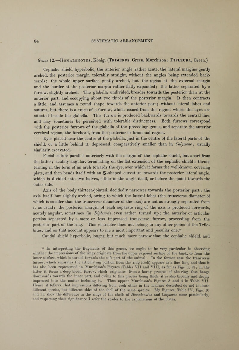 Genus 12.—Homalonotus, König, (Trimerus, Green, Murchison ; Dipleura, Green.) Cephalic shield hyperbolic, the anterior angle rather acute, the lateral margins gently arched, the posterior margin tolerably straight, without the angles being extended back¬ wards ; the whole upper surface gently arched, but the region at the external margin and the border at the posterior margin rather flatly expanded; the latter separated by a furrow, slightly arched. The glabella undivided, broader towards the posterior than at the anterior part, and occupying about two thirds of the posterior margin. It then contracts a little, and assumes a round shape towards the anterior part; without lateral lobes and sutures, but there is a trace of a furrow, which issued from the region where the eyes are situated beside the glabella. This furrow is produced backwards towards the central line, and may sometimes be perceived with tolerable distinctness. Both furrows correspond with the posterior furrows of the glabella of the preceding genus, and separate the anterior cerebral region, the forehead, from the posterior or branchial region. Eyes placed near the centre of the glabella, just in the centre of the lateral parts of the shield, or a little behind it, depressed, comparatively smaller than in Calyrnene; usually similarly excavated. Facial suture parallel anteriorly with the margin of the cephalic shield, but apart from the latter; acutely angular, terminating on the flat extension of the cephalic shield ; thence turning in the form of an arch towards the eye, over which it forms the well-known covering plate, and then bends itself with an S-shaped curvature towards the posterior lateral angle, which is divided into two halves, either in the angle itself, or before the point towards the outer side. Axis of the body thirteen-jointed, decidedly narrower towards the posterior part; the axis itself but slightly arched, owing to which the lateral lobes (the transverse diameter of which is smaller than the transverse diameter of the axis) are not as strongly separated from it as usual; the posterior margin of each separate ring of the axis is produced forwards, acutely angular, sometimes (in Dipleura) even rather turned up; the anterior or articular portion separated by a more or less impressed transverse furrow, proceeding from the posterior part of the ring. This character does not belong to any other genus of the Trilo- bites, and on that account appears to me a most important and peculiar one.* Caudal shield hyperbolic, longer, but much more narrow than the cephalic shield, and * In interpreting tlie fragments of this genus, we ought to be very particular in observing whether the impressions of the rings originate from the upper exposed surface of the back, or from the inner surface, wrhich is turned towards the soft part of the animal. In the former case the transverse furrow, which separates the articulating portion from the ring itself, appears as a fine line, and thus it has also been represented in Murchison’s Figures (Tables VII and VIII, as far as Figs. 1, 2); in the latter it forms a deep broad furrow, which originates from a horny process of the ring that hangs downwards towrards the inner part, and owing to this process being thick, it is also broadly and deeply impressed into the matter inclosing it. Thus appear Murchison’s Figures 3 and 4 in Table VII. Hence it follows that impressions differing from each other in the manner described do not indicate different species, but different sides of the shell of the same species. My Figures, Table IV, Figs. 10 and 11, show the difference in the rings of the shells of Homalonotus and Calyrnene more particularly, and respecting their significance I refer the reader to the explanations of the plates.