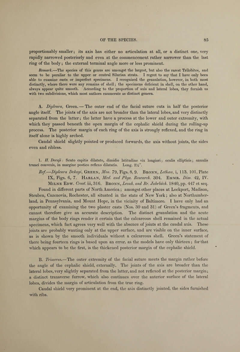 proportionally smaller; its axis has either no articulation at all, or a distinct one, very rapidly narrowed posteriorly and even at the commencement rather narrower than the last ring of the body; the external terminal angle more or less prominent. Remark.—The species of this genus are amongst the largest, but also the rarest Trilobites, and seem to be peculiar to the upper or central Silurian strata. I regret to say that I have only been able to examine casts or imperfect specimens. I recognized the granulation, however, in both most distinctly, where there were any remains of shell; the specimens deficient in shell, on the other hand, always appear quite smooth. According to the proportion of axis and lateral lobes, they furnish us with two subdivisions, which most authors enumerate as distinct genera. A. Dipleura, Green. — The outer end of the facial suture cuts in half the posterior angle itself. The joints of the axis are not broader than the lateral lobes, and very distinctly separated from the latter; the latter have a process at the lower and outer extremity, with which they passed beneath the open margin of the cephalic shield during the rolling-up process. The posterior margin of each ring of the axis is strongly reflexed, and the ring in itself alone is highly arched. Caudal shield slightly pointed or produced forwards, the axis without joints, the sides even and ribless. 1, H.Decaji : Scuto capitis dilatato, dimidio latitudine vix longiori; oculis ellipticis; annulis trunci convexis, in margine postico reflexo dilatatis. Long. 23^. Ref.—Dipleura Delcayi, Green, Mon. 79, Figs. 8, 9. Bronn, Lethcea, i, 113. 101, Plate IX, Figs. 6, 7. Harlan, Med. and Rhys. Research. 304. Emmr. Diss. 42, IV. Milne Edw. Crust, iii, 316. Bronn, Leonh. and Dr. Jahrbuch. 1840, pp. 447 et seq. Found in different parts of North America; amongst other places at Lockport, Madison, Steuben, Cazenovia, Rochester, all situated in the state of New York; also at Northumber¬ land, in Pennsylvania, and Mount Hope, in the vicinity of Baltimore. I have only had an opportunity of examining the two plaster casts (Nos. 30 and 31) of Green’s fragments, and cannot therefore give an accurate description. The distinct granulation and the acute margins of the body rings render it certain that the calcareous shell remained in the actual specimens, which fact agrees very well with the absence of joints at the caudal axis. These joints are probably wanting only at the upper surface, and are visible on the inner surface, as is shown by the smooth individuals without a calcareous shell. Green’s statement of there being fourteen rings is based upon an error, as the models have only thirteen; for that which appears to be the first, is the thickened posterior margin of the cephalic shield. B. Trimerus.—The outer extremity of the facial suture meets the margin rather before the angle of the cephalic shield, externally. The joints of the axis are broader than the lateral lobes, very slightly separated from the latter, and not reflexed at the posterior margin; a distinct transverse furrow, which also continues over the anterior surface of the lateral lobes, divides the margin of articulation from the true ring. Caudal shield very prominent at the end, the axis distinctly jointed, the sides furnished with ribs.