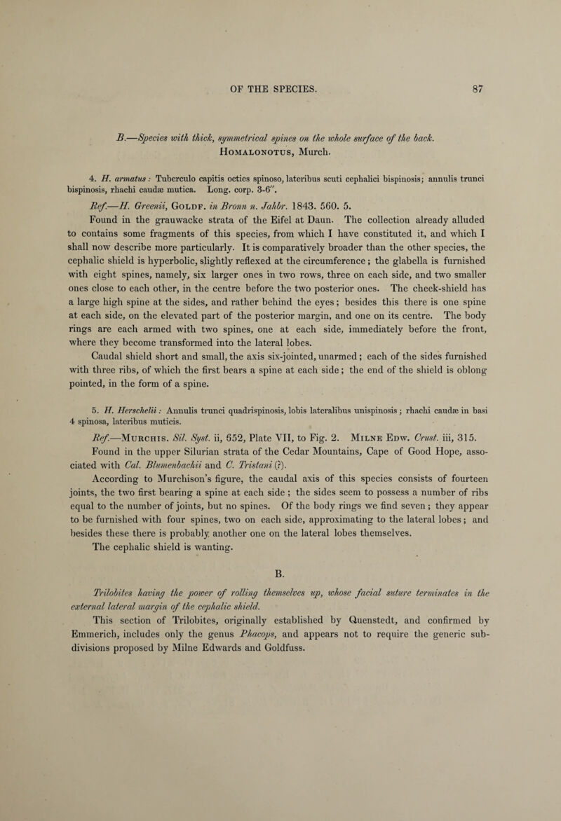 B.—Species with thick, symmetrical spines on the whole surface of the back. Homalonotus, Murch. 4. H. armatus: Tuberculo capitis octies spinoso, lateribus scuti cepbalici bispinosis; annulis trunci bispinosis, rbacbi caudae mutica. Long. corp. 3-6. Ref-H. Greenii, Goldf. in Bronn n. Jahbr. 1843. 560. 5. Found in the grauwacke strata of the Eifel at Daun. The collection already alluded to contains some fragments of this species, from which I have constituted it, and which I shall now describe more particularly. It is comparatively broader than the other species, the cephalic shield is hyperbolic, slightly reflexed at the circumference ; the glabella is furnished with eight spines, namely, six larger ones in two rows, three on each side, and two smaller ones close to each other, in the centre before the two posterior ones. The cheek-shield has a large high spine at the sides, and rather behind the eyes; besides this there is one spine at each side, on the elevated part of the posterior margin, and one on its centre. The body rings are each armed with two spines, one at each side, immediately before the front, where they become transformed into the lateral lobes. Caudal shield short and small, the axis six-jointed, unarmed; each of the sides furnished with three ribs, of which the first bears a spine at each side; the end of the shield is oblong pointed, in the form of a spine. 5. H. Herschelii: Annulis trunci quadrispinosis, lobis lateralibus unispinosis ; rhachi caudae in basi 4 spinosa, lateribus muticis. Ref.—Murchis. Sil. Syst. ii, 652, Plate VII, to Fig. 2. Milne Edw. Crust, iii, 315. Found in the upper Silurian strata of the Cedar Mountains, Cape of Good Hope, asso¬ ciated with Cal. Blumenbachii and C. Tristani (?). According to Murchison’s figure, the caudal axis of this species consists of fourteen joints, the two first bearing a spine at each side ; the sides seem to possess a number of ribs equal to the number of joints, but no spines. Of the body rings we find seven ; they appear to be furnished with four spines, two on each side, approximating to the lateral lobes; and besides these there is probably another one on the lateral lobes themselves. The cephalic shield is wanting. B. Trilobites having the power of rolling themselves up, whose facial suture terminates in the external lateral margin of the cephalic shield. This section of Trilobites, originally established by Quenstedt, and confirmed by Emmerich, includes only the genus Phacops, and appears not to require the generic sub¬ divisions proposed by Milne Edwards and Goldfuss.
