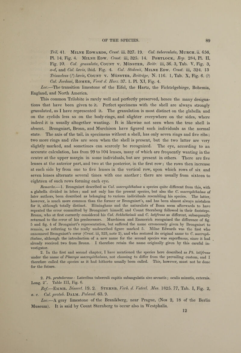 Tril. 41. Milne Edwards, Crust, iii. 327. 19. Cal. tuberculata, Murch.ü. 656, PI. 14, Fig. 4. Milne Edw. Crust, iii, 325. 14. Portlock, Rep. 284, PL II, Fig. 10. Cal. granulata, Count v. Münster, Beitr. iii, 36. 3, Tab. Y, Fig. 3, a-d, and Cal. Icevis, ibid. Fig. 4. Cal. Stokesii, Milne Edw. Crust, iii, 324. 13 Trinucleus (?) Icevis, Count y. Münster, Beiträge, N. 116. 1, Tab. X, Fig. 6. (?) Cal. Jordani, Römer, Verst d. Harz. 37. 1. PI. XT, Fig. 4. Loc.—The transition limestone of the Eifel, the Hartz, the Fichtelgebirge, Bohemia, England, and North America. This common Trilobite is rarely well and perfectly preserved, hence the many designa¬ tions that have been given to it. Perfect specimens with the shell are always strongly granulated, as I have represented it. The granulation is most distinct on the glabella and on the eyelids less so on the body-rings, and slighter everywhere on the sides, where indeed it is usually altogether wanting. It is likewise not seen when the true shell is absent. Brongniart, Bronn, and Murchison have figured such individuals as the normal state. The axis of the tail, in specimens without a shell, has only seven rings and five ribs; two more rings and ribs are seen when the shell is present, but the two latter are very slightly marked, and sometimes can scarcely be recognized. The eye, according to an accurate calculation, has from 99 to 104 lenses, many of which are frequently wanting in the centre at the upper margin in some individuals, but are present in others. There are five lenses at the anterior part, and two at the posterior, in the first row; the rows then increase at each side by from one to five lenses in the vertical row, upon which rows of six and seven lenses alternate several times with one another; there are usually from sixteen to eighteen of such rows forming each eye. Remarks.—1. Brongniart described as Cal. macrophthalma a species quite different from this, with a glabella divided in lobes; and not only has the present species, but also the C. macrophthalma of later authors, been described as belonging to various individuals resembling his species. The latter, however, is much more common than the former or Brongniart?, and has been almost always mistaken for it, although totally distinct. Höninghaus and the naturalists of Bonn seem afterwards to have repeated the error committed by Brongniart himself, and Count Sternberg followed in their footsteps. Bronn, who at first correctly considered his Cal. Schlotheimii and C. latifrons as different, subsequently returned to the error of his predecessors. Murchison and Emmerich recognized the difference of fig. 5 and fig. 4 of Brongniart? representation, but suffered the name erroneously given by Brongniart to remain, as referring to the really undescribed figure marked 5. Milne Edwards was the first who announced Brongniart? error [Crust, iii, 323, note 2), and who restored its original name to C. macroph¬ thalma, although the introduction of a new name for the second species was superfluous, since it had already received two from Bronn. I therefore retain the name originally given by this careful in¬ vestigator. 2. In the first and second chapter, I have mentioned the species here described as Ph. latifrons under the name of Phacops macrophthalmus, not choosing to differ from the prevailing custom, and I therefore called the species as it had hitherto usually been called. This, however, must not be done for the future. 2. Ph. protuberans : Lateribus tuberculi capitis subangulatis sive arcuatis ; oculis minutis, externis. Long. 2. Table III, Fig. 6. Ref.—Emmr. Dissert. 19. 2. Sternb. Verb. d. Vaterl. Mus. 1825. 77, Tab. I, Fig. 2, a. c. Cal. protub. Dalm. Palcecid. 63. 9. Loc.—A gray limestone of the Branikberg, near Prague, (Nos 2, 18 of the Berlin Museum). It is said by Count Sternberg to occur also in Westphalia. 12