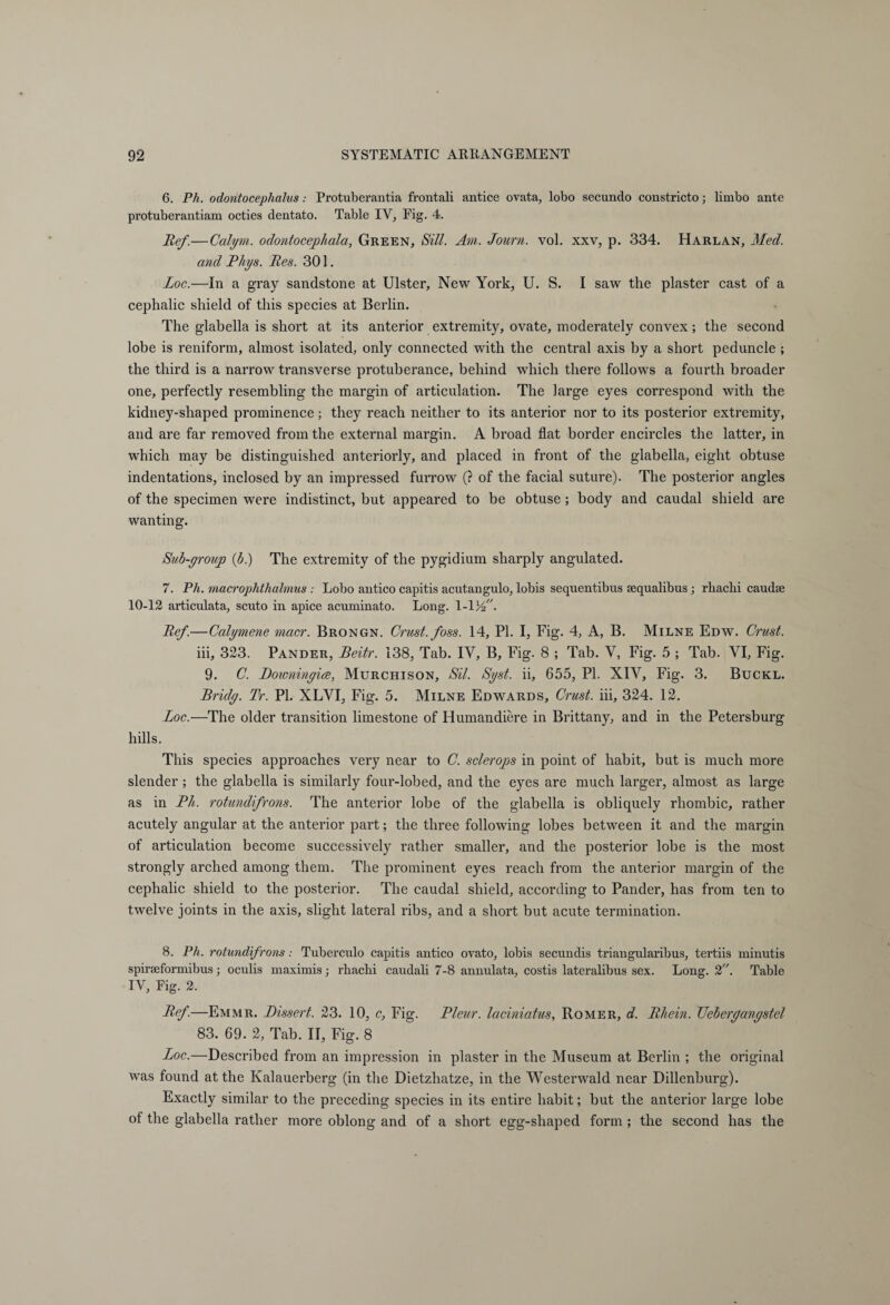 6. Ph. odohtocephalus: Protuberantia frontali antice ovata, lobo secundo constricto; limbo ante protuberantiam octies dentato. Table IV, Fig. 4. lief.—Calym. odontocephala, Green, Sill. Am. Journ. vol. xxv, p. 334. Harlan, Med. and Phys. Bes. 301. Loc.—In a gray sandstone at Ulster, New York, U. S. I saw the plaster cast of a cephalic shield of this species at Berlin. The glabella is short at its anterior extremity, ovate, moderately convex; the second lobe is reniform, almost isolated, only connected wTith the central axis by a short peduncle ; the third is a narrow transverse protuberance, behind which there follows a fourth broader one, perfectly resembling the margin of articulation. The large eyes correspond with the kidney-shaped prominence; they reach neither to its anterior nor to its posterior extremity, and are far removed from the external margin. A broad flat border encircles the latter, in which may be distinguished anteriorly, and placed in front of the glabella, eight obtuse indentations, inclosed by an impressed furrow (? of the facial suture). The posterior angles of the specimen were indistinct, but appeared to be obtuse ; body and caudal shield are wanting. Sub-yroup (b.) The extremity of the pygidium sharply angulated. 7. Ph. macrophthalmus : Lobo antico capitis acutangulo, lobis sequentibus sequalibus; rbacbi caudaj 10-12 articulata, scuto in apice acuminato. Long. l-V/f. Ref.—Calymene macr. Brongn. Crust, foss. 14, PI. I, Fig. 4, A, B. Milne Edw. Crust. iii, 323. Pander, Beitr. 138, Tab. IV, B, Fig. 8 ; Tab. V, Fig. 5 ; Tab. VI, Fig. 9. C. Downinyice, Murchison, Sil. Syst. ii, 655, PI. XIV, Fig. 3. Buckl. Bridy. Tr. PI. XLVI, Fig. 5. Milne Edwards, Crust, iii, 324. 12. Loc.—The older transition limestone of Humandiere in Brittany, and in the Petersburg hills. This species approaches very near to C. sclerops in point of habit, but is much more slender; the glabella is similarly four-lobed, and the eyes are much larger, almost as large as in Ph. rotundifrons. The anterior lobe of the glabella is obliquely rhombic, rather acutely angular at the anterior part; the three following lobes between it and the margin of articulation become successively rather smaller, and the posterior lobe is the most strongly arched among them. The prominent eyes reach from the anterior margin of the cephalic shield to the posterior. The caudal shield, according to Pander, has from ten to twelve joints in the axis, slight lateral ribs, and a short but acute termination. 8. Ph. rotundifrons: Tuberculo capitis antico ovato, lobis secundis triangularibus, tertiis minutis spirseformibus; oculis maximis; rbacbi caudali 7-8 annulata, costis lateralibus sex. Long. 2. Table IV, Fig. 2. Ref.—Emmr. Dissert. 23. 10, c, Fig. Pleur. laciniatus, Römer, d. Rhein. TJeberqanqstel 83. 69. 2, Tab. II, Fig. 8 Loc.—Described from an impression in plaster in the Museum at Berlin ; the original was found at the Kalauerberg (in the Dietzhatze, in the Westerwald near Dillenburg). Exactly similar to the preceding species in its entire habit; but the anterior large lobe of the glabella rather more oblong and of a short egg-shaped form ; the second has the