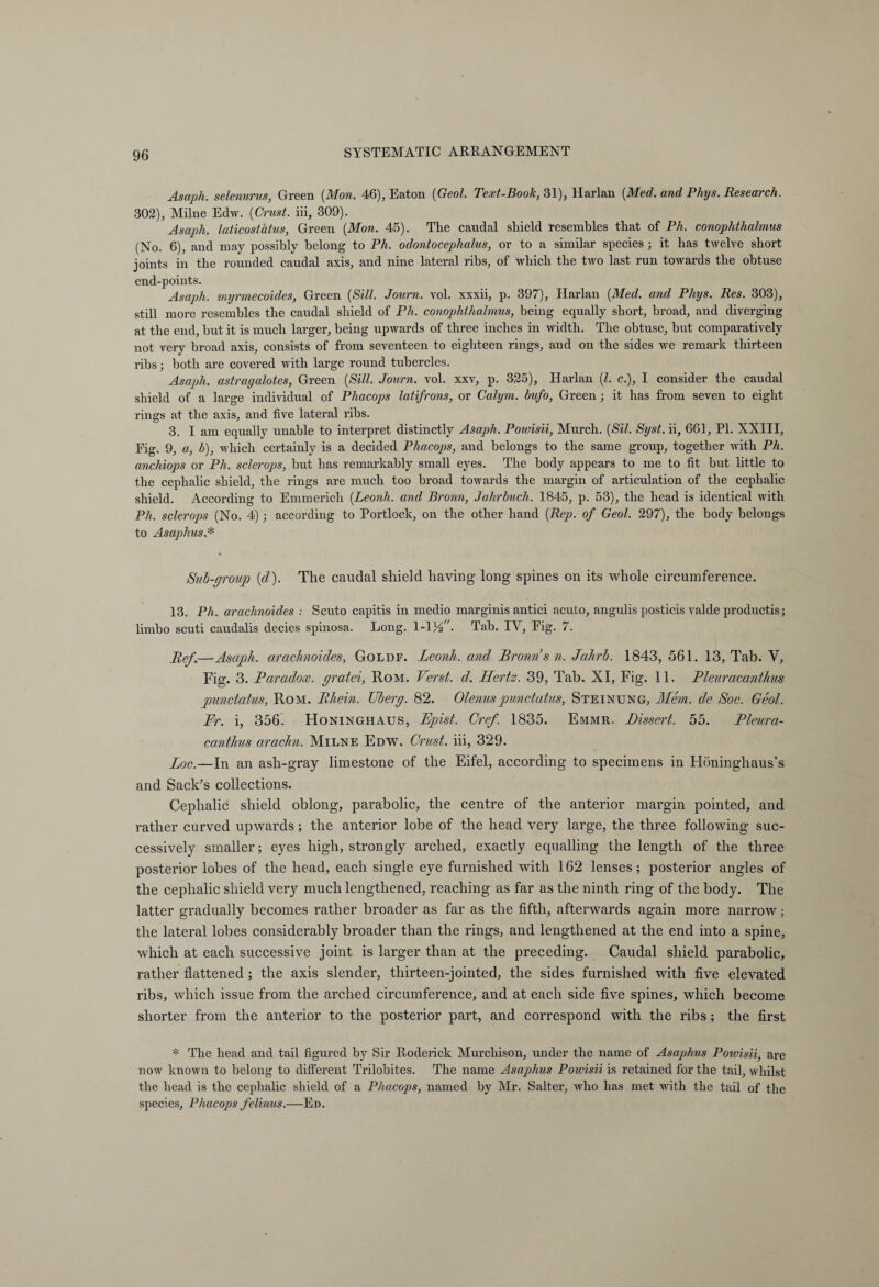 Asaph, selenurus, Green (Mon. 46), Eaton {Gaol. Text-Book, 31), Harlan {Med. and Phys. Research. 302), Milne Edw. {Crust, iii, 309). Asaph, laticostatus, Green {Mon. 45). The caudal shield resembles that of Ph. conophthalmus (No. 6), and may possibly belong to Ph. odontocephalus, or to a similar species ; it has twelve short joints in the rounded caudal axis, and nine lateral ribs, of which the two last run towards the obtuse end-points. Asaph, myrmecoides, Green {Sill. Journ. vol. xxxii, p. 397), Harlan {Med. and Phys. Res. 303), still more resembles the caudal shield of Ph. conophthalmus, being equally short, broad, and diverging at the end, but it is much larger, being upwards of three inches in width. The obtuse, but comparatively not very broad axis, consists of from seventeen to eighteen rings, and on the sides we remark thirteen ribs; both are covered with large round tubercles. Asaph, astragalotes, Green (Sill. Journ. vol. xxv, p. 325), Harlan (l. c.), I consider the caudal shield of a large individual of Phacops latifrons, or Calym. bufo, Green ; it has from seven to eight rings at the axis, and five lateral ribs. 3. I am equally unable to interpret distinctly Asaph. Powisii, Murch. (Sil. Syst. ii, 661, PI. XXIII, Fig. 9, a, b), which certainly is a decided Phacops, and belongs to the same group, together with Ph. anchiops or Ph. sclerops, but has remarkably small eyes. The body appears to me to fit but little to the cephalic shield, the rings are much too broad towards the margin of articulation of the cephalic shield. According to Emmerich (Leonh. and Bronn, Jahrbuch. 1845, p. 53), the head is identical with Ph. sclerops (No. 4); according to Portlock, on the other hand (Rep. of Geol. 297), the body belongs to Asaphus,* Rub-group (d). The caudal shield having long’ spines on its whole circumference. 13. Ph. arachnoides : Scuto capitis in medio marginis antici acuto, angulis posticis valde productis; limbo scuti caudalis decies spinosa. Long. 1-1 Vf. Tab. IY, Eig. 7. Ref.—Asaph, arachnoides, Goldf. Leonh. and Bronns n. Jahrh. 1843, 561. 13, Tab. V, Fig. 3. Paradox, gratei, Rom. Verst, d. Hertz. 39, Tab. XI, Fig. 11. Pleuracanthus punctatus, Rom. Rhein. Uberg. 82. Olenuspunctatus, Steinung, Mem. de Roc. Geol. Fr. i, 356. Honinghaus, Epist. Cref. 1835. Emmr, Dissert. 55. Rleura- canthus arachn. Milne Edw. Crust, iii, 329. Loc.—In an ash-gray limestone of the Eifel, according to specimens in Höninghaus’s and Sack’s collections. Cephalic shield oblong, parabolic, the centre of the anterior margin pointed, and rather curved upwards; the anterior lobe of the head very large, the three following suc¬ cessively smaller; eyes high, strongly arched, exactly equalling the length of the three posterior lobes of the head, each single eye furnished with 162 lenses; posterior angles of the cephalic shield very much lengthened, reaching as far as the ninth ring of the body. The latter gradually becomes rather broader as far as the fifth, afterwards again more narrow; the lateral lobes considerably broader than the rings, and lengthened at the end into a spine, which at each successive joint is larger than at the preceding. Caudal shield parabolic, rather flattened ; the axis slender, thirteen-jointed, the sides furnished with five elevated ribs, which issue from the arched circumference, and at each side five spines, which become shorter from the anterior to the posterior part, and correspond with the ribs; the first * The head and tail figured by Sir Roderick Murchison, under the name of Asaphus Powisii, are now known to belong to different Trilobites. The name Asaphus Powisii is retained for the tail, whilst the head is the cephalic shield of a Phacops, named by Mr. Salter, who has met with the tail of the species, Phacops felinus.—Ed.