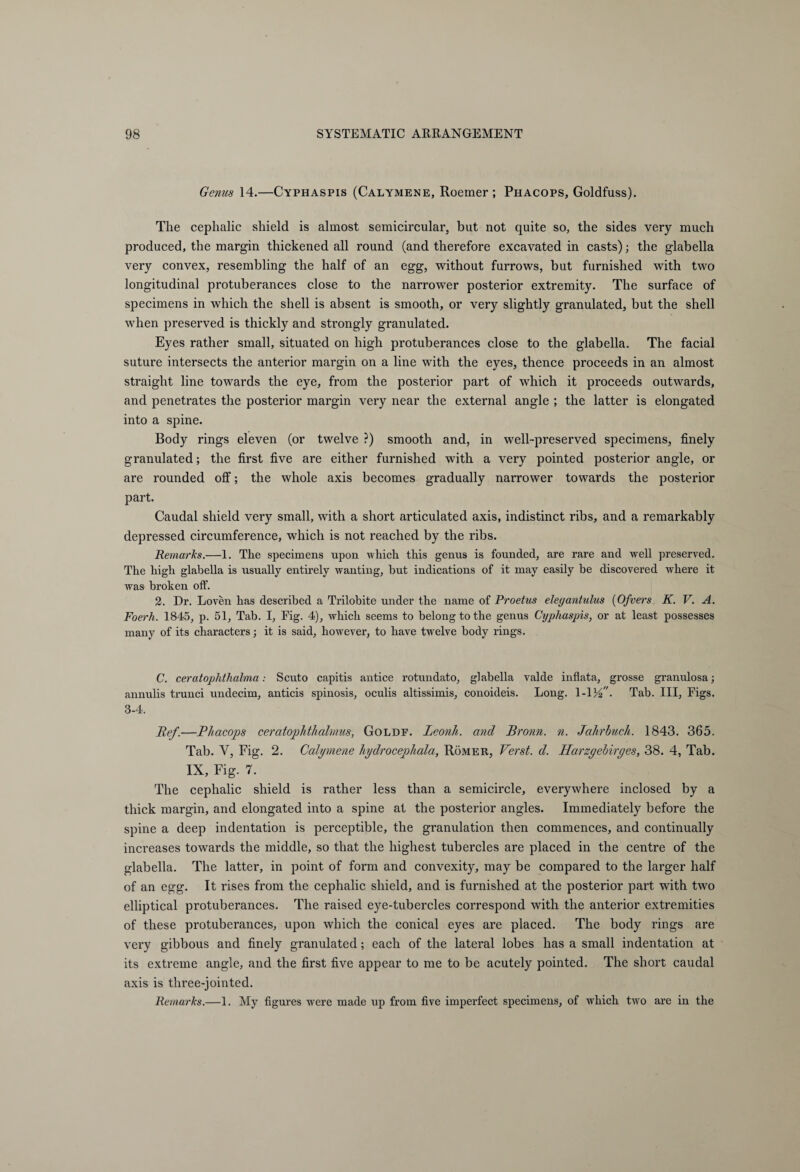 Genus 14.—Cyphaspis (Calymene, Roemer ; Phacops, Goldfuss). The cephalic shield is almost semicircular, but not quite so, the sides very much produced, the margin thickened all round (and therefore excavated in casts); the glabella very convex, resembling the half of an egg, without furrows, but furnished with two longitudinal protuberances close to the narrower posterior extremity. The surface of specimens in which the shell is absent is smooth, or very slightly granulated, but the shell when preserved is thickly and strongly granulated. Eyes rather small, situated on high protuberances close to the glabella. The facial suture intersects the anterior margin on a line with the eyes, thence proceeds in an almost straight line towards the eye, from the posterior part of which it proceeds outwards, and penetrates the posterior margin very near the external angle ; the latter is elongated into a spine. Body rings eleven (or twelve ?) smooth and, in well-preserved specimens, finely granulated; the first five are either furnished with a very pointed posterior angle, or are rounded off; the whole axis becomes gradually narrower towards the posterior part. Caudal shield very small, with a short articulated axis, indistinct ribs, and a remarkably depressed circumference, which is not reached by the ribs. Remarks.—1. The specimens upon which this genus is founded, are rare and well preserved. The high glabella is usually entirely wanting, but indications of it may easily be discovered where it was broken off. 2. Dr. Loven has described a Trilobite under the name of Proetus eleyantulus (Ofvers K. V. A. Foerh. 1845, p. 51, Tab. I, Fig. 4), which seems to belong to the genus Cyphaspis, or at least possesses many of its characters; it is said, however, to have twelve body rings. C. ceratophthalma: Scuto capitis antice rotundato, glabella valde inflata, grosse granulosa; annulis trunci undecim, anticis spinosis, oculis altissimis, conoideis. Long. \-\yf. Tab. Ill, Figs. 3-4. Ref.—Phacops ceratophthalmus, Goldf. leonh. and Bronn, n. Jahrbuch. 1843. 365. Tab. Y, Fig. 2. Calymene hydrocephala, Römer, Verst, d. Harzyebiryes, 38. 4, Tab. IX, Fig. 7. The cephalic shield is rather less than a semicircle, everywhere inclosed by a thick margin, and elongated into a spine at the posterior angles. Immediately before the spine a deep indentation is perceptible, the granulation then commences, and continually increases towards the middle, so that the highest tubercles are placed in the centre of the glabella. The latter, in point of form and convexity, may be compared to the larger half of an egg. It rises from the cephalic shield, and is furnished at the posterior part with two elliptical protuberances. The raised eye-tubercles correspond with the anterior extremities of these protuberances, upon which the conical eyes are placed. The body rings are very gibbous and finely granulated; each of the lateral lobes has a small indentation at its extreme angle, and the first five appear to me to be acutely pointed. The short caudal axis is three-jointed. Remarks.—1. My figures were made up from five imperfect specimens, of which two are in the