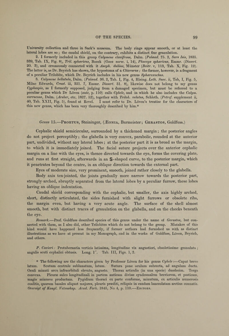 University collection and three in Sack's museum. The body rings appear smooth, or at least the lateral lobes are so ; the caudal shield, on the contrary, exhibits a distinct fine granulation. 2. I formerly included in this group Calymene clavifrons, Dalm. (Palcead. 75. 2, Sars Isis, 1835. 339, Tab. IX, Fig. 8), Tril. sphcericus, Boeck (Gaea norw. i, 14), Phacops sphcericus, Emmr. [Dissert. 20. 3), and erroneously connected with it Asaph, dubius, Miinster [Beitr. v, 113, Tab. X, Fig. 12). The latter is, as Dr. Beyrich has shown, the hypostoma of a Chierurus ; the former, however, is a fragment of a peculiar Trilobite, which Dr. Beyrich includes in his new genus Sphcerexochus. 3. Calymene bellatula, Dalm. (Palcead. 36. 2, Tab. I, Fig. 4, Hising. Leth. Suec. ii. Tab, I, Fig. 5, Milne Edwards, Crust, iii, 321. 7, Emmr. Dissert. 31. 8), likewise does not belong to my genus Cyphaspis, as I formerly supposed, judging from a damaged specimen, but must be referred to a peculiar genus which Dr Löven [ante, p. 110) calls Cybele, and in which he also includes the Calym. verrucosa, Dalm. [Arsber, etc. 1827. 52), together with Trilob. velatus, Schloth. [Petref. supplement ii, 40, Tab. XXII, Fig. 5), found at Revel. I must refer to Dr. Löven's treatise for the characters of this new genus, which has been very thoroughly described by him.* Genus 15.—Proetus, Steininger, (iEoNiA, Burmeister; Gerastos, Goldfuss.) Cephalic shield semicircular, surrounded by a thickened margin; the posterior angles do not project perceptibly; the glabella is very convex, parabolic, rounded at the anterior part, undivided, without any lateral lobes; at the posterior part it is as broad as the margin, to which it is immediately joined. The facial suture projects over the anterior cephalic margin on a line with the eyes, is thence directed towards the eye, forms the covering plate, and runs at first straight, afterwards in an S- shaped curve, to the posterior margin, which it penetrates beyond the centre, in an oblique direction towards the external part. Eyes of moderate size, very prominent, smooth, joined rather closely to the glabella. Body axis ten-jointed, the joints gradually more narrow towards the posterior part, strongly arched, abruptly separated from the lateral lobes by a peculiar furrow, these lobes having an oblique indentation. Caudal shield corresponding with the cephalic, but smaller, the axis highly arched, short, distinctly articulated, the sides furnished with slight furrows or obsolete ribs, the margin even, but having a very acute angle. The surface of the shell almost smooth, but with distinct traces of granulation on the glabella, and on the cheeks beneath the eye. Remark.—Prof. Goldfuss described species of this genus under the name of Gerastos, hut con¬ nected with them, as I also did, other Trilobites which do not belong to the group. Mistakes of this kind would have happened less frequently, if former authors had furnished us with as distinct illustrations as we have at present in my Monograph, and in the works of Goldfuss, Löven, Beyrich, and others. P. Cuvieri: Protuberantia verticis latissima, longitudine vix angustiori, obsoletissime granulata; angulis scuti cephalici obtusis. Long. 1. Tab. Ill, Figs. 1, 2. * The following are the characters given by Professor Löven for his genus Cybele:—Caput breve latum. Scutum centrale sublunatum, latum. Sutura pone oculum subrecta, ad angulum ducta. Oculi minuti arcu infraorbitali elevato, angusto. Thorax articulis (in una specie) duodecim. Terga convexa. Pleurae sulco longitudinali in partem anticam divisse syndesmalem breviorem, et posticam, magis minusve productam. Pygidium thoraci ex parte conforme, minutum, ex articulis numerosis coalitis, quorum basales aliquot majores, pleuris prsediti, reliquis in caudam lanceolatam arctius connatis. Oversiyt af Kongl. Vetenskap. Acad. Forh. 1845, No 4, p. 110.—Editors.