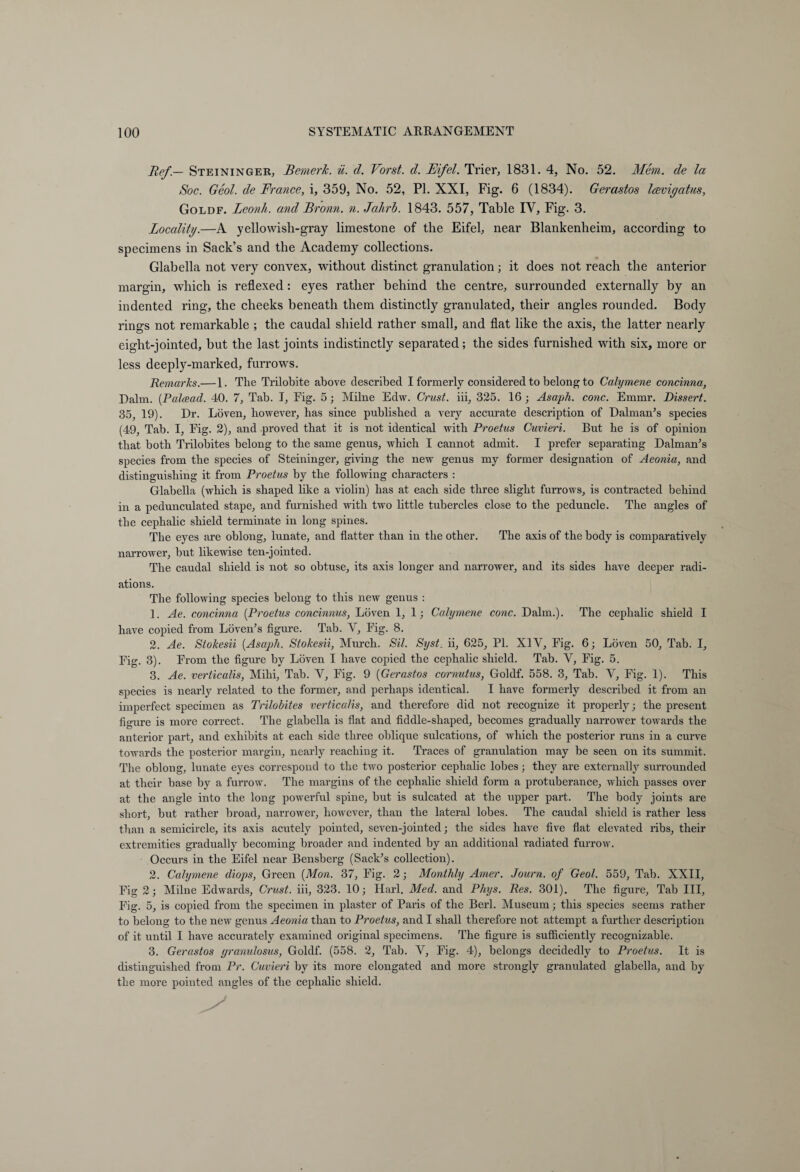 Tief — Steininger, Bemerk, ü. d. Vorst, d. Eifel. Trier, 1831. 4, No. 52. Mem. de la Soc. Geol. de France, i, 359, No. 52, PL XXI, Fig. 6 (1834). Gerastos Icevigatus, Goldf. Leonli. and Bronn, n. Jahrb. 1843. 557, Table IV, Fig. 3. Locality.—A yellowish-gray limestone of the Eifel, near Blankenheim, according to specimens in Sack’s and the Academy collections. Glabella not very convex, without distinct granulation; it does not reach the anterior margin, which is reflexed: eyes rather behind the centre, surrounded externally by an indented ring, the cheeks beneath them distinctly granulated, their angles rounded. Body rings not remarkable ; the caudal shield rather small, and flat like the axis, the latter nearly eight-jointed, but the last joints indistinctly separated; the sides furnished with six, more or less deeply-marked, furrows. Remarks.— 1. The Trilobite above described I formerly considered to belong to Calymene concinna, Dalm. (Palcead. 40. 7, Tab. I, Fig. 5; Milne Edw. Crust, iii, 325. 16 ; Asaph, cone. Emmr. Dissert. 35, 19). Dr. Löven, however, has since published a very accurate description of Dal man’s species (49, Tab. I, Fig. 2), and proved that it is not identical with Proetus Cuvieri. But he is of opinion that both Trilobites belong to the same genus, which I cannot admit. I prefer separating Dalman’s species from the species of Steininger, giving the new genus my former designation of Aeonia, and distinguishing it from Proetus by the following characters : Glabella (which is shaped like a violin) has at each side three slight furrows, is contracted behind in a pedunculated stape, and furnished with two little tubercles close to the peduncle. The angles of the cephalic shield terminate in long spines. The eyes are oblong, lunate, and flatter than in the other. The axis of the body is comparatively narrower, hut likewise ten-jointed. The caudal shield is not so obtuse, its axis longer and narrower, and its sides have deeper radi¬ ations. The following species belong to this new genus : 1. Ae. concinna (Proetus concinnus, Löven 1, 1; Calymene cone. Dalm.). The cephalic shield I have copied from Löven’s figure. Tab. V, Fig. 8. 2. Ae. Stokesii (Asaph. Stokesii, Murch. Sil. Syst. ii, 625, PL XIY, Fig. 6; Löven 50, Tab. I, Fig. 3). From the figure by Löven I have copied the cephalic shield. Tab. Y, Fig. 5. 3. Ae. verticalis, Mihi, Tab. Y, Fig. 9 (Gerastos cornutus, Goldf. 558. 3, Tab. V, Fig. 1). This species is nearly related to the former, and perhaps identical. I have formerly described it from an imperfect specimen as Trilobites verticalis, and therefore did not recognize it properly; the present figure is more correct. The glabella is flat and fiddle-shaped, becomes gradually narrower towards the anterior part, and exhibits at each side three oblique sulcations, of which the posterior runs in a curve towards the posterior margin, nearly reaching it. Traces of granulation may be seen on its summit. The oblong, lunate eyes correspond to the two posterior cephalic lobes; they are externally surrounded at their base by a furrow. The margins of the cephalic shield form a protuberance, which passes over at the angle into the long powerful spine, but is sulcated at the upper part. The body joints are short, but rather broad, narrower, however, than the lateral lobes. The caudal shield is rather less than a semicircle, its axis acutely pointed, seven-jointed; the sides have five flat elevated ribs, their extremities gradually becoming broader and indented by an additional radiated furrow. Occurs in the Eifel near Bensberg (Sack’s collection). 2. Calymene diops, Green (Mon. 37, Fig. 2; Monthly Amer. Journ. of Geol. 559, Tab. XXII, Fig 2; Milne Edwards, Crust, iii, 323. 10; Harl. Med. and Phys. Res. 301). The figure. Tab III, Fig. 5, is copied from the specimen in plaster of Paris of the Berk Museum; this species seems rather to belong to the new genus Aeonia than to Proetus, and I shall therefore not attempt a further description of it until I have accurately examined original specimens. The figure is sufficiently recognizable. 3. Gerastos granulosus, Goldf. (558. 2, Tab. V, Fig. 4), belongs decidedly to Proetus. It is distinguished from Pr. Cuvieri by its more elongated and more strongly granulated glabella, and by the more pointed angles of the cephalic shield.