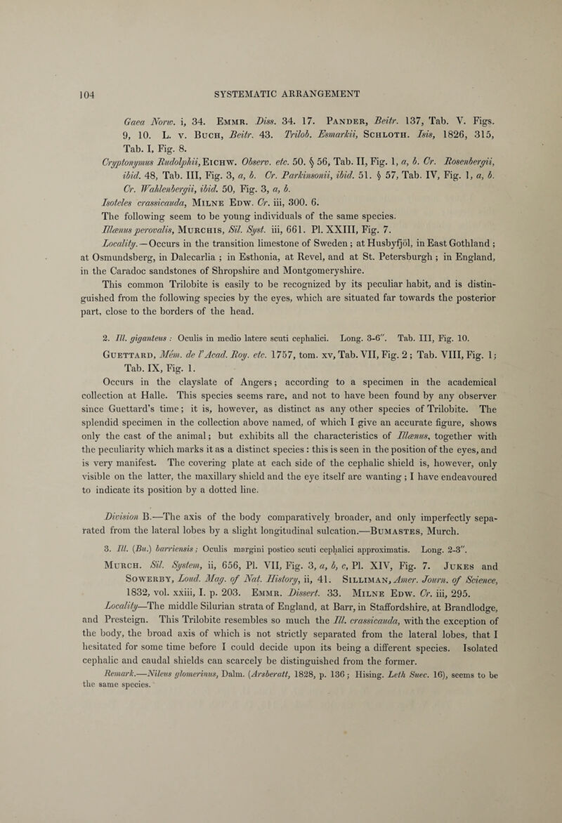 Gaea None, i, 34. Emmr. Biss. 34. 17. Pander, Beitr. 137, Tab. Y. Figs. 9, 10. L. v. Buch, Beitr. 43. Trilob. Esmarkii, Schloth. Isis, 1826, 315, Tab. I, Fig. 8. Cryptonyrnus Budolphii, Eichw. Observ. etc. 50. § 56, Tab. II, Fig. 1, a, b. Cr. Bosenbergii, ibid. 48, Tab. Ill, Fig. 3, a, b. Cr. Barkinsonii, ibid. 51. § 57, Tab. IY, Fig. 1, a, b. Cr. Wahlenbergii, ibid. 50, Fig. 3, a, b. Isoteles crassicauda, Milne Edw. Cr. iii, 300. 6. The following seem to be young individuals of the same species. IHrenus perovalis, Murchis, Bit. Syst. iii, 661. PI. XXIII, Fig. 7. Locality. — Occurs in the transition limestone of Sweden ; atHusbyfjöl, in East Gothland ; at Osmundsberg, in Dalecarlia ; in Esthonia, at Revel, and at St. Petersburgh ; in England, in the Caradoc sandstones of Shropshire and Montgomeryshire. This common Trilobite is easily to be recognized by its peculiar habit, and is distin¬ guished from the following species by the eyes, which are situated far towards the posterior part, close to the borders of the head. 2. III. giganteus ; Oculis in medio latere scuti cephalici. Long. 3-6. Tab. Ill, Fig. 10. Guettard, Mem. de VAcad. Boy. etc. 1757, tom. xv. Tab. VII, Fig. 2 ; Tab. VIII, Fig. 1; Tab. IX, Fig. 1. Occurs in the clayslate of Angers; according to a specimen in the academical collection at Halle. This species seems rare, and not to have been found by any observer since Guettard’s time; it is, however, as distinct as any other species of Trilobite. The splendid specimen in the collection above named, of which I give an accurate figure, shows only the cast of the animal; but exhibits all the characteristics of Ulcenas, together with the peculiarity which marks it as a distinct species : this is seen in the position of the eyes, and is very manifest. The covering plate at each side of the cephalic shield is, however, only visible on the latter, the maxillary shield and the eye itself are wanting ; I have endeavoured to indicate its position by a dotted line. Division B.—The axis of the body comparatively broader, and only imperfectly sepa¬ rated from the lateral lobes by a slight longitudinal sulcation.—Bumastes, Murch. 3. III. (Bu.) barriensis; Oculis margini postico scuti cephalici approximatis. Long. 2-3. Murch. Sil. System, ii, 656, PI. VII, Fig. 3, a, b, c, PI. XIV, Fig. 7. Jukes and Sowerby, Loud. Mag. of Nat. History, ii, 41. Silliman, Amer. Journ. of Science, 1832, vol. xxiii, I. p. 203. Emmr. Dissert. 33. Milne Edw. Cr. iii, 295. Locality—The middle Silurian strata of England, at Barr, in Staffordshire, at Brandlodge, and Presteign. This Trilobite resembles so much the Lll. crassicauda, with the exception of the body, the broad axis of which is not strictly separated from the lateral lobes, that I hesitated for some time before I could decide upon its being a different species. Isolated cephalic and caudal shields can scarcely be distinguished from the former. Remark.—Nileus glomerinus, Dalm. (Arsberatt, 1828, p. 136; Hising. Leth Suec. 16), seems to be tlie same species.