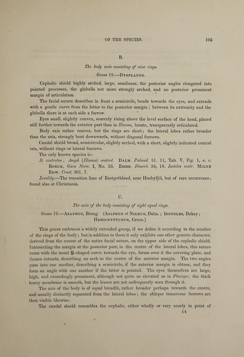 B. The body axis consisting of nine rings. Genus 18.—Dysplanus. Cephalic shield highly arched, large, semilunar, the posterior angles elongated into pointed processes, the glabella not more strongly arched, and no posterior prominent margin of articulation. The facial suture describes in front a semicircle, bends towards the eyes, and extends with a gentle curve from the latter to the posterior margin ; between its extremity and the glabella there is at each side a furrow. Eyes small, slightly convex, scarcely rising above the level surface of the head, placed still further towards the exterior part than in Illcenus, lunate, transparently reticulated. Body axis rather convex, but the rings are short; the lateral lobes rather broader than the axis, strongly bent downwards, without diagonal furrows. Caudal shield broad, semicircular, slightly arched, with a short, slightly indicated conical axis, without rings or lateral furrows. The only known species is: D. centrotus; Asaph (Illcenus) centrot. Dalm. Palcead. 51. 11, Tab. V, Fig. 1, a. c. Boeck, Gaea Norw. I, No. 35. Emmr. Dissert. 34, 18. Isoteles centr. Milne Edw. Crust, 301. 7. Locality.—The transition lime of Eastgothland, near Husbyfjöl, but of rare occurrence; found also at Christiania. C. The axis of the body consisting of eight ec[ucd rings. Genus 19.—Asaphus, Brong. (Asaphus et Nileus, Dalm. ; Isoteles, Dekay; Hemicrypturus, Green.) This genus embraces a widely extended group, if we define it according to the number of the rings of the body ; but in addition to these it only exhibits one other generic character, derived from the course of the entire facial suture, on the upper side of the cephalic shield. Intersecting the margin at the posterior part, in the centre of the lateral lobes, this suture turns with the usual S-shaped curve towards the eye, forms over it the covering plate, and thence extends, describing an arch to the centre of the anterior margin. The two angles pass into one another, describing a semicircle, if the anterior margin is obtuse, and they form an angle with one another if the latter is pointed. The eyes themselves are large, high, and exceedingly prominent, although not quite so elevated as in Phacops; the thick horny membrane is smooth, but the lenses are not unfrequently seen through it. The axis of the body is of equal breadth, rather broader perhaps towards the centre, and usually distinctly separated from the lateral lobes ; the oblique transverse furrows are then visible likewise. The caudal shield resembles the cephalic, either wholly or very nearly in point of 14