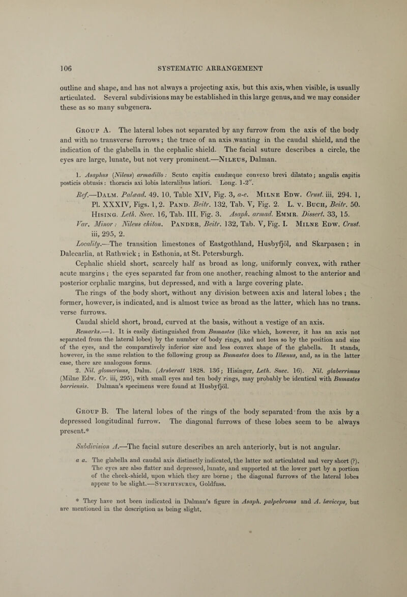 outline and shape, and has not always a projecting axis, but this axis, when visible, is usually articulated. Several subdivisions may be established in this large genus, and we may consider these as so many subgenera. Group A. The lateral lobes not separated by any furrow from the axis of the body and with no transverse furrows; the trace of an axis wanting in the caudal shield, and the indication of the glabella in the cephalic shield. The facial suture describes a circle, the eyes are large, lunate, but not very prominent.—Nileus, Dalman. 1. Asaplius (Nileus) armadillo: Scuto capitis caudseque convexo brevi dilatato; angulis capitis posticis obtusis : thoracis axi lobis lateralibus latiori. Long. 1 -2. Ref.—Dalm. Ralcead. 49. 10, Table XIV, Fig. 3, a-e. Milne Edw. Crust, iii, 294. 1, PI. XXXIV, Figs. 1,2. Pand. Beitr. 132, Tab. V, Fig. 2. L. v. Buch, Beitr. 50. Hising. Leth. Suec. 16, Tab. Ill, Fig. 3. Asaph, armad. Emmr. Dissert. 33, 15. Far. Minor: Nileus chiton. Pander, Beitr. 132, Tab. V, Fig. I. Milne Edw. Crust. iii, 295, 2. Locality.—The transition limestones of Eastgothland, Husbyfjöl, and Skarpasen; in Dalecarlia, at Rathwick ; in Esthonia, at St. Petersburgh. Cephalic shield short, scarcely half as broad as long, uniformly convex, with rather acute margins ; the eyes separated far from one another, reaching almost to the anterior and posterior cephalic margins, but depressed, and with a large covering plate. The rings of the body short, without any division between axis and lateral lobes ; the former, however, is indicated, and is almost twice as broad as the latter, which has no trans¬ verse furrows. Caudal shield short, broad, curved at the basis, without a vestige of an axis. Remarks.—1. It is easily distinguished from Bumastes (like which, however, it has an axis not separated from the lateral lobes) by the number of body rings, and not less so by the position and size of the eyes, and the comparatively inferior size and less convex shape of the glabella. It stands, however, in the same relation to the following group as Bumastes does to Illamus, and, as in the latter case, there are analogous forms. 2. Nil. glomerinus, Dalm. (Arsberatt 1828. 136; Hisinger, Leth. Suec. 16). Nil. glaberrimus (Milne Edw. Cr. iii, 295), with small eyes and ten body rings, may probably be identical with Bumastes barriensis. Dalman’s specimens were found at Husbyfjöl. Group B. The lateral lobes of the rings of the body separated from the axis by a depressed longitudinal furrow. The diagonal furrows of these lobes seem to be always present.* Subdivision A.—The facial suture describes an arch anteriorly, but is not angular. a a. The glabella and caudal axis distinctly indicated, the latter not articulated and very short (?). The eyes are also flatter and depressed, lunate, and supported at the lower part by a portion of the cheek-shield, upon which they are borne; the diagonal furrows of the lateral lobes appear to be slight.—Symphysurus, Goldfuss. * They have not been indicated in Dal man’s figure in Asaph, palpebrosus and A. Iceviceps, but are mentioned in the description as being slight.