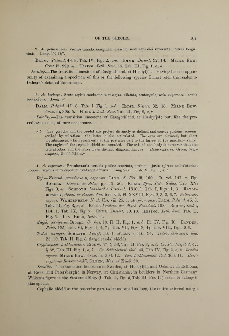 2. As. palpebrosus: Vertice tumido, marginem crassum scuti cephalici superante; oculis longis- simis. Long. . Dalm. Palaad. 48. 9, Tab. IV, Fig. 2, a-e. Emmr. Dissert. 32. 14. Milne Edw. Crust, iii, 299. 4. Hising. Leth. Suec. 15, Tab. Ill, Fig. 1, a, b. Locality_The transition limestone of Eastgotliland, at Husbyfjöl. Having had no oppor¬ tunity of examining a specimen of this or the following species, I must refer the reader to Dalman’s detailed description. 3. As. Iceviceps: Scuto capitis caudseque in margine dilatato, acutangulo, axin superante; oculis brevioribus. Long. 2. Dalm. Palaad. 47. 8, Tab. I, Fig. 1, a-d. Emmr. Dissert. 32. 13. Milne Edw. Crust, iii, 305. 5. Hising. Leth. Sues. Tab. II, Fig, 8, b. Locality.—The transition limestone of Eastgotliland, at Husbyfjöl; but, like the pre¬ ceding species, of rare occurrence. b b.—The glabella and the caudal axis project distinctly as defined and convex portions, circum¬ scribed by sulcations; the latter is also articulated. The eyes are elevated, but short protuberances, which reach only at the posterior part to the furrow at the maxillary shield. The angles of the cephalic shield are rounded. The axis of the body is narrower than the lateral lobes, and the latter have distinct diagonal furrows. Hemicrypturus, Green, Cryp- tonymus, Goldf. Eichw.* 4. A. expansus: Protuberantia verticis postice coarctata, utrinque juxta spiram articulatoriam nodosa; angulis scuti cephalici caudseque obtusis. Long 2-3. Tab. V, Fig. 1, a, c. Ref.—Entomol. paradoxus a, expansus, Linn. S. Nat. iii, 160. It. vel. 147. e. Fig. Roberg, Dissert, de Astac. pp. 19, 20. Klein, Spec. Petr. Gedan, Tab. XV, Figs. 3, 4. Schloth. Leonhard’s Taschenb. 1810. 1. Tab. I, Figs. 1, 3. Razou- mowsky, Annal. de Scienc. Nat. tom. viii, PI. XXVIII, Figs. 2,3, 5, 6, 7. Entomostr. expans. Wahlenberg, N. A. Ups. viii. 25. 1. Asaj)h. expans. Dalm. Palaad. 45. 6, Tab. Ill, Fig. 3, a, d. Klod, Verstein. der Marie Brandenb. 108. Bronn, Leth i, 114. 1, Tab. IX, Fig. 7. Emmr. Dissert. 30. 10. Hising. Leth. Suec. Tab. II, Fig. 6. L. v. Buch, Beitr. 41. Asaph, corniyerus, Brongn. Cr.foss. 18, PI. II, Fig. 1, a,b\ PL IV, Fig. 10. Pander. Beitr. 135, Tab. VI, Figs. 1, 4, 7 ; Tab. VII, Figs. 3, 4; Tab. VIII, Figs. 2-6. Trilob. corniyer. Schloth. Petref. 38. 1, Nachtr. vi, 16. 34. Trilob. Schrceteri, ibid. 35. 10, Tab. II, Fig. 3 (large caudal shield). Cryptonymus Lichtensteinii, Eichw. 47, § 53, Tab. II, Fig. 3, a, b. Cr. Panderi, ibid. 47. § 52, Tab. Ill, Fig. 1, a, b. Cr. Schlotheimii, ibid. 45, Tab. IV, Fig. 2, a, b. Lsoteles expans. Milne Edw. Crust, iii, 304. 12. Isof. Lichtensteinii, ibid. 303. 11, Hemi¬ crypturus Rasoumowslcii, Green, Mon. of Trilob. 20. Locality.—The transition limestone of Sweden, at Husbyfjöl, and Oeland; in Esthonia, at Revel and Petersburgli; in Norway, at Christiania; in boulders in Northern Germany. Wilken’s figure in the Stralsund Mag. (I, Tab. II, Fig. 5, Tab. Ill, Fig. 11) seems to belong to this species. Cephalic shield at the posterior part twice as broad as long, the entire external margin