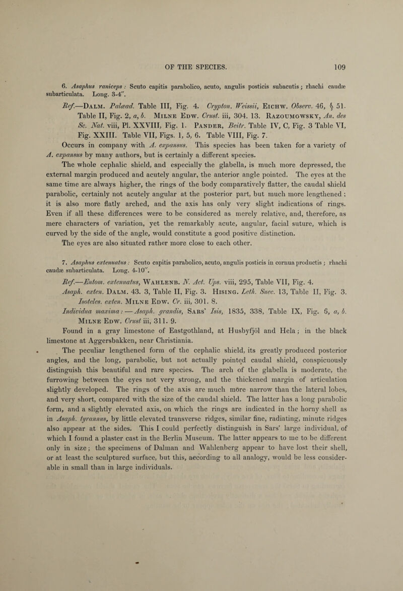 6. Asaphus raniceps : Scuto capitis parabolico, acuto, angulis posticis subacutis; rhacbi caudse subarticulata. Long. 3-4. Ref.—Dalm. Ralcead. Table III, Fig. 4. Crypt on. Weissii, Eichw. Observ. 46, 51. Table II, Fig. 2, a, b. Milne Edw. Crust, iii, 304. 13. Razoumowsky, An. des Sc. Nat. viii, PI. XXVIII, Fig. 1. Pander, Beitr. Table IV, C, Fig. 3 Table VI, Fig. XXIII. Table VII, Figs. 1, 5, 6. Table VIII, Fig. 7. Occurs in company with A. expansus. This species has been taken for a variety of A. expansus by many authors, but is certainly a different species. The whole cephalic shield, and especially the glabella, is much more depressed, the external margin produced and acutely angular, the anterior angle pointed. The eyes at the same time are always higher, the rings of the body comparatively flatter, the caudal shield parabolic, certainly not acutely angular at the posterior part, but much more lengthened ; it is also more flatly arched, and the axis has only very slight indications of rings. Even if all these differences were to be considered as merely relative, and, therefore, as mere characters of variation, yet the remarkably acute, angular, facial suture, which is curved by the side of the angle, would constitute a good positive distinction. The eyes are also situated rather more close to each other. 7. Asaphus extenuatus : Scuto capitis parabolico, acuto, angulis posticis in cornua productis ; rhachi caudse subarticulata. Long. 4-10. Ref.—Entorn. extenuatus, Wahlenb. N. Act. Ups. viii, 295, Table VII, Fig. 4. Asapli. exten. Dalm. 43. 3, Table II, Fig. 3. Hising. Letli. Suec. 13, Table II, Fig. 3. Isoteles. exten. Milne Edw. Or. iii, 301. 8. Individua maxima:—Asaph, yrandis, Sars’ Isis, 1835, 338, Table IX, Fig. 6, a, b. Milne Edw. Crust iii, 311. 9. Found in a gray limestone of Eastgothland, at Husbyfjöl and Hela; in the black limestone at Aggersbakken, near Christiania. The peculiar lengthened form of the cephalic shield, its greatly produced posterior angles, and the long, parabolic, but not actually pointed caudal shield, conspicuously distinguish this beautiful and rare species. The arch of the glabella is moderate, the furrowing between the eyes not very strong, and the thickened margin of articulation slightly developed. The rings of the axis are much more narrow than the lateral lobes, and very short, compared with the size of the caudal shield. The latter has a long parabolic form, and a slightly elevated axis, on which the rings are indicated in the horny shell as in Asaph, tyrannus, by little elevated transverse ridges, similar fine, radiating, minute ridges also appear at the sides. This I could perfectly distinguish in Sars’ large individual, of which I found a plaster cast in the Berlin Museum. The latter appears to me to be different only in size; the specimens of Dalman and Wahlenberg appear to have lost their shell, or at least the sculptured surface, but this, according to all analogy, would be less consider¬ able in small than in large individuals.
