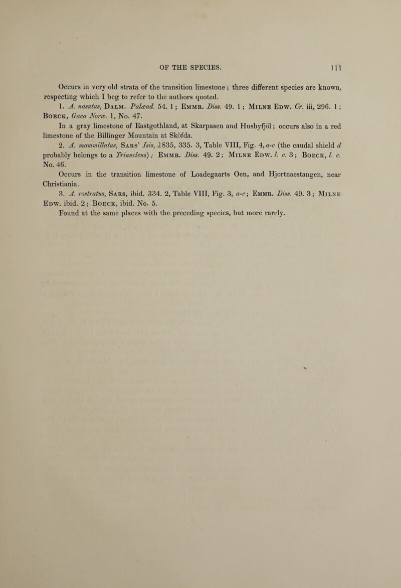 Occurs in very old strata of the transition limestone ; three different species are known, respecting which I beg to refer to the authors quoted. 1. A. nasutus, Dalm. Palcead. 54. 1 ; Emmr. Biss. 49. 1 ; Milne Edw. Cr. iii, 296. 1 ; Boeck, Gaea Nono. 1, No. 47. In a gray limestone of Eastgothland, at Skarpasen and Husbyfjöl; occurs also in a red limestone of the Billinger Mountain at Sköfda. 2. A. mammillatus, Sars’ Isis, .1835, 335. 3, Table VIII, Fig. 4, a-c (the caudal shield d probably belongs to a Trinucleus'); Emmr. Biss. 49. 2; Milne Edw. 1. c. 3; Boeck, l. c. No. 46. Occurs in the transition limestone of Loadegaarts Oen, and Hjortnaestangen, near Christiania. 3. A. rostratus, Sars, ibid. 334. 2, Table VIII, Fig. 3, a-e; Emmr. Biss. 49. 3; Milne Edw. ibid. 2; Boeck, ibid. No. 5. Found at the same places with the preceding species, but more rarely.