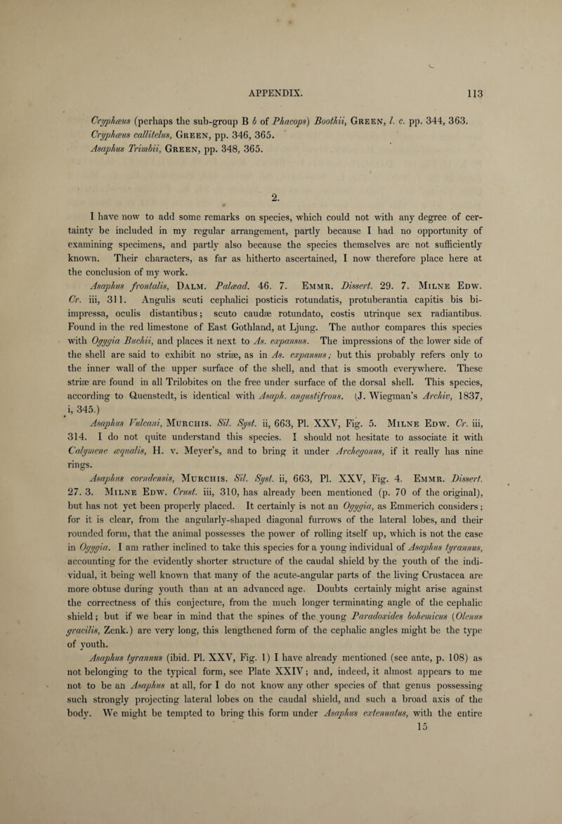 Cryphceus (perhaps the sub-group B b of Phacops) Boothii, Green, /. c. pp. 344, 363. Oryphaus callitelus, Green, pp. 346, 365. Asaphus Trimbii, Green, pp. 348, 365. 2. I have now to add some remarks on species, which could not with any degree of cer¬ tainty be included in my regular arrangement, partly because I had no opportunity of examining specimens, and partly also because the species themselves are not sufficiently known. Their characters, as far as hitherto ascertained, I now therefore place here at the conclusion of my work. Asaplius frontalis, Dalm. Palcead. 46. 7. Emmr. Dissert. 29. 7. Milne Edw. Cr. iii, 311. Angulis scuti cephalici posticis rotundatis, protuberantia capitis bis bi- impressa, oculis distantibus; scuto caudre rotundato, costis utrinque sex radiantibus. Found in the red limestone of East Gothland, at Ljung. The author compares this species with Oyyyia Buchii, and places it next to As. expansus. The impressions of the lower side of the shell are said to exhibit no striae, as in As. expansus; but this probably refers only to the inner wall of the upper surface of the shell, and that is smooth everywhere. These striae are found in all Trilobites on the free under surface of the dorsal shell. This species, according to Quenstedt, is identical with Asaph, anyustifrons. (J. Wiegman’s Archiv, 1837, i, 345.) Asaphus Vulcani, Murchis. Sil. Syst. ii, 663, PI. XXV, Fig. 5. Milne Edw. Or. iii, 314. I do not quite understand this species. I should not hesitate to associate it with Calymene cequalis, H. v. Meyer’s, and to bring it under Archeyonus, if it really has nine rino;s. Asaphus corndensis, Murchis. Sit. Syst. ii, 663, PI. XXV, Fig. 4. Emmr. Dissert. 27. 3. Milne Edw. Crust, iii, 310, has already been mentioned (p. 70 of the original), but has not yet been properly placed. It certainly is not an Oyyyia, as Emmerich considers; for it is clear, from the angularly-shaped diagonal furrows of the lateral lobes, and their rounded form, that the animal possesses the power of rolling itself up, which is not the case in Oyyyia. I am rather inclined to take this species for a young individual of Asaphus tyrannus, accounting for the evidently shorter structure of the caudal shield by the youth of the indi¬ vidual, it being well known that many of the acute-angular parts of the living Crustacea are more obtuse during youth than at an advanced age. Doubts certainly might arise against the correctness of this conjecture, from the much longer terminating angle of the cephalic shield; but if we bear in mind that the spines of the young Paradoxides bohemicus (Olenus yracilis, Zenk.) are very long, this lengthened form of the cephalic angles might be the type of youth. Asaphus tyrannus (ibid. PI. XXV, Fig. 1)1 have already mentioned (see ante, p. 108) as not belonging to the typical form, see Plate XXIV; and, indeed, it almost appears to me not to be an Asaphus at all, for I do not know any other species of that genus possessing such strongly projecting lateral lobes on the caudal shield, and such a broad axis of the body. We might be tempted to bring this form under Asaphus extenuatus, with the entire 15