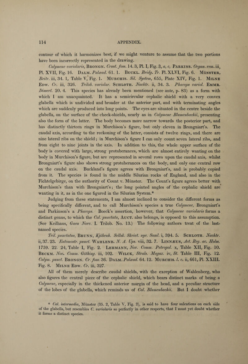 contour of which it harmonizes best, if we might venture to assume that the two portions have been incorrectly represented in the drawing. Calymene variolaris, Brongn. Crust, foss. 14.3, PI. I, Fig. 3, a, c, Parkins. Organ, rein. iii3 PL XVII, Fig. 16. Dalm. Palcead. 61. 1. Buckl. Bridg. Tr. PI. XLYI, Fig. 6. Münster, Beitr. iii, 34. 1, Table V, Fig. 1. Murchis. Sit. System, 655, Plate XIV, Fig. 1. Milne Edw. Cr. iii, 326. Trilob. variolar. Schloth. Nachtr. ii, 34. 3. Phacops variol. Emmr. Dissert. 20. 4. This species has already been mentioned (see ante, p. 83) as a form with which I am unacquainted. It has a semicircular cephalic shield with a very convex glabella which is undivided and broader at the anterior part, and with terminating angles which are suddenly produced into long points. The eyes are situated in the centre beside the glabella, on the surface of the cheek-shields, nearly as in Calymene Blumenbachii, presenting also the form of the latter. The body becomes more narrow towards the posterior part, and has distinctly thirteen rings in Murchison’s figure, but only eleven in Brongniart’s. The caudal axis, according to the reckoning of the latter, consists of twelve rings, and there are nine lateral ribs on the shield; in Murchison’s figure I can only count seven lateral ribs, and from eight to nine joints in the axis. In addition to this, the whole upper surface of the body is covered with large, strong protuberances, which are almost entirely wanting on the body in Murchison’s figure, but are represented in several rows upon the caudal axis, whilst Brongniart’s figure also shows strong protuberances on the body, and only one central row on the caudal axis. Buckland’s figure agrees with Brongniart’s, and is probably copied from it. The species is found in the middle Silurian rocks of England, and also in the Fichtelgebirge, on the authority of Count v. Münster. The Count’s figure agrees better with Murchison’s than with Brongniart’s; the long pointed angles of the cephalic shield are wanting in it, as in the one figured in the Silurian System.* Judging from these statements, I am almost inclined to consider the different forms as being specifically different, and to call Murchison’s species a true Calymene, Brongniart’s and Parkinson’s a Phacops. Boeck’s assertion, however, that Calymene variolaris forms a distinct genus, to which the Cal. punctata, Auct. also belongs, is opposed to this assumption. (See Keilhaus, Gaea JVorv. I. Trilob. No. 13.) The following authors treat of the last- named species. Tril.punctatus, Brunn, Kjöbenh. SellsJc. Skrivt. nye. Sami, i, 394. 5. Schloth. Nachtr. ii, 37. 23. Bntomostr.punct. Wahlenb. N. A. Ups. viii, 32. 7. Linnaeus, Act. Beg. ac. Holm. 1759. 22. 24, Table I, Fig. 2. Lehmann, Nov. Comm. Betropol. x, Table XII, Fig. 10. Beckm. Nov. Comm. Göthing. iii, 102. Wilck, Strals. Magaz. iv, St. Table III, Fig. 12. Calym. punct. Brongn. Cr. foss. 36. Dalm .Palcead. 64. 12. Murchis. /. c. ii, 661, PI. XXIII. Fig. 8. Milne Edw. Cr. iii, 327. All of them merely describe caudal shields, with the exception of Wahlenberg, who also figures the central piece of the cephalic shield, which bears distinct marks of being a Calymene, especially in the thickened anterior margin of the head, and a peculiar structure of the lobes of the glabella, which reminds us of Cal. Blumenbachii. But I doubt whether * Cal. intermedia, Münster (35. 2, Table V, Fig. 2), is said to have four sulcations on each side of the glabella, but resembles C. variolaris so perfectly in other respects, that I must yet doubt whether it forms a distinct species.