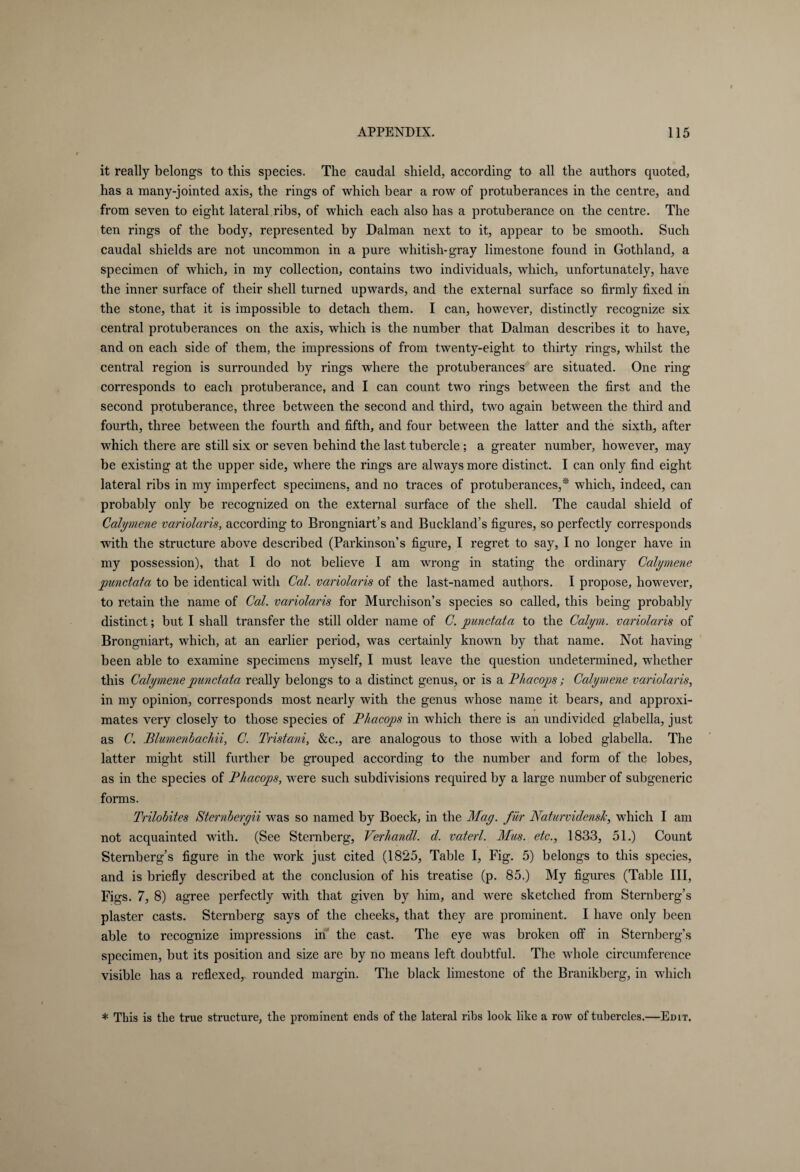 it really belongs to this species. The caudal shield, according to all the authors quoted, has a many-jointed axis, the rings of which bear a row of protuberances in the centre, and from seven to eight lateral ribs, of which each also has a protuberance on the centre. The ten rings of the body, represented by Dalman next to it, appear to be smooth. Such caudal shields are not uncommon in a pure whitish-gray limestone found in Gothland, a specimen of which, in my collection, contains two individuals, which, unfortunately, have the inner surface of their shell turned upwards, and the external surface so firmly fixed in the stone, that it is impossible to detach them. I can, however, distinctly recognize six central protuberances on the axis, which is the number that Dalman describes it to have, and on each side of them, the impressions of from twenty-eight to thirty rings, whilst the central region is surrounded by rings where the protuberances are situated. One ring corresponds to each protuberance, and I can count two rings between the first and the second protuberance, three between the second and third, two again between the third and fourth, three between the fourth and fifth, and four between the latter and the sixth, after which there are still six or seven behind the last tubercle ; a greater number, however, may be existing at the upper side, where the rings are always more distinct. I can only find eight lateral ribs in my imperfect specimens, and no traces of protuberances,* which, indeed, can probably only be recognized on the external surface of the shell. The caudal shield of Calymene variolaris, according to Brongniart’s and Buckland’s figures, so perfectly corresponds with the structure above described (Parkinson’s figure, I regret to say, I no longer have in my possession), that I do not believe I am wrong in stating the ordinary Calymene punctata to be identical with Cal. variolaris of the last-named authors. I propose, however, to retain the name of Cal. variolaris for Murchison’s species so called, this being probably distinct; but I shall transfer the still older name of C. punctata to the Calym. variolaris of Brongniart, which, at an earlier period, was certainly known by that name. Not having been able to examine specimens myself, I must leave the question undetermined, whether this Calymene punctata really belongs to a distinct genus, or is a Phacops; Calymene variolaris, in my opinion, corresponds most nearly with the genus whose name it bears, and approxi¬ mates very closely to those species of Phacops in which there is an undivided glabella, just as C. Plumenbachii, C. Tristani, &c., are analogous to those with a lobed glabella. The latter might still further be grouped according to the number and form of the lobes, as in the species of Phacops, were such subdivisions required by a large number of subgeneric forms. Trilobites Sternberyii was so named by Boeck, in the May. für Naturvidensk, which I am not acquainted with. (See Sternberg, Verhandl. d. vaterl. Mus. etc., 1833, 51.) Count Sternberg’s figure in the work just cited (1825, Table I, Fig. 5) belongs to this species, and is briefly described at the conclusion of his treatise (p. 85.) My figures (Table III, Figs. 7, 8) agree perfectly with that given by him, and were sketched from Sternberg’s plaster casts. Sternberg says of the cheeks, that they are prominent. I have only been able to recognize impressions in' the cast. The eye was broken off in Sternberg’s specimen, but its position and size are by no means left doubtful. The whole circumference visible has a reflexed,, rounded margin. The black limestone of the Branikberg, in which * This is the true structure, the prominent ends of the lateral ribs look like a row of tubercles.—Edit.