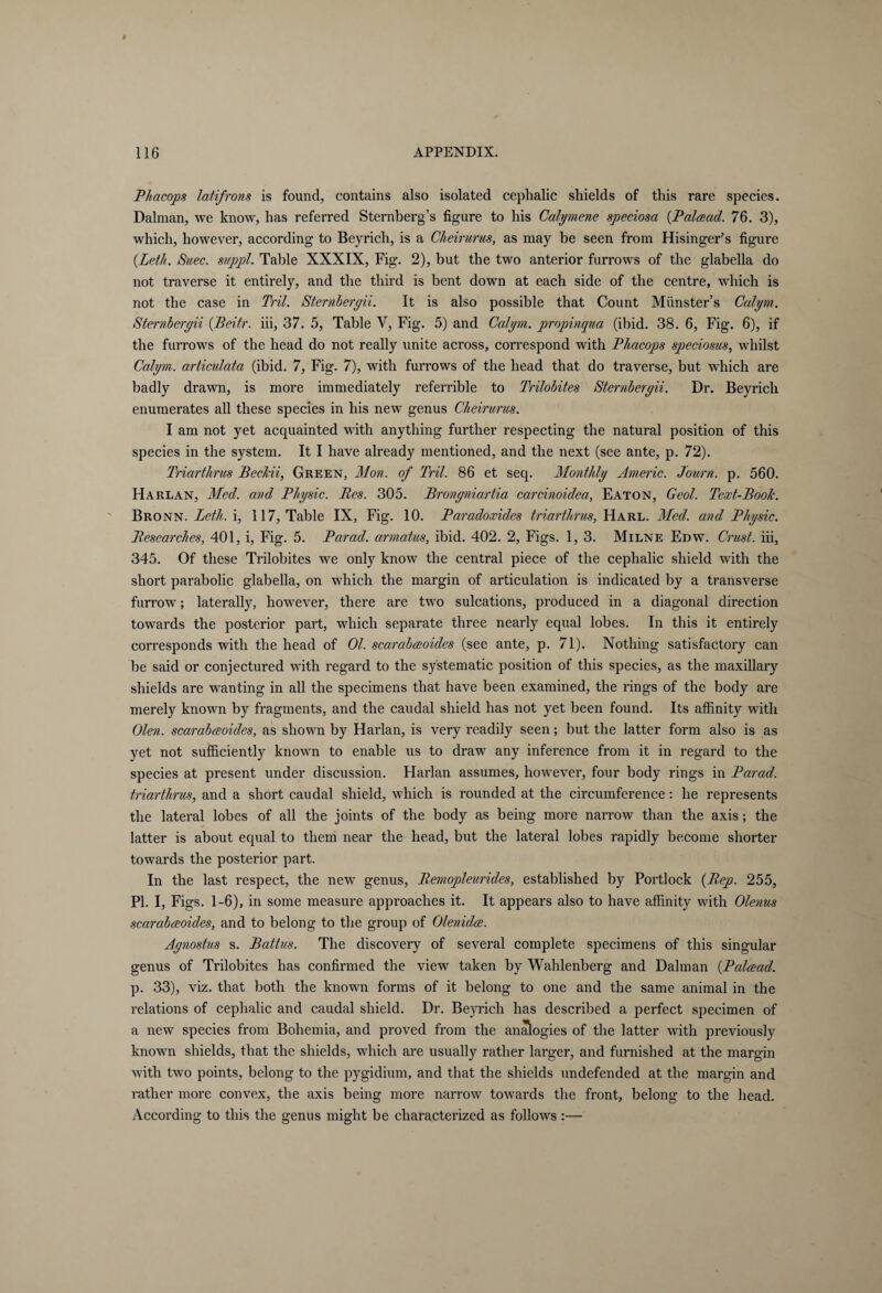 Phacops latifrons is found, contains also isolated cephalic shields of this rare species. Dalman, we know, has referred Sternberg’s figure to his Calymene speciosa (P ahead. 76. 3), which, however, according to Beyrich, is a Cheir unis, as may be seen from Hisinger’s figure (.Lett. Suec. suppl. Table XXXIX, Fig. 2), but the two anterior furrows of the glabella do not traverse it entirely, and the third is bent down at each side of the centre, which is not the case in Tril. Sternberyii. It is also possible that Count Miinster’s Calym. Sternberyii (Beitr. iii, 37. 5, Table V, Fig. 5) and Calym. propinqua (ibid. 38. 6, Fig. 6), if the furrows of the head do not really unite across, correspond with Phacops speciosus, whilst Calym. articulata (ibid. 7, Fig. 7), with furrows of the head that do traverse, but which are badly drawn, is more immediately referrible to Trilobites Sternberyii. Dr. Beyrich enumerates all these species in his new genus Clieirurus. I am not yet acquainted with anything further respecting the natural position of this species in the system. It I have already mentioned, and the next (see ante, p. 72). Triarthrus Beckii, Green, Mon. of Tril. 86 et seq. Monthly Americ. Journ. p. 560. Harlan, Med. and Physic. Res. 305. Bronyniartia carcinoidea, Eaton, Geol. Text-Rook. Bronn. Leth. i, 117, Table IX, Fig. 10. Paradoxides triarthrus, Harl. Med. and Physic. Researches, 401, i, Fig. 5. Parad. armatus, ibid. 402. 2, Figs. 1, 3. Milne Edw. Crust, iii, 345. Of these Trilobites we only know the central piece of the cephalic shield with the short parabolic glabella, on which the margin of articulation is indicated by a transverse furrow; laterally, however, there are two sulcations, produced in a diagonal direction towards the posterior part, which separate three nearly equal lobes. In this it entirely corresponds with the head of Ol. scarabceoides (see ante, p. 71). Nothing satisfactory can be said or conjectured with regard to the systematic position of this species, as the maxillary shields are wanting in all the specimens that have been examined, the rings of the body are merely known by fragments, and the caudal shield has not yet been found. Its affinity with Olen. scarabceoides, as shown by Harlan, is very readily seen; but the latter form also is as yet not sufficiently known to enable us to draw any inference from it in regard to the species at present under discussion. Harlan assumes, however, four body rings in Parad. triarthrus, and a short caudal shield, which is rounded at the circumference: he represents the lateral lobes of all the joints of the body as being more narrow than the axis; the latter is about equal to them near the head, but the lateral lobes rapidly become shorter towards the posterior part. In the last respect, the new genus, Remopleurides, established by Portlock (Rep. 255, PI. I, Figs. 1-6), in some measure approaches it. It appears also to have affinity with Olenus scarabceoides, and to belong to the group of Olenidce. Aynostus s. Battus. The discovery of several complete specimens of this singular genus of Trilobites has confirmed the view taken by Wahlenberg and Dalman (.Palcead. p. 33), viz. that both the known forms of it belong to one and the same animal in the relations of cephalic and caudal shield. Dr. Beyrich has described a perfect specimen of a new species from Bohemia, and proved from the analogies of the latter with previously known shields, that the shields, which are usually rather larger, and furnished at the margin with two points, belong to the pygidium, and that the shields undefended at the margin and rather more convex, the axis being more narrow towards the front, belong to the head. According to this the genus might be characterized as follows :—