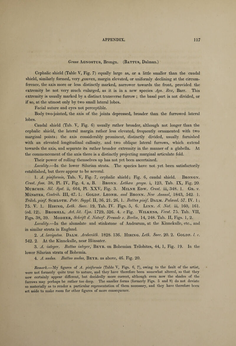 Genus Agnostus, Brongn. (Battus, Dalman.) Cephalic shield (Table V, Fig. 7) equally large as, or a little smaller than the caudal shield, similarly formed, very .convex, margin elevated, or uniformly declining at the circum¬ ference, the axis more or less distinctly marked, narrower towards the front, provided the extremity be not very much enlarged, as it is in a new species Agn. Rex, Barr. This extremity is usually marked by a distinct transverse furrow ; the basal part is not divided, or if so, at the utmost only by two small lateral lobes. Facial suture and eyes not perceptible. Body two-jointed, the axis of the joints depressed, broader than the furrowed lateral lobes. Caudal shield (Tab. V, Fig. 6) usually rather broader, although not longer than the cephalic shield, the lateral margin rather less elevated, frequently ornamented with two marginal points; the axis considerably prominent, distinctly divided, usually furnished with an elevated longitudinal callosity, and two oblique lateral furrows, which extend towards the axis, and separate its rather broader extremity in the manner of a glabella. At the commencement of the axis there is a distinctly projecting marginal articulate fold. Their power of rolling themselves up has not yet been ascertained. Locality.—In the lower Silurian strata. The species have not yet been satisfactorily established, but there appear to be several. 1. A. pisiformis, Tab. Y, Fig. 7, cephalic shield; Fig. 6, caudal shield. Brongn. Crust, foss. 38, PL IV, Fig. 4, a, B. Bronn. Lethcea geogn. i, 123, Tab. IX, Fig. 20. Murchis. Sil. Sgst. ii, 664, PL XXY, Fig. 3. Milne Edw. Crust, iii, 348. 1. Gr. v. Münster, Contrib. Ill, 47. 1. Goldf. Leonh. and Bronn. New Annual, 1843, 542. 1. Trilob. pisif. Schloth. Petr. Suppl. II, 36, 21. 26, 1. Battuspisif. Dalm. Palcead. 57. IV. 1 ; 75. V. 1. Hising, Leth. Suec. 19, Tab. IV. Figs. 5, 6. Linn. S. Nat. iii, 160, 161. (ed. 12). Bromell, Act. lit. Ups. 1729, 526. 4. c Fig. Wilkens, Verst. 75. Tab. VII, Figs. 38, 39. Modeer, Schrift d. Naturf. Freunde z. Berlin, 14, 248. Tab. II, Figs. 1, 2. Locality.—In the alumslate and stinkstone of Andrarum, at the Kinnekulle, etc., and in similar strata in England. 2. A. lavigatus. Dalm. Arsberäth. 1828. 136. Hising. Leth. Suec. 20. 2. Goldf. 1. c. 542. 2. At the Kinnekulle, near Hönsater. 3. A. integer. Battus integer, Beyr. on Bohemian Trilobites, 44, 1, Fig. 19. In the lowrer Silurian strata of Bohemia. 4. A. nudus. Battus nudus, Beyr. as above, 46. Fig. 20. Remark.—My figures of A. pisiformis (Table V, Figs. 6, 7), owing to the fault of the artist, were not formerly quite true to nature, and they have therefore been somewhat altered, so that they now certainly appear different, but decidedly more correct, although even now the shades of the furrows may perhaps be rather too deep. The smaller forms (formerly Figs. 5 and 8) do not deviate so materially as to render a particular representation of them necessary, and they have therefore been set aside to make room for other figures of more consequence.