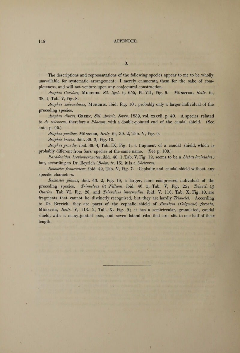 3. The descriptions and representations of the following species appear to me to be wholly unavailable for systematic arrangement; I merely enumerate, them for the sake of com¬ pleteness, and will not venture upon any conjectural construction. Asaphus Cawdori, Murchis. Sil. Syst. ii, 655, PI. VII, Fig. 9. Münster, Beitr. iii, 38. 1, Tab. V, Fig. 8. Asaphus subcaudatus, Murchis. ibid. Fig. 10; probably only a larger individual of the preceding species. Asaphus diurus, Green, Sill. Americ. Journ. 1839, vol. xxxvii, p. 40. A species related to As. selenurus, therefore a Bhacops, with a double-pointed end of the caudal shield. (See ante, p. 95.) Asaphuspusillus, Münster, Beitr. iii, 39. 2, Tab. V, Fig. 9. Asaphus brevis, ibid. 39. 3, Fig. 10. Asaphus grandis, ibid. 39. 4, Tab. IX, Fig. 1 ; a fragment of a caudal shield, which is probably different from Sars’ species of the same name. (See p. 109.) Baradoxides brevimucronaius, ibid. 40. l,Tab. V, Fig. 12, seems to be a Lichas laciniatus ; but, according to Dr. Beyrich (.Bohm. tr. 16), it is a Cheirurus. Bumastes franconicus, ibid. 42, Tab. V, Fig. 7. Cephalic and caudal shield without any specific characters. Bumastes planus, ibid. 43. 2, Fig. 18, a larger, more compressed individual of the preceding species. Trinucleus (?) Nillsoni, ibid. 46. 5, Tab. V, Fig. 25; Trinucl. (;) Otarion, Tab. VI, Fig. 26, and Trinucleus intermedius, ibid. V. 116, Tab. X, Fig. 10, are fragments that cannot be distinctly recognized, but they are hardly Trinuclei. According to Dr. Beyrich, they are parts of the cephalic shield of Bronteus (Calymene) furcata, Münster, Beitr. V, 113. 2, Tab. X, Fig. 9; it has a semicircular, granulated, caudal shield, with a many-jointed axis, and seven lateral ribs that are slit to one half of their length.