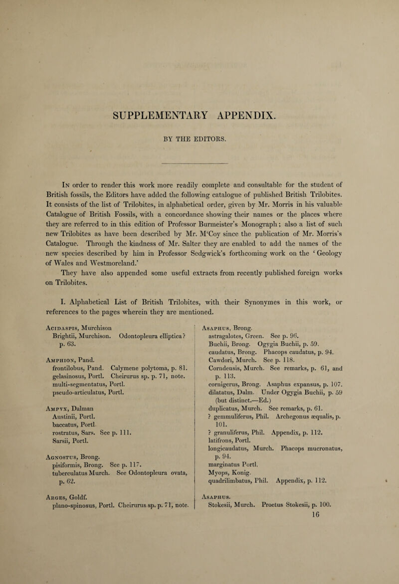 SUPPLEMENTARY APPENDIX. BY THE EDITORS. In order to render this work more readily complete and consultable for the student of British fossils, the Editors have added the following catalogue of published British Trilobites. It consists of the list of Trilobites, in alphabetical order, given by Mr. Morris in his valuable Catalogue of British Fossils, with a concordance showing their names or the places wiiere they are referred to in this edition of Professor Burmeister’s Monograph; also a list of such new Trilobites as have been described by Mr. MfCoy since the publication of Mr. Morris’s Catalogue. Through the kindness of Mr. Salter they are enabled to add the names of the newr species described by him in Professor Sedgwick’s forthcoming work on the ‘ Geology of Wales and Westmoreland.’ They have also appended some useful extracts from recently published foreign works on Trilobites. I. Alphabetical List of British Trilobites, writh their Synonymes in this work, or references to the pages wherein they are mentioned. Acidaspis, Murchison Brightii, Murchison. Odontopleura elliptica? p. 63. Amphion, Pand. frontilobus, Pand. Calymene polytoma, p. 81. gelasinosus, Porti. Cheirurus sp. p. 71, note, multi-segmentatus, Porti, pseudo-articulatus, Porti. Ampyx, Dalman Austinii, Porti, baccatus, Porti rostratus, Sars. See p. 111. Sarsii, Porti. Agnostus, Brong. pisiformis, Brong. See p. 117. tuberculatus Murch. See Odontopleura ovata, p. 62. Arges, Goldf. plano-spinosus, Porti. Cheirurus sp. p. 71, note. Asaphus, Brong. astragalotes, Green. See p. 96. Buchii, Brong. Ogygia Buchii, p. 59. caudatus, Brong. Phacops caudatus, p. 94. Cawdori, Murch. See p. 118. Corndensis, Murch. See remarks, p. 61, and p. 113. cornigerus, Brong. Asaphus expansus, p. 107. dilatatus, Dalm. Under Ogygia Buchii, p. 59 (but distinct.—Ed.) duplicatus, Murch. See remarks, p. 61. ? gemmuliferus, Phil. Archegonus sequalis, p. 101. ? granuliferus, Phil. Appendix, p. 112. latifrons, Porti. longicaudatus, Murch. Phacops mucronatus, p. 94. marginatus Porti. Myops, König. quadrilimbatus, Phil. Appendix, p. 112. Asaphus. Stokesii, Murch. Proetus Stokesii, p. 100. 16