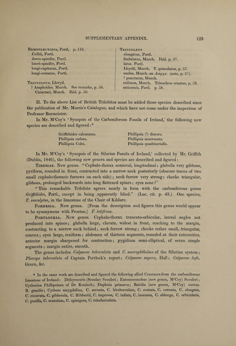 Remopleurides, Porti, p. 116. Colbii, Porti, dorso-spinifer, Porti, lateri-spinifer, Porti, longi-capitatus, Porti, longi-costatus, Porti. Trinucleus, Lhwyd. ? Asaphoides. Murch. See remarks, p. 58. Caractaci, Murch. Ibid. p. 56. II. To the above List of British Trilobites must be added those species described since the publication of Mr. Morris’s Catalogue, and which have not come under the inspection of Professor Burmeister. In Mr. M'Coy’s c Synopsis of the Carboniferous Fossils of Ireland,’ the following new species are described and figured :* Griffithides calcaratus. Phillipsia (?) discors. Phillipsia coelata. Phillipsia mucronata. Phillipsia Colei. Phillipsia quadriserialis. In Mr. M£Coy’s ‘ Synopsis of the Silurian Fossils of Ireland/ collected by Mr. Griffith (Dublin, 1846), the following new genera and species are described and figured: Tiresias. New genus. “ Cephalo-thorax semioval, longitudinal; glabella very gibbous, pyriform, rounded in front, contracted into a narrow neck posteriorly (obscure traces of two small cephalo-thoracic furrows on each side) ; neck furrow very strong; cheeks triangular, gibbous, prolonged backwards into long flattened spines; eyes none?” “ This remarkable Trilobite agrees nearly in form with the carboniferous genus Griffithides, Porti., except in being . apparently blind.” (Loc. cit. p. 43.) One species, T. insculptus, in the limestone of the Chair of Kildare. Forbesia. New genus. [From the description and figures this genus would appear to be synonymous with Proetus.] F. latifrons. Portlockia. New genus. Cephalo-thorax truncato-orbicular, lateral angles not produced into spines; glabella large, clavate, widest in front, reaching to the margin, contracting to a narrow neck behind; neck furrow strong; cheeks rather small, triangular, convex; eyes large, reniform; abdomen of thirteen segments, rounded at their extremities, anterior margin sharpened for contraction; pygidium semi-elliptical, of seven simple segments ; margin entire, smooth. The genus includes Calymene tuberculata and C. macrophthalma of the Silurian system ; Phacops tuberculata of Captain Portlock’s report; Calymene nupera, Flail; Calymene bufo, Green, &c. * In the same work are described and figured the following allied Crustacea from the carboniferous limestone of Ireland: Dithyrocaris (Scoular) Scouleri; Entomoconchus (new genus, M'Coy) Scouleri; Cytherina Phillipsiana of De Köninck; Daphnia primasva; Bairdia (new genus, M£Coy) curtus. B. gracilis; Cythere amygdalina, C. arcuata, C. bituberculata, C. costata, C. cornuta, C. elongata, C. excavata, C. gibberula, C. Hibbertii, C. impressa, C. inflata, C. inornata, C. oblonga, C. orbicularis, C. pusilla, C. seutulum, C. spinigera, C. trituberculata. Trinucleus elongatus, Porti, fimbriatus, Murch. Ibid. p. 57. latus. Porti. Lloydii, Mui'ch. T. granulatus, p. 57. nudus, Murch. an Ampyx. (note, p. 57). ? punctatus, Murch. radiatus, Murch. Trinucleus ornatus, p. 58. seticornis, Porti, p. 58.