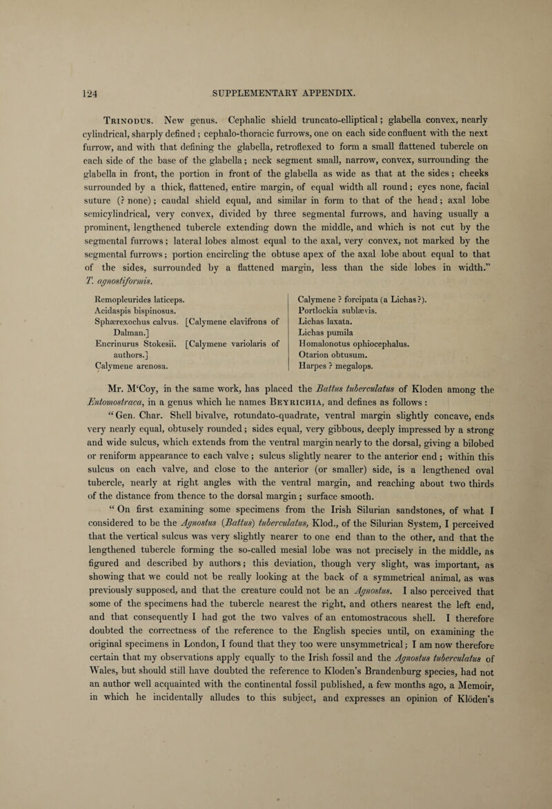 Trinodus. New genus. Cephalic shield truncato-elliptical; glabella convex, nearly cylindrical, sharply defined ; cephalo-thoracic furrows, one on each side confluent with the next furrow, and with that defining the glabella, retroflexed to form a small flattened tubercle on each side of the base of the glabella; neck segment small, narrow, convex, surrounding the glabella in front, the portion in front of the glabella as wide as that at the sides; cheeks surrounded by a thick, flattened, entire margin, of equal width all round; eyes none, facial suture (? none); caudal shield equal, and similar in form to that of the head; axal lobe semicylindrical, very convex, divided by three segmental furrow7s, and having usually a prominent, lengthened tubercle extending down the middle, and which is not cut by the segmental furrows; lateral lobes almost equal to the axal, very convex, not marked by the segmental furrows; portion encircling the obtuse apex of the axal lobe about equal to that of the sides, surrounded by a flattened margin, less than the side lobes in wfidth.” T. agnostiformis. Remopleurides laticeps. Acidaspis bispinosus. Sphserexochus calvus. [Calymene clavifrons of Dalman.] Encrinurus Stokesii. [Calymene variolaris of authors.] Calymene arenosa. Calymene ? forcipata (a Lichas?). Portlockia sublaevis. Lichas laxata. Lichas pumila Homalonotus ophiocephalus. Otarion obtusum. Harpes ? megalops. Mr. McCoy, in the same work, has placed the Baltics tuberculatus of Kloden among the Bntomostraca, in a genus which he names Beyrichia, and defines as follows : “Gen. Char. Shell bivalve, rotundato-quadrate, ventral margin slightly concave, ends very nearly equal, obtusely rounded; sides equal, very gibbous, deeply impressed by a strong and wide sulcus, which extends from the ventral margin nearly to the dorsal, giving a bilobed or reniform appearance to each valve ; sulcus slightly nearer to the anterior end ; within this sulcus on each valve, and close to the anterior (or smaller) side, is a lengthened oval tubercle, nearly at right angles with the ventral margin, and reaching about two thirds of the distance from thence to the dorsal margin ; surface smooth. “ On first examining some specimens from the Irish Silurian sandstones, of what I considered to be the Agnostus (Battles) tuberculatus, Klod., of the Silurian System, I perceived that the vertical sulcus was very slightly nearer to one end than to the other, and that the lengthened tubercle forming the so-called mesial lobe was not precisely in the middle, as figured and described by authors; this deviation, though very slight, was important, as showing that we could not be really looking at the back of a symmetrical animal, as was previously supposed, and that the creature could not be an Agnostus. I also perceived that some of the specimens had the tubercle nearest the right, and others nearest the left end, and that consequently I had got the two valves of an entomostracous shell. I therefore doubted the correctness of the reference to the English species until, on examining the original specimens in London, I found that they too were unsymmetrical; I am now therefore certain that my observations apply equally to the Irish fossil and the Agnostus tuberculatus of Wales, but should still have doubted the reference to Kloden’s Brandenburg species, had not an author well acquainted with the continental fossil published, a few months ago, a Memoir, in which he incidentally alludes to this subject, and expresses an opinion of Kloden’s