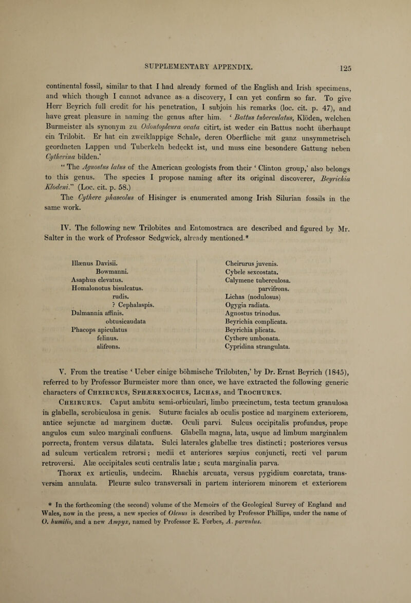 continental fossil, similar to that I had already formed of the English and Irish specimens, and which though I cannot advance as a discovery, I can yet confirm so far. To give Herr Beyrich full credit for his penetration, I subjoin his remarks (loc. cit. p. 47), and have great pleasure in naming the genus after him. ‘ Battus tuierculatus, Klöden, welchen Burmeister als synonym zu Odontopleura ovcita citirt, ist weder ein Battus nocht überhaupt ein Trilobit. Er hat ein zweiklappige Schale, deren Oberfläche mit ganz unsymmetrisch geordneten Lappen und Tuberkeln bedeckt ist, und muss eine besondere Gattung neben Cytherina bilden.’ “ The Agnostus latus of the American geologists from their ‘ Clinton group,’ also belongs to this genus. The species I propose naming after its original discoverer, Beyrichia Klodeni. (Loc. cit. p. 58.) The Cythere phaseolus of Hisinger is enumerated among Irish Silurian fossils in the same work. IV. The following new Trilobites and Entomostraca are described and figured by Mr. Salter in the work of Professor Sedgwick, already mentioned.1* lllaenus Davisii. Bowmanni. Asaphus elevatus. Homalonotus bisulcatus. rudis. ? Cephalaspis. Dalmannia affinis. obtusicaudata Phacops apieulatus felinus. alifrons. Cheirurus juvenis. Cybele sexcostata. Calymene tuberculosa. parvifrons. Lichas (nodulosus) Ogygia radiata. Agnostus trinodus. Beyrichia complicata. Beyrichia plicata. Cythere umbonata. Cypridina strangulata. Y. From the treatise £ Ueber einige böhmische Trilobiten,’ by Dr. Ernst Beyrich (1845), referred to by Professor Burmeister more than once, we have extracted the following generic characters of Cheirurus, Sph^erexochus, Lichas, and Trochurus. Cheirurus. Caput ambitu semi-orbiculari, limbo praecinctum, testa tectum granulosa in glabella, scrobiculosa in genis. Suturse faciales ab oculis postice ad marginem exteriorem, antice sejunctae ad marginem ductae. Oculi parvi. Sulcus occipitalis profundus, prope angulos cum sulco marginali confluens. Glabella magna, lata, usque ad limbum marginalem porrecta, frontem versus dilatata. Sulci laterales glabellae tres distincti; posteriores versus ad sulcum verticalem retrorsi; medii et anteriores saepius conjuncti, recti vel par urn retroversi. Alae occipitales scuti centralis latae ; scuta marginalia parva. Thorax ex articulis, undecim. Rhachis arcuata, versus pygidium coarctata, trans- versim annulata. Pleurae sulco transversali in partem interiorem minorem et exteriorem * In the forthcoming (the second) volume of the Memoirs of the Geological Survey of England and Wales, now in the press, a new species of Olemis is described by Professor Phillips, under the name of Ü. humilis, and a new Ampyx, named by Professor E. Forbes, A. parvit/us.