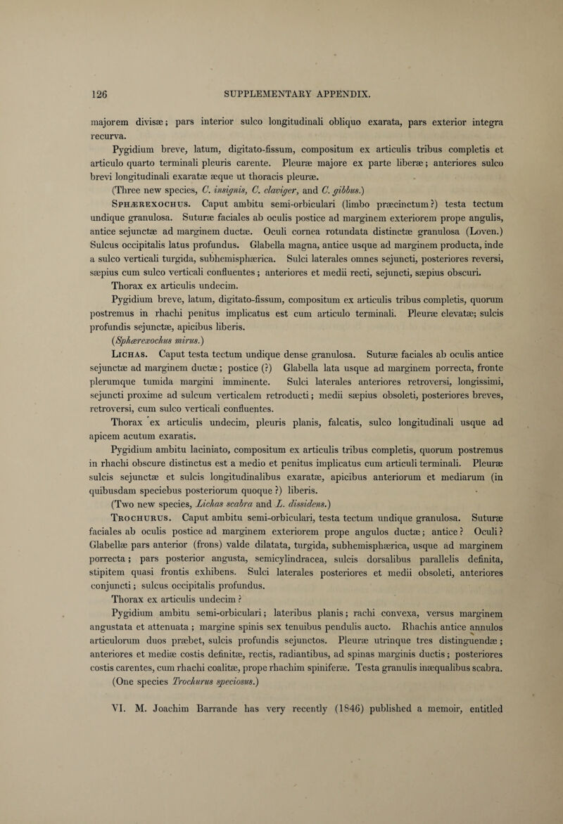 raajorem divisae; pars interior sulco longitudinali obliquo exarata, pars exterior integra recurva. Pygidium breve, latum, digitato-fissum, compositum ex articulis tribus completis et articulo quarto terminali pleuris carente. Pleurae majore ex parte liberae; anteriores sulco brevi longitudinali exaratae aeque ut thoracis pleurae. (Three new species, C. insignis, C. claviger, and C. gibbus.) SphjEREXOChus. Caput ambitu semi-orbiculari (limbo praecinctum ?) testa tectum undique granulosa. Suturae faciales ab oculis postice ad marginem exteriorem prope angulis, antice sejunctae ad marginem ductae. Oculi cornea rotundata distinctae granulosa (Loven.) Sulcus occipitalis latus profundus. Glabella magna, antice usque ad marginem producta, inde a sulco verticali turgida, subhemisphaerica. Sulci laterales omnes sejnncti, posteriores reversi, saepius cum sulco verticali confluentes; anteriores et medii recti, sejuncti, saepius obscuri. Thorax ex articulis undecim. Pygidium breve, latum, digitato-fissum, compositum ex articulis tribus completis, quorum postremus in rhachi penitus implicatus est cum articulo terminali. Pleurae elevatae; sulcis profundis sejunctae, apicibus liberis. {Sphcerexochus minis.) Lichas. Caput testa tectum undique dense granulosa. Suturae faciales ab oculis antice sejunctae ad marginem ductae; postice (?) Glabella lata usque ad marginem porrecta, fronte plerumque tumida margini imminente. Sulci laterales anteriores retroversi, longissimi, sejuncti proxime ad sulcum verticalem retroducti; medii saepius obsoleti, posteriores breves, retroversi, cum sulco verticali confluentes. Thorax ex articulis undecim, pleuris planis, falcatis, sulco longitudinali usque ad apicem acutum exaratis. Pygidium ambitu laciniato, compositum ex articulis tribus completis, quorum postremus in rhachi obscure distinctus est a medio et penitus implicatus cum articuli terminali. Pleurae sulcis sejunctae et sulcis longitudinalibus exaratae, apicibus anteriorum et mediarum (in quibusdam speciebus posteriorum quoque ?) liberis. (Two new species, Lichas scabra and L. dissidens.) Trochurus. Caput ambitu semi-orbiculari, testa tectum undique granulosa. Suturae faciales ab oculis postice ad marginem exteriorem prope angulos ductae; antice? Oculi? Glabellae pars anterior (frons) valde dilatata, turgida, subhemisphaerica, usque ad marginem porrecta; pars posterior angusta, semicylindracea, sulcis dorsalibus parallelis definita, stipitem quasi frontis exhibens. Sulci laterales posteriores et medii obsoleti, anteriores conjuncti; sulcus occipitalis profundus. Thorax ex articulis undecim ? Pygidium ambitu semi-orbiculari; lateribus planis; rachi convexa, versus marginem angustata et attenuata ; margine spinis sex tenuibus pendulis aucto. Rhachis antice annulos articulorum duos prsebet, sulcis profundis sejunctos. Pleurae utrinque tres distinguendas ; anteriores et mediae costis definitae, rectis, radiantibus, ad spinas marginis ductis; posteriores costis carentes, cum rhachi coalitae, prope rhachim spiniferee. Testa granulis inaequalibus scabra. (One species Trochurus sj^eciosus.) VI. M. Joachim Barrande has very recently (1846) published a memoir, entitled