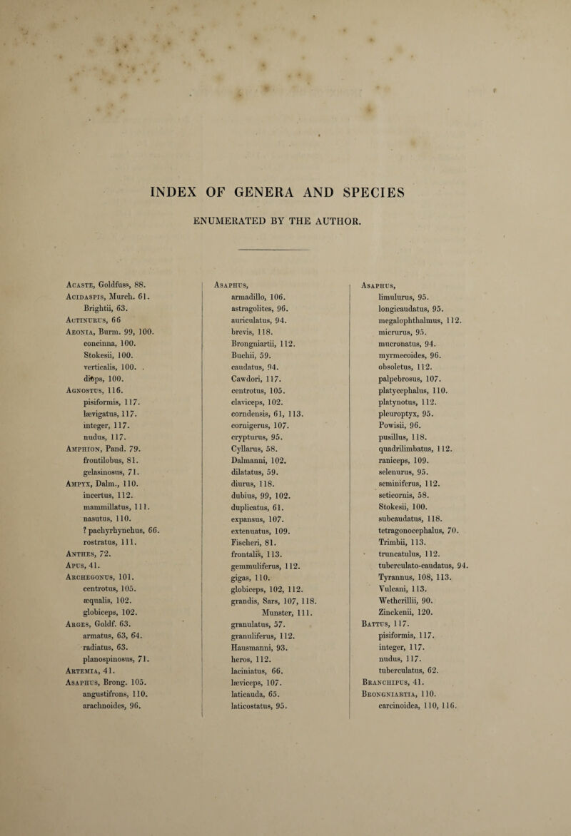 INDEX OF GENERA AND SPECIES Acaste, Goldfuss, 88. Acidaspis, Murch. 61. Briglitii, 63. Actinurus, 66 Aeonia, Burm. 99, 100. concinna, 100. Stokesii, 100. verticalis, 100. . diftps, 100. Agnostus, 116. pisiformis, 117. laevigatus, 117. integer, 117. nudus, 117. Amphion, Pand. 79. frontilobus, 81. gelasinosus, 71. Ampyx, Dalm., 110. incertus, 112. mammillatus. 111. nasutus, 110. ? pacliyrhynclius, 66. rostratns, 111. Anthes, 72. Apus, 41. Archegontjs, 101. centrotus, 105. sequalis, 102. globiceps, 102. Arges, Goldf. 63. armatus, 63, 64. radiatus, 63. planospinosus, 71. Artemi a, 41. Asaphus, Brong. 105. angustifrons, 110. aracbnoides, 96. ENUMERATED BY THE AUTHOR. Asaphus, armadillo, 106. astragolites, 96. auriculatus, 94. brevis, 118. Brongniartii, 112. Buchii, 59. caudatus, 94. Cawdori, 117. centrotus, 105. claviceps, 102. conidensis, 61, 113. cornigerus, 107. crypturus, 95. Cyllarus, 58. Dalmanni, 102. dilatatus, 59. diurus, 118. dubius, 99, 102. duplicatus, 61. expansus, 107. extenuatus, 109. Fischen, 81. frontalis, 113. gemmuliferus, 112. gigas, 110. globiceps, 102, 112. grandis, Sars, 107, 118. Munster, 111. granulatus, 57. granuliferus, 112. Hausmanni, 93. heros, 112. laciniatus, 66. lseviceps, 107. laticauda, 65. laticostatus, 95. Asaphus, limulurus, 95. longicaudatus, 95. megalophthalmus, 112. micrurus, 95. mucronatus, 94. myrmecoides, 96. obsoletus, 112. palpebrosus, 107. platycephalus, 110. platynotus, 112. pleuroptyx, 95. Powisii, 96. pusillus, 118. quadrilimbatus, 112. raniceps, 109. selenurus, 95. seminiferus, 112. seticornis, 58. Stokesii, 100. subcaudatus, 118. tetragonocephalus, 70. Trimbii, 113. truncatulus, 112. tuberculato-caudatus, 94. Tyrannus, 108, 113. Vulcani, 113. Wetherillii, 90. Zinckenii, 120. Battus, 117. pisiformis, 117. integer, 117. nudus, 117. tuberculatus, 62. Branchipus, 41. Brongniartia, 110. carcinoidea, 110, 116.