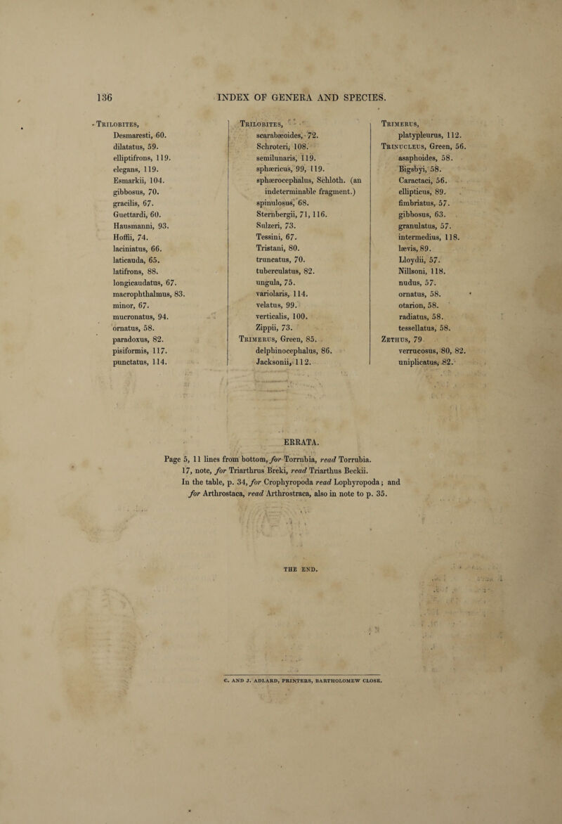 Trilobites, Trilobites, Trimeres, Desmaresti, 60. scarabseoides, 72. platypleurus, 112. dilatatus, 59. Schroteri, 108. Trinucleus, Green, 56 elliptifrons, 119. semilunaris, 119. asaphoides, 58. elegans, 119. sphaericus, 99, 119. Bigsbyi, 58. Esmarkii, 104. spkserocephalus, Schloth. (an Caractaci, 56. gibbosus, 70. indeterminable fragment.) ellipticus, 89. gracilis, 67. spinulosus, 68. fimbriatus, 57. Guettardi, 60. Sternbergii, 71, 116. gibbosus, 63. Hausmanni, 93. Snlzeri, 73. granulatus, 57. Hoffii, 74. Tessini, 67. intermedius, 118. laciniatus, 66. Tristani, 80. lsevis, 89. laticauda, 65. truncatus, 70. Lloydii, 57. latifrons, 88. tuberculatus, 82. Nillsoni, 118. longicaudatus, 67. ungula, 75. nudus, 57. macrophthalmus, 83. variolaris, 114. ornatus, 58. minor, 67. vela tu s, 99. otarion, 58. mucronatus, 94. verticalis, 100. radiatus, 58. ornatus, 58. Zippii, 73. tessellatus, 58. paradoxus, 82. Trimerus, Green, 85. Zetiius, 79 pisiformis, 117. delpbinocephalus, 86. verrucosus, 80, 82 punctatus, 114. Jacksonii, 112. uniplicatus, 82.- ERRATA. Page 5, 11 lines from bottom, for Torrnbia, read Torrubia. 17, note, for Triarthrus Breki, read Triartbus Beckii. In the table, p. 34, for Cropkyropoda read Lopkyropoda; and for Arthrostaca, read Artkrostraca, also in note to p. 35. THE END. C. AND J. ADLARD, PRINTERS, BARTHOLOMEW CLOSE.