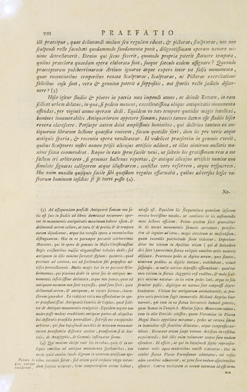 illi praecipue , quae delineandi modum feu regulam edocet, <gr picturae, [empturae, nec non fcalpendi rette facilitati quodammodo fundamenta ponit, diligenti [imam operam navare mi¬ nime detrettaverit. Etenim qui fecus fecerit, quomodo propria poterit fiatnere tempora , quibus praeclara quaedam opera elaborata fiunt, fuoque faeculo eadem ajjignare ? Quomodo praeceptorum pulcherrimarum Artium ignarus atque expers inter tot fai fa monumenta , quae recentioribus temporibus renata Sculpturae , Scalpturae, ac Pittar ac exercitatione felicibus enfia fiunt, vera genuina poterit a fittppofitis , aut fpuriis retto judicio dificer- tiere ? (3) Hifice igitur (ludiis fir plures in patria mea impendi annos, ac deinde Romam, in eam ficilicet urbem delatus, in qua, fi pedem moveas, excellentijfima ubique antiquitatis monumenta offendas, per vigiliti annos operam dedi. Equidem eo toto tempore quotidie magis intellexi, homines innumerabiles Antiquariorum appetere famam-, paucis tamen datum e fi e ftudiis hifice revera c lar efcere . Perfaepe autem clolni ampli fimis hominibus , qui dottrina tantum ex an¬ tiquorum librorum lettione quaefita eminent, fucum quotidie fieri, dum iis pro veris atque antiquis fpuria, fig recentia opera venditamur . Id videlicet praefertim in gemmis evenit, quibus Scalptores noflri nomen prifici alicujus artificis addunt, ut illas nimirum auttoris ma¬ xime fama commendent. Itaque in eam [pe m facile veni, ut fa It em his grati firn am rem a me fattimi iri arbitrarer , fi gemmas hattenus repertas, fir antiqui alicujus artificis nomine non (imitiate [gnatas colligerem atque illuftrarem ; confittas vero referrem , atque refpuerem. Hoc enim auxilio quifiquis facile fibi quafidam regulas ejfurmabit, quibus adverfius hafice va¬ frorum hominum infidias fie fie tueri pojfit (4). Ne- (3) Ad affequendam perfetti Antiquarii famam non fa¬ tis ejl Jais in (ludiis ad libros dumtaxat recurrere : opor¬ tet in monumentis antiquitatis maximum habere ufum, & delineandi artem callere, ut tuto, & de pretio, & de tempore eorum dijudicetur, atque ita vetufla opera a recentioribus di (Unguuntur. Hac in re parumper peccavit celeberrimus Manette, qui in opere de gemmis in Mufeo Cbrifiimuffimi Regis exigentibus imi fas elegantiffme tabulas dedit, Jed antiquum in illis minime fiervavit filylum ; quamvis, quod pertinet ad caetcra, res ad jcribendum fibi propojltas mi¬ rifice pertrattaverit. Multo magis hac in re peccavit Win- kelmannus, qui plurima dedit in opere Juo de antiquis mo¬ numentis infelici fime delineata, atque non pauca, quae ad antiquam normam non fiunt exprefia, quod Jane fecit, quia delineandi artem , & antiquum, ut vocare (olemus, chara- tterem ignorabat. Ea videlicet vitia non o ffenduntur in ope¬ re praejlantiffmi Antiquarii Comitis de Caylus, quod ficili- cet de Antiquis monumentis evulgavit. Equidem negare non audeo pofife multas eruditionis antiquae partes ab aliquibus hoc defiitutis praefidio pertrattari ; fied ri fu eos excipiendos arbitror, qui (ine buj tifino di auxiliis de veterum monumen¬ torum praefiantia difierere audent , praefiertim (i de Sta¬ tuis, de Anaglyphis , de Gemmis inftituatur fiermo. (4) Od11 minime decipi vult his in rebus, quin & in re¬ liquis omnibus ad antiqua monumenta fpcttantihus , non modo quid omnino laude dignum in veterum artificum ope- E.rrnta in ribus inveniri (oleat, fied etiam quid cenfiria virga notan- ffafififffif dum jaepius occurrat, bene comprebenfimn animo habeat, necefje efi. Equidem hic firequentiora quaedam ipfiurum errata brevi fime notabo, ut cautiores in iis aefiimandis meos lettores efficiam . Primo quidem filet generaliter in iis notari monumentis femoris curvamen, praefier¬ tim ab inguine ad latus , magis elevatum ac muficulofium , quam juvenilis pulchritudo ferre videatur . Deprehen¬ ditur hoc vitium in Apollinis etiam ( qui di Belvedere dici folet ) pereximid flatua reliquis omnibus artis numeris abfioluta . Praeterea pedes ac digitos eorum, quos filantes, nimirum pedibus ac digitis innixos, exhibebant, velati jufipenfios , ac nulla ratione depreffios e (formabant : quod ta¬ men vitium in ftatuis Aegyptiis etfi rudibus, & male fcul- ptis minime notatur : in iis enim pedes lati, atque in filo firmiter pofiti , di giti que ut. natura fert compre fi depre¬ henduntur . Vitium boc antiquorum animadvertit, ac pro¬ pter artis peritiam fingit (immortalis Michael Angelus Buo¬ narroti, qtei tum in ea filatila Servatoris humani generis, quae Romae in Templo S..Mariae fiupra Minervam colitur, tum in alia Davidis colofifea, quam Florentiae in Platea Magni Ducis appellata miramur, pedes ut revera fiolent in hominibus effe filantibus dilatatos , atque comprefifos ex¬ hibuit. Errarunt etiam faepe veteres Artifices in veftibus exprimendis . Sub illis enim voluerunt corpus fere nudum offendere . Id efficit, ut qui in bitjufimodi /ignis repraefien- tantur velis aqua madentibus amitti videantur . Hoc in celebri filatila Florae Farncfianae adnotatur, cui ve fies adeo carnibus adhaerent, ut genu fiere nudum afpicientibus ofientet. Contra veritatem ac rerum naturam id effe nemo non