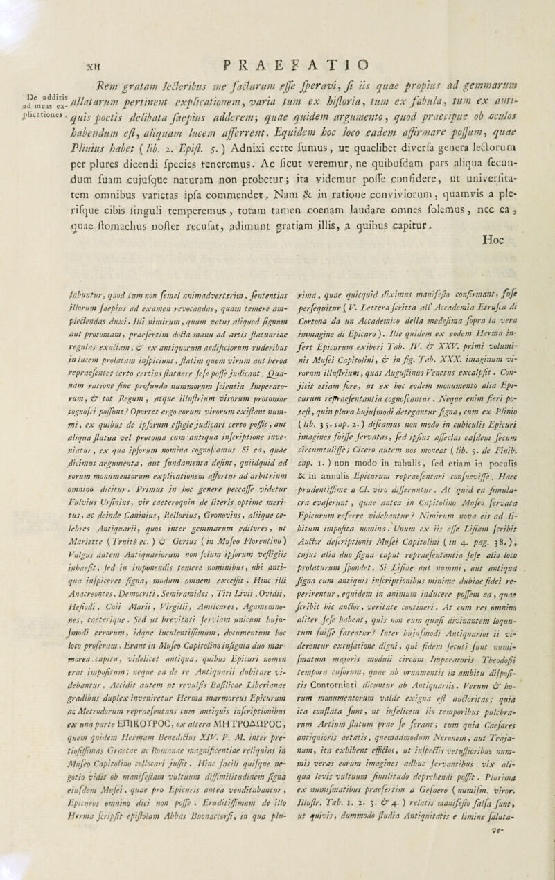 XIJ PRAEFATIO Rem gratam le il or ibus me fa Ha rum effe Jperavì, fi iis quae propius ad gemmarum a?m flllatarum pert'ment explicationem, varia tum ex hi fona, tum ex fabula, tum ex anti- piicanones ■ quìs floetìs delibata faepius adderem-, quae quidem argumento, quod praecipue ob oculos habendum eft, aliquam lucem afferrent. Equidem hoc loco eadem affirmare poffum, quae Plinius habet (lib. 2. Epift. 5. ) Adnixi certe fumus, ut quaelibet diverfa genera lectorum per plures dicendi fpecies teneremus. Ac ficut veremur, ne quibufdam pars aliqua fecun¬ dum fuam cujufque naturam non probetur; ita videmur poife confidere, ut univerlita- tem omnibus varietas ipfa commendet. Nam & in ratione conviviorum, quamvis a ple- rifque cibis linguli temperemus , totam tamen coenam laudare omnes folemus, nec ea , quae llomachus no.ftcr recufat, adimunt gratiam illis, a quibus capitur. Hoc liabuntur, quod cimi non femel animadverterim, Pententi ac illorum Jaepius ad examen revocandas, quam temere am- pletlendas duxi. Illi nimirum, quum vetus aliquod fignutn aut protomam, praejertim dotta manu ad artis Jiatuariae regulas exactam, & ex antiquorum aedificiorum ruderibus in lucem prolatam injpiciunt, Jlatim quem virum aut heroa repraefentet certo certius Jiat ner e Jefe pojje judicant. Qua¬ nam ratione Jine prvfunda nummorum Jcientia Imperato¬ rum , & tot Regum , atque illuftrium virorum protomae fognofei pojfimt i Oportet ergo eorum virorum exijlant num¬ mi , ex quibus de ipforum effigie judicari certo pojjlt, aut aliqua ftatua vel protoma cum antiqua injeriptione inve¬ niatur , ex qua ipforum nomina cognojcamus. Si ea, quae dicimus argumenta, aut fundamenta defiint, quiidquid ad eorum monumentorum explicationem affertur ad arbitrium omnino dicitur. Primus in boc genere peccajfe videtur Fulvius Urfinius, vir caeteroquin de literis optime meri¬ tus , ac deinde Caninius, Bellorius, Gronovius, aliique ce¬ lebres Antiquarii, quos inter gemmarum editores, ut Mariette ( Fruite pc. ) & Gorius ( in Mujeo Florentino ) Vulgus autem Antiquariorum non fotum ipjorum veftigiis inhaefit, Jed in imponendis temere nominibus, ubi anti¬ qua infpiceret figna, modum omnem excefft. Hinc illi Anacreontes, Democriti, Se/niramides , Titi Livii, Ovidii, Hejìodi, Cai i Marii, Virgilii, Arni Icar es, Agamemno- nes, caeterique. Sed ut brevitati Jerviam unicum huju- finodi errorum, idque luculentiffnnum, documentum hoc loco proferam . Erant in Mujeo Capitolino infignia duo mar¬ morea . capita, videlicet antiqua ; quibus Epicuri nomen erat impofitum ; neque ea de re Antiquarii dubitare vi¬ debantur. Accidit autem ut revuljis Bajilicae Liberianae gradibus duplex inveniretur Herma marmoreus Epicurum ac Metrodorum repraejentans cum antiquis injeriptionibus ex una parte EOIKOTPOC, ex altera MHTPOAHPOC, quem quidem Hermam Bene ditius XIV. P. M. inter pre- tiojijffmas Graecae ac Romanae magnificentiae reliquias in Mufeo Capitolino collocari jufft. Hinc facili quifque ne¬ gotio vidit ob manifejlam vultuum diffinilitud'nem Jigna eiufdem Mujei, quae pro Epicuris antea venditabantur, Epicurus omnino dici non poffc . Eruditijfmam de illo H*rma Jcripft epijlolam Abbas Buonaccorfi, in qua plu¬ rima ., quae quicquid diximus manifejlo confirmant, fnje perfiequitur ( V. Lettera Jcritta all' Accademia Etrujca di Cortona da un Accademico della medefima Jopra la vera immagine di Epicuro). Ille quidem ex eodem Henna in¬ fert Epicurum exiberi l ab. IV. & XXV. primi volumi¬ nis Mufei Capitolini, & in fig. Tab. XXX. imaginum vi¬ rorum illuftrium, quas Augufilinus Venetus excalpfit. Con¬ jicit etiam fore, ut ex boc .eodem monumento alia Epi¬ curum regraejentantia cognofcantur . Neque enim fieri po- teft, quin plura hujufmodi detegantur figna, cum ex Plinio (lib. 3 5. cap. 2.) difcamus non modo in cubiculis Epicuri imagines fuiJJe fiervatas, fed ipftus affeclas eafdem fecum circumtuliffe; Cicero autem nos moneat (lib. 5. de Finib. cap. 1. ) non modo in tabulis, fed etiam in poculis & in annulis Epicurum repraefentari cunfiieviffe. Haec prudentijjime a Cl. viro differuntur. At quid ea firnula- cra evaferunt, quae antea in Capitolino Mujeo fervuta Epicurum referre videbantur ? Nimirum nova eis ad li- bitunt impofita nomina. Unum ex iis effe Li fiam Jori bit Auffor deferiptiunis Mujei Capitolini (in 4. pag. 38.), cujus alia duo Jigna caput repraefentantia JeJe alio loco prolaturum Jpondet. Si Lifiae aut nummi, aut antiqua Jigna cum antiquis injeriptionibus minime dubiae fidei re¬ perir entur, equidem in animum inducere pojfem ea, quae Jcribit hic au [tur, veritate contineri. At cum res omnino aliter jefe habeat, quis non eum quafi divinantem loquu- tum fuijfe fateatur? Inter hujufmodi Antiquarios ii vi¬ derentur excufatione digni, qui fidem jecuti fiunt numi- friatum majoris moduli circum Imperatoris Theodofii tempora cujorum, quae ab ornamentis in ambitu difpofi- tis Contorniati dicuntur ab Antiquariis. Verum & ho¬ rum monumentorum valde exigua eft auFloritas; quia ita conflata fiunt, ut infelicem iis temporibus pulchra¬ rum Artium flatum prae Je ferant; tum quia Caefiares antiquioris aetatis, quemadmodum Neronem, aut Traja¬ num, ita exhibent efftlos, ut injpeflis vetuftioribus num¬ mis veras eorum imagines adhuc fervant i bus vix ali¬ qua levis vultuum Jimilitudo deprehendi poffit. Plurima ex numifimatibus praefertim a G e(nero ( numi fin. viror. Illuftr. Tab. 1. 2. 3. & 4. ) relatis manifejlo fai fa fiunt, ut quivis, dummodo fudi a Antiquitatis e limine Jaluta- ve-