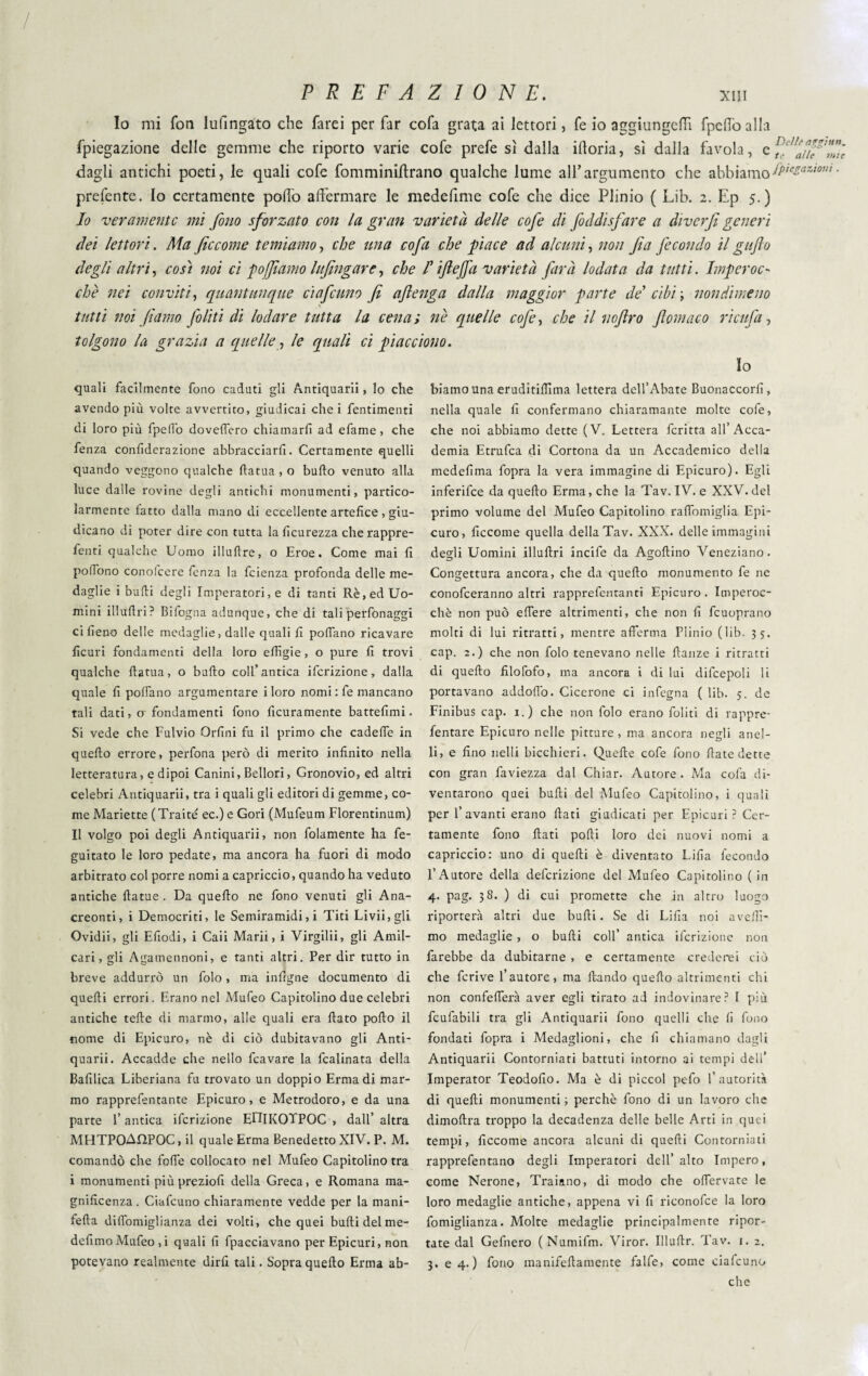 / P R E F A Z ! 0 N E. XIII Io mi fon lufingato che farei per far cofa grata ai lettori, fe io aggiungerti fpehò alla fpiegazione delle gemme che riporto varie cofe prefe sì dalla ilioria, sì dalla favola, e dagli antichi poeti, le quali cofe fomminiflrano qualche lume ali’argumento che abbiamo IPiezaziom ■ preferite. Io certamente pollò affermare le medefime cofe che dice Plinio ( Lib. 2. Ep 5.) Io veramente mi fono sforzato con la gran varietà delle cofe di foddisfare a diverfi generi dei lettori. Aia ficcome temiamo, che una cofa che piace ad alcuni, non fa fecondo il gufo degli altri, così noi ci pojfiamo htfingare, che l’iftejfa varietà farà lodata da tutti. Imperoc- che nei conviti, quantunque ciafcuno fi aftenga dalla maggior parte de’ cibi -, nondimeno tutti noi fiamo filiti di lodare tutta la cena; nè quelle cofe, che il noftro ftomaco ri cu fa, tolgono la grazia a quelle, le quali ci piacciono. Io quali facilmente fono caduti gli Antiquarii, lo che avendo più volte avvertito, giudicai che i fentimenti di loro più fpeflb dovettero chiamarli ad efame, che fenza conliderazione abbracciarli. Certamente quelli quando veggono qualche fiatua, o bullo venuto alla luce dalle rovine degli antichi monumenti, partico¬ larmente fatto dalla mano di eccellente artefice , giu¬ dicano di poter dire con tutta la licurezza che rappre¬ soti qualche Uomo illuflre, o Eroe. Come mai li polfono conofcere fenza la feienza profonda delle me¬ daglie i bulli degli Imperatori, e di tanti Rè, ed Uo¬ mini iliuftri? Bifogna adunque, che di tali perfonaggi ci lieno delle medaglie, dalle quali li polfano ricavare licuri fondamenti della loro effigie, o pure li trovi qualche llatua, o bullo coll’antica ifcrizione, dalla quale li pollano argumentare i loro nomi : fe mancano tali dati, 0'fondamenti fono ficuramente battefimi. Si vede che Fulvio Orlini fu il primo che cadelfe in quello errore, perfona però di merito infinito nella letteratura, e dipoi Canini, Bellori, Gronovio, ed altri celebri Antiquarii, tra i quali gli editori di gemme, co¬ me Mariette (Traitè ec.) e Gori (Mufeum Florentinum) Il volgo poi degli Antiquarii, non folamente ha fe- guitato le loro pedate, ma ancora ha fuori di modo arbitrato col porre nomi a capriccio, quando ha veduto antiche llatue . Da quello ne fono venuti gli Ana¬ creonti, i Democriti, le Semiramidi, i Titi Livii, gli Ovidii, gli Efiodi, i Caii Marii, i Virgilii, gli Amil- cari, gli Agamennoni, e tanti altri. Per dir tutto in breve addurrò un folo , ma inllgne documento di quelli errori. Erano nel Mufeo Capitolino due celebri antiche telle di marmo, alle quali era fiato pollo il nome di Epicuro, nè di ciò dubitavano gli Anti¬ quarii. Accadde che nello fcavare la fcalinata della Bafilica Liberiana fu trovato un doppio Erma di mar¬ mo rapprefentante Epicuro, e Metrodoro, e da una parte l’antica ifcrizione EniKOTPOC , dall’ altra MHTPOAHPOC, il quale Erma Benedetto XIV. P. M. comandò che fotte collocato nel Mufeo Capitolino tra i monumenti più preziofi della Greca, e Romana ma¬ gnificenza . Ciafcuno chiaramente vedde per la mani- fella difiomiglianza dei volti, che quei butti delme- defimo Mufeo ,i quali fi fpacciavano per Epicuri, non potevano realmente dirfi tali. Sopra quello Erma ab¬ biamo una eruditiffima lettera dell’Abate Buonaccorfi, nella quale fi confermano chiaramante molte cofe, che noi abbiamo dette (V. Lettera fcritta all’Acca¬ demia Etrufca di Cortona da un Accademico della medefima fopra la vera immagine di Epicuro). Egli inferifee da quello Erma, che la Tav. IV. e XXV. del primo volume del Mufeo Capitolino rafiomiglia Epi¬ curo, ficcome quella della Tav. XXX. delle immagini degli Uomini illufiri incife da Agoftino Veneziano. Congettura ancora, che da quello monumento fe ne conofceranno altri rapprefentanti Epicuro . Imperoc¬ ché non può effere altrimenti, che non fi fcuoprano molti di lui ritratti, mentre afferma Plinio (lib. 35. cap. 2.) che non folo tenevano nelle fianze i ritratti di quello filofofo, ma ancora i di lui difcepoli li portavano addoffo. Cicerone ci infegna ( lib. 5. de Finibus cap. 1.) che non folo erano foliti di rappre- fentare Epicuro nelle pitture , ma ancora negli anel¬ li, e fino nelli bicchieri. Quelle cofe fono fiate dette con gran faviezza dal Chiar. Autore . Ma cofa di¬ ventarono quei bulli del Mufeo Capitolino, i quali per 1’avanti erano fiati giudicati per Epicuri? Cer¬ tamente fono fiati polli loro dei nuovi nomi a capriccio: uno di quelli è diventato Lillà fecondo l’Autore della definizione del Mufeo Capitolino (in 4. pag. 38. ) di cui promette che in altro luogo riporterà altri due bulli. Se di Lilla noi avelli- mo medaglie , o bulli coll’ antica ifcrizione non farebbe da dubitarne , e certamente crederei ciò che fcrive l’autore, ma llando quello altrimenti chi non confefferà aver egli tirato ad indovinare? I più fcufabili tra gli Antiquarii fono quelli che li fono fondati fopra i Medaglioni, che fi chiamano dagli Antiquarii Contorniati battuti intorno ai tempi dell’ Imperator Teodofio. Ma è di piccol pefo l’autorità di quelli monumenti ; perchè fono di un lavoro che dimoftra troppo la decadenza delle belle Arti in quei tempi, ficcome ancora alcuni di quelli Contorniati rapprefentano degli Imperatori dell’ alto Impero, come Nerone, Traiano, di modo che offervate le loro medaglie antiche, appena vi fi riconofce la loro fomiglianza. Molte medaglie principalmente ripor¬ tate dal Gefnero (Numifm. Viror. Illufir. Tav. 1. 2. 3. e 4. ) fono manifefiamente falfe, come ciafcuno che