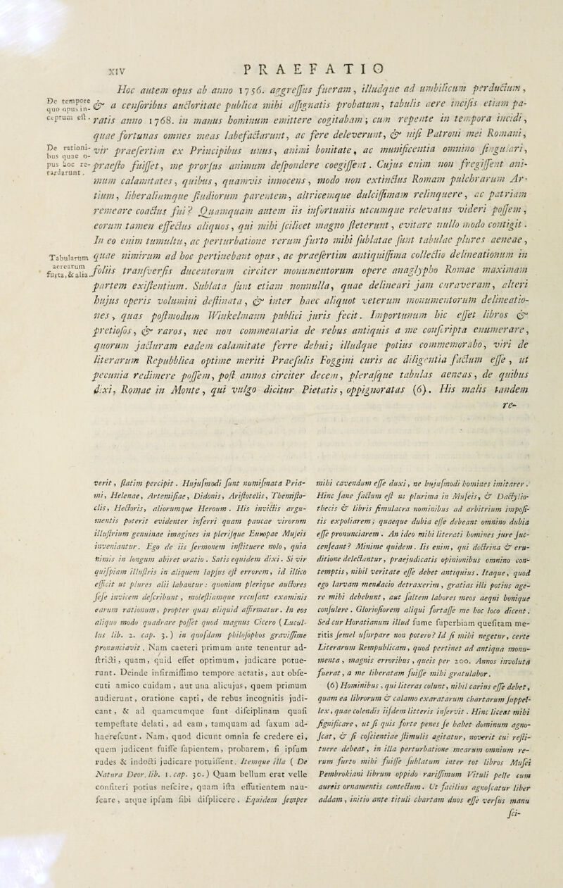 Hoc autem opus ab anno 17 56. aggrejfius fueram, illudane ad umbilicum perductum, Sroo'pufTn^ a cetiforibus audloritate publica mihi ajjignatis probatum, tabulis aere incijis etiam pa- ccpr-ani tii ■ yai'ls anno ijóS. tu manus hominum emittere cogitabam ; cum repente in tempora incidi, <7//^ fortunas omnes meas labefactarunt, ac fere deleverunt, nifi Patroni mei Romani, pe 'L'/V prae ferti m ex Principibus unus, animi bonitate, munificentia omnino Jiugulari, puSj ii°c tie- praejio fuijjet, me prorjus animum defpondere coegifient. Cujus enim non fregi fient ani' mum calamitates, quibus, quamvis innocens, modo non extindus Romam pulchrarum Ar¬ tium, liber aliumque Jhidiorum parentem, altricemque dulcijjimam relinquere, ac patriam remeare coadus fui ? Quamquam autem iis infortuniis utcumque relevatus videri pojjem, eorum tamen effectus aliquos, qui mihi fcilicet magno fiet erunt, evitare nullo modo contigit. //2 enim tumultu, ac perturbatione rerum furto mihi fublatae fiunt tabulae plure s aeneae. Tabularum <7#^ nimirum ad hoc pertinebant opus, ac praefertim antiquiffima colledio delineationum in fifij fiffi foliis tranfverfis ducentorum circiter monumentorum opere anaglypha Romae maximam partem exifientium. Sublata fiunt etiam nonnulla, quae delineari jam curaveram, alteri hujus operis volumini defanata, & inter haec aliquot veterum monumentorum delineatio¬ nes , quas poftmodum Wiukelmaun publici juris fecit. Importunum hic ejfet libros fir pretiofos, cfi raros, nec non commentaria de rebus antiquis a me confiripta enumerare, quorum j aduram eadem calamitate ferre debui; illudque potius commemorabo, viri de liter arum Repubblica optime meriti Praefulis Foggiai curis ac diligentia faduni effe , ut pecunia redimere poffem, pof annos circiter decem, plerafque tabulas aeneas, de quibus fixi, Romae in Monte, qui vulgo dicitur Pietatis, oppigneratas (6). His malis tandem re- verit, gatim percipit. Hujufmodi fiunt numijmata Pria¬ mi, Helenae, Artcmifiae, Didonis, Arifiotelis, Themifto- clis, Hettoris, aliorumque Heroum. His invi Bis argu¬ mentis poterit evidenter inferri quam paucae virorum illuffrium genuinae imagines in plerijque Europae Mujeis inveniantur. Ego de iis fermonem inftituere nolo, quia nimis in longum abiret oratio. Satis e equidem dixi. Si vir quifpiam illuflris in aliquem /apjus ejl errorem, id illico efficit ut plures alii labantur : quoniam plerique anciores fi fi invicem deferibunt, moleftiamque recujant examinis earum rationum, propter quas aliquid affirmatur. In eos aliquo modo quadrare poffet quod magnus Cicero ( Lucui* lus lib. 1. cap. 3. ) in qnofdam pbilojophos graviffime pronunciavit. Nam cacreri primum anre tenentur ad¬ it ricti , quam, quid efTet optimum, judicare potue¬ runt. Deinde infirmiHimo tempore aetatis, aut obfe- cuti amico cuidam, aut una alicujus, quem primum audierunt, oratione capti, de rebus incognitis judi¬ cant , Sc ad quamcumque funt dilciplinam quali temperate delati , ad eam , tamquam ad faxum ad- haerefeunt. Nam, quod dicunt omnia fe credere ei, quem judicent fuifTe lapientem, probarem, li ipfum rudes & indo&i judicare potuilient. Itemque illa ( De Natura Deor. lib. i .cap. 30.) Quam bellum erat velle confiteri potius nefeire, quam ilta effutientem nau¬ seare, atque ipfum libi difplicere . Equidem Ja/tper mihi cavendum effe duxi, ne bujufmodi homines imitarer . Hinc fané fattimi ejl ut plurima in Mujeisr & Daclylio- tbecis & libris fimulacra nominibus ad arbitrium impofi- tis expoliarem ; quaeque dubia effe debeant omnino dubia effe pronunciarem . An ideo mihi literati homines jure Juc- cenjeant? Minime quidem. Iis enim, qui dottrina & eru¬ ditione delettantur, praejudicatis opinionibus omnino con¬ temptis , nihil veritate effe debet antiquius. Itaque, quod ego larvam mendacio detraxerim, gratias illi potius age¬ re mihi debebunt, aut Jaltem labores meos aequi bunique conflere . Gloriofiorem aliqui fortaffe me hoc loco dicent. Sed cur Horatianum illud fume fuperbiam quelitam me¬ ritis Jemel ufirpare non poterai Id fi mihi negetur, certe Liter arum Rempttblicam, quod pertinet ad antiqua monu¬ menta , magnis erroribus , quei s per 200. Annos involuta fuerat, a me liberatam fuiffe mihi gratulabor. (6) Hominibus , qui lit er as colunt, nihil carius effe debet, quam ea librorum & calamo exaratarum chartarum Juppd- lex, quae colendis iifdem litteris in fervit. Hinc liceat mihi lignificare, ut Ji quis forte penes fe habet dominum agno- Jcat, & fi cofdentiae fiimulis agitatur, noverit cui refii- tuerc debeat, in illa perturbatione mearum omnium re¬ rum furto mihi fuiffe fublatum inter tot libros Mufei Pembrokiani librum oppido rariffimum Vituli pelle eum aureis ornamentis contettum. Ut facilius agno fatur liber addam, initio ante tituli chartam duos effe verfus manu