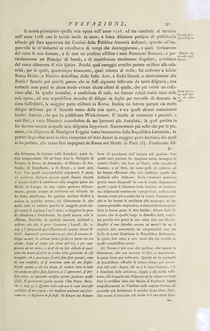 Io aveva principiato quella mia opera nell* anno 1756. ed era condotta al termine nell’anno 1768. con le tavole incifc in rame, e fenza dilazione penfava di pubblicarla ffpJafpopérà edendo già data approvata dai Cenfori dalla Pubblica Autorità dedinati, quando ali’im¬ provvido io m’imbattei in circodanze di tempi che danneggiarono, e quali rovinarono del tutto le mie fortune, e fe non mi avedero adìdito i miei Protettori Romani, e par- Motivo dei . „ ritardo dell' ticolarmente un Principe di bontà, e di munidcenza totalmente (ingoiare, avrebbero opera. del tutto abbattuto il mio fpirito. Poiché qual coraggio avrebbe potuto relidere alle cala¬ mità, per le quali, quantunque innocente, quafi ridotto al nulla, fui codretto a iafciar Roma Madre, e Nutrice dolcidima delle belle Arti, e dudii liberali, e ritornarmene alla Patria? Benché poi potede parere che io fodi alquanto follevato da tante difgrazie, con tuttociò non potei in alcun modo evitare alcuni effetti di quelle, che per verità mi cofla- rono adai. In quedo tumulto, e confudone di cofe, mi furono rubati molti rami della mia opera, ed una copioddima raccolta di difegni in foglio per traverfo di ducento in ^ circa badi rilievi, la maggior parte elidenti in Roma. Inoltre mi furono portati via molti difegni dedinati per il fecondo tomo della mia opera, e tra quedi alcuni monumenti inediti Antichi , che poi ha pubblicato Winkelmann. E' inutile di numerare i preziolì, e rari libri, e varie Memorie manofcritte da me fpettanti alle Antichità, la qual perdita io ho dovuto ancora in quella mia difgrazia fopportare. Rammenterò più todo che per le pre. mure, e la diligenza di Monfignor Foggini tanto benemerito della Repubblica Letteraria , io potetti dopo dieci anni in circa ricuperare co’miei danari la maggior parte dei rami, dei quali io ho parlato, che erano dati impegnati in Roma nel Monte di Pietà (6). Finalmente fol- le- ed altre che folamente fa iniziato nelle Antichità, potrà fu- bito comprendere. Di tal forte fono le Medaglie di Priamo, di Elena, di Artemifia, di Didone, di Ari- ftotile, di Temi (lode, e di Ettore, e tanti altri Eroi. Con quelli incontrallabili argumenti fi potrà ad evidenza dedurre quanto pochi finceri ritratti d’uomini illuftri fi ammirano nella maggior parte dei Mufei di Europa. Io non voglio parlarne diftinta- mente, perchè troppo m’inoltrerei nel difeorfo. Io ho detto abbaflanza . Se qualche perfona illullre è caduta in qualche errore, ciò fubitamente fa che molti altri vi cadano; poiché la maggior parte de¬ gli autori fi copiano l’un l’altro, e sfuggono la pena di efaminare i fondamenti, fui quali alcuna cofa fi afferma. Potrebbe in qualche maniera adattarli a colloro ciò che il gran Cicerone ( Lucull. lib. 2. cap. 3 ) pronunciò gravilTìmamente contro alcuni fi- lofofi. Imperocché primieramente gii altri Ji trovano ob¬ bligati avanti che abbiano potuto giudicare quello che era ottimo. Dipoi ne tempi più deboli dell'età, 0 per com¬ piacere ad un amico, 0 prefi da un filo difeorfo di qual¬ cuno che hanno afio/tato la prima volta giudicano di cofe incognite, ed a qualunque facoltà fono fati portati, come da una tempejìa, vi f attaccano come ad uno foglio. Poiché quanto a ciò che dicono di credere tutto a colui che giudicano efere fato fapiente, io ( approverei, (e per¬ fine rozze ed ignoranti avejfero potuto giudicare queflo ifiefo. E parimente quelle parole (De Natur. Deor. lib. 1. cap. 30.) Quanto bella coja era il voler piuttofo ccnfejjare di non japere, che naufeare parlando così fiac¬ camente, e dijpiacere a fi (lofio. Io fempre ho (limato bene di guardarmi dall’ imitare tali perfone. Con quelli miei precetti ho fpogliato molte immagini di uomini illuftri, che fono ne’Mufei, nelle raccolte di Gemme, e ne’ libri, dei nomi podi ad arbitrio, ed ho fempre affermato effer cofe dubbiofe, quelle che dubbiofe effer debbono . Forfè i letterati potranno perciò meco fdegnarfi? Io non lo credo. Imperocché quelli i quali fi dilettano della dottrina ed erudizio¬ ne, deprezzati totalmente i pregiudizii, neffuna cofa devono avere più a cuore che la verità. Pertanto per¬ chè io ho levato la mafehera alla menzogna mi do¬ vranno piuttofto ringraziare, o almeno dovràrinopren- dere in buona parte le mie fatiche. Alcuni forfè di¬ ranno, che in quello luogo io dimoftro della vanità: ma perchè non potrò io una volta dire con Oiazio. Invefliti d' una fuperbia cercata coi meriti ? Se mi fi negherà ciò, certamente mi congratulerò con me fteffo di avere illuminata la Repubblica Antiquaria, la quale farà circa a 200. Anni che era involta in quelli notabiliftìmi errori . (6) Niente è più caro alle perfone, che amano la letterarura, che una raccolta di libri, e manoferitti, la quale ferve per coltivarla . Quindi mi fia permeffo di manifeftare, affinchè fe taluno ritiene per avven¬ tura tali cofe, fappia chi ne è il vero Padrone, e fe è (limolato dalla cofcienza, fappia a chi debba refti- tuire, che in quella mia difgrazia mi fu rubato tra tanti libri il rariffimo libro del Mufeo di Pembrock legato magnificamente in Vitellino colle coperte dorate, ed acciochè più facilmente fi conofca detto libro, dirò, che avanti il principio del titolo vi è una carta bian¬ ca.