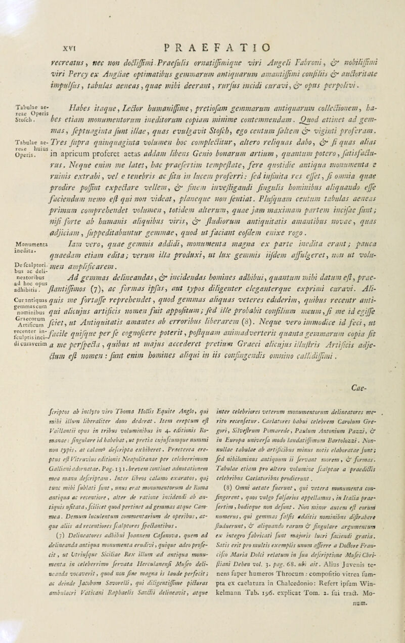 recreatus, nec non doctijjimi Praefulis ornaùjfimique viri Angeli Vaironi, er nobilijjtmt viri Percy ex Angliae optimatibus gemmarum antiquarum amantijjimi confi his e5N auctoritate impiilfiis, tabulas aeneas, quae mihi deerant, rurjus incidi curavi, & opus perpolivi. Tabube a e- Habes itaque, Letfor humaniffime, pretiofam gemmarum antiquarum collectionem, ha- Stofch. bes etiam monumentorum ineditorum copiam minime contemnendam. Quod attinet ad gem¬ mas , feptuaginta funt illae, evulgavit Stofch, centum faltem vigiliti proferam. Tabulae ae- Tres feipra quinquaginta volumen hoc comflc Aitar, altero reliquas dabo, & fi quas alias Operis. 1 in apricum proferet aetas addam libens Genio bonarum artium, quantum potero, fatis jactu¬ rus . Neque enim me latet, hac praefertim tempeflate, fere quotidie antiqua monumenta e ruinis extrahi, vel e tenebris ac fitu in lucem proferri : fed infinita res ejfet, fi omnia quae prodire pojfint expettare vellem, finem inveftigandi fingulis hominibus aliquando effe faciendum nemo eft qui non videat, plane que non Jentiat. Plufquam centum tabulas aeneas primum comprehendet volumen , totidem alterum, quae jam maximam partem incifae fiunt ; nifi forte ab humanis aliquibus viris, ftudiorum antiquitatis amantibus novae , quas adjiciam, fuppeditabuntur gemmae, quod ut faciant eofdem enixe rogo . Iam vero9 quae gemmis addidi, monumenta magna ex parte inedita erant; pauca quaedam etiam edita; verum illa produxi, ut lux gemmis lifdem affulgeret, nuli ut voltt- Dc fcaiptori- Wé7/ amplificarem. bus ac deli- -1 J neatoribus gemmas delineandas, 0° incidendas homines adhibui, quantum mihi datum efl, prac- adhibuisPl fiant ifjimos (7), ac formas ipfas, aut typos diligenter eleganter que exprimi curavi. Ali- Cur antiquas quis me for t affé reprehendet, quod gemmas aliquas veteres ediderim, quibus recentr anti- Snominibus /?/// alicujus artifici s nomen fuit appofitum ; fed ille probabit confilium meum, fi me id egiJfe ArXm1 fciet, ut Antiquitatis amantes ab erroribus liberarem (8). Neque vero immodice id feci, ut ibu.fpusqnc^i* fucile quifque perfe cognoficere poterit, poflquam animadverterit quanta gemmarum copia fit di curaverim a me perjfeAu , quibus ut majus accederet pretium Graeci alicujus illuftris Artificis adje- Aum eft nomen : fiunt enim homines aliqui in iis confingendis omnino callidijjimi. Monumenta inedita. Cae- fcriptos ab inclyto viro Thorna Hollis Equite Anglo, qui inibi illum liber ali ter dono dederat. Item ereptum ejl Vai liant ii opus in tribus voluminibus in 4. editionis Ro¬ manae : Jiugulare id habebat, ut pretia cujufcumque nummi non typis, at calamo dejcripta exhiberet. Praeterea ere¬ ptus eft Vitruvius editionis Neapolitanae per celeberrimum Gallieni adornatae. Pag. 1 3 1. brevem continet adnotationem mea manu deferìptam. Inter libros calamo exaratos, qui tunc mihi fublati funt, unus erat monumentorum de Roma antiqua ac recentiore, alter de ratione incidendi ab an¬ tiquis ufitata ,fcilicet quod pertinet ad gemmas atque Cam¬ me a. Demum luculentum commentarium de operibus, at¬ que aliis ad recentiore s fca/ptores fpedantibus. (7) Delineatores adhibui Joannem Cajanova, quem ad delineanda antiqua monumenta erudivi, quique adeo profe¬ cit , ut tjtriufquc Siciliae Rex illum ad antiqua monu¬ menta in celeberrimo fervata Hcrculanenji Mufeo deli¬ neanda vocaverit, quod non fine magna is laude perfecit ; ac deinde JaCobum Savore Ili, qui diligentiJfime piti uras ambulacri Vaticani Rapbaelis Sandii delineavit, atque inter celebriores veterum monumentorum delineatores me¬ rito recenjetur. Caelatores habui celebrem Carolimi Gre- gori, Silvefirum Pornar e de, Paulum Antonium Pazzi, & in Europa univerfa modo laudati/Jimum Bartolozzi. Non¬ nullae tabulae ab artificibus minus notis elaboratae junt; fed nihilominus antiquum ii fervant morem , & firmas. Tabulae etiam pro altero volumine ficalptae a prae didis celebribus Caelatoribus prodierunt. (S) Omni aetate fuerunt, qui vetera monumenta con¬ fingerent , quos vulgo falfarios appellamus , in Italia prae- fertim, hodieque non defiunt. Non minor autem eft eorum numerus, qui gemmas falfis additis nominibus difirabere fiuduerunt, & aliquando rarum & finga lar e argumentum ex integro fabricati funt majoris lucri faciendi gratia. Satis erit pro inultis exemplis unum afferre a Dodore Fran¬ ci fco Maria Dolci relatum in jua dejeriptiune Mufei Cbri- ftiani Deben voi. 3. pag. 68. ubi ait. Alius Juvenis te¬ nens fuper humeros Throcum : compofitio vitrea fum- pta ex caelatura in Chalcedonio: Refert ipfum Win- kelmann Tab. 1 y6. explicat Tom. 2. fui traci. Mo- num,