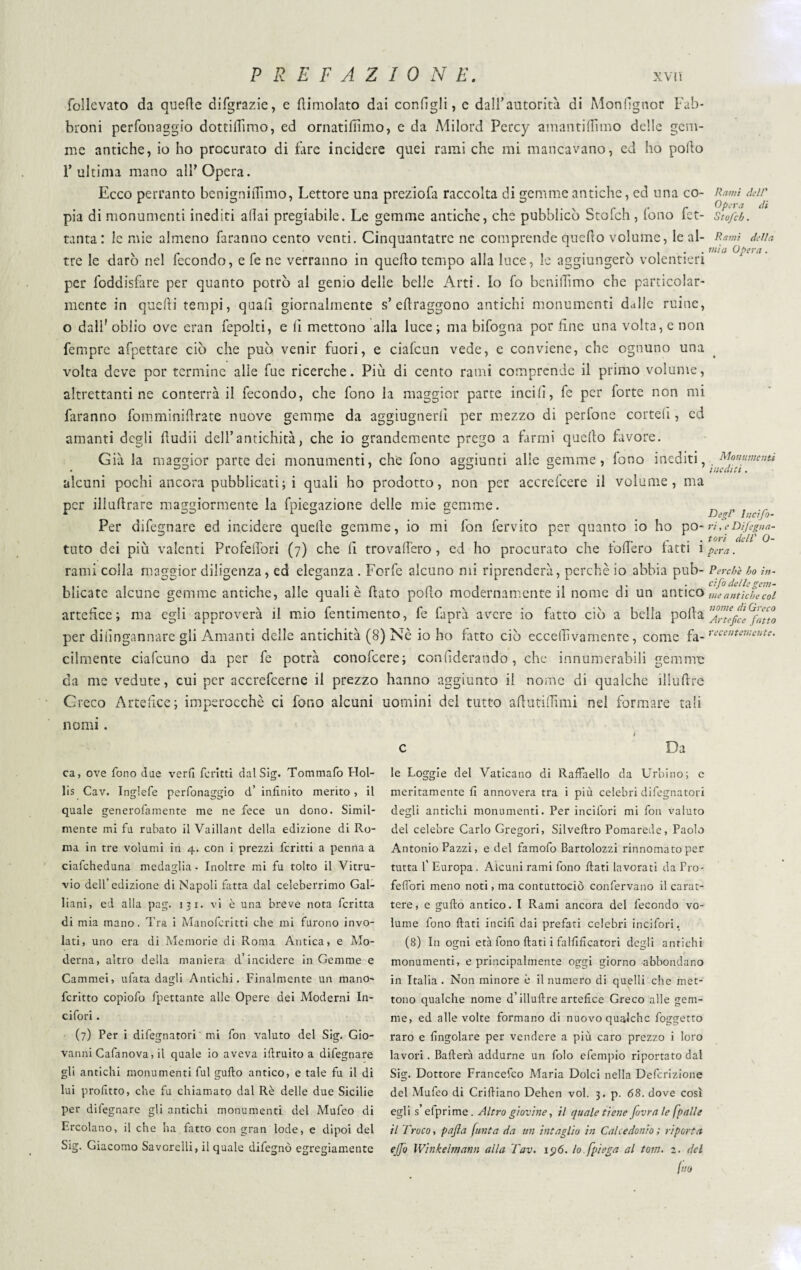follevato da quefte difgrazie, e dimoiato dai configli, c dall’autorità di Monfignor Fab- broni perfonaggio dottitfimo, ed ornatifiìmo, e da Milord Percy amantiftìmo delle gem¬ me antiche, io ho procurato di fare incidere quei rami che mi mancavano, ed ho polio l’ultima mano all’Opera. Ecco pertanto benigniiTimo, Lettore una preziofa raccolta di gemme antiche, ed una co¬ pia di monumenti inediti aliai pregiabile. Le gemme antiche, che pubblicò Stofch, fono fet- tanta: le mie almeno faranno cento venti. Cinquantatre ne comprende quello volume, le al¬ tre le darò nel fecondo, e fe ne verranno in quello tempo alla luce, le aggiungerò volentieri per foddisfare per quanto potrò al genio delle belle Arti. Io fo benilhmo che particolar¬ mente in quelli tempi, quali giornalmente s’ edraggono antichi monumenti dalle mine, o dall' oblio ove cran fepolti, e li mettono alla luce ; ma bifogna por fine una volta, e non Tempre afpettare ciò che può venir fuori, e ciafcun vede, e conviene, che ognuno una volta deve por termine alle fue ricerche. Più di cento rami comprende il primo volume, altrettanti ne conterrà il fecondo, che fono la maggior parte incili, fe per forte non mi faranno fomminidrate nuove gemme da aggiugnerli per mezzo di perfone cotteli, ed amanti degli dudii dell’antichità, che io grandemente prego a farmi quello favore. Già la maggior parte dei monumenti, che fono aggiunti alle gemme, fono inediti, alcuni pochi ancora pubblicati; i quali ho prodotto, non per accreicere il volume, ma per illudrare maggiormente la fpiegazione delle mie gemme. Per difegnare ed incidere quelle gemme, io mi fon fervito per quanto io ho po¬ tuto dei più valenti Profedòri (7) che li trovafiero, ed ho procurato che fodero fatti i rami colla maggior diligenza, ed eleganza . Forfè alcuno mi riprenderà, perchè io abbia pub¬ blicate alcune gemme antiche, alle quali è dato podo modernamente il nome di un antico artefice; ma egli approverà il mio fentimento, fe faprà avere io fatto ciò a bella polla per difingannare gli Amanti delle antichità (8) Nè io ho fatto ciò eccellìvamente, come fa¬ cilmente ciafcuno da per fe potrà conolcere; confiderando, che innumerabili gemmo da me vedute, cui per accrefcerne il prezzo hanno aggiunto il nome di qualche iliuftre Greco Artefice; imperocché ci fono alcuni uomini del tutto adutidìmi nel formare tali nomi. c Da Rami dell' Opera di Stofch. Rami della mia Opera . Monumenti mediti. degl' Inciso¬ ri , e Dijegna- tori dell’ 0- pera. Perchè ho lu¬ ci fo delle gem¬ me antiche col nome di Greco Artefice fatto recentemente. ca, ove fono due verfi fc ritti dal Sig. Tommafo Hol- lis Cav. Inglefe perfonaggio d’ infinito merito , il quale generofamente me ne fece un dono. Simil¬ mente mi fu rubato il Vaillant della edizione di Ro¬ ma in tre volumi in 4. con i prezzi fcritti a penna a ciafcheduna medaglia • Inoltre mi fu tolto il Vitru- vio dell’edizione di Napoli fatta dal celeberrimo Gal- liani, ed alla pag. 131. vi è una breve nota fcritta di mia mano. Tra i Manofcritti che mi furono invo¬ lati, uno era di Memorie eli Roma Antica, e Mo¬ derna, altro della maniera d’incidere in Gemme e Cammei, ufata dagli Antichi. Finalmente un mano- fcritto copiofo fpettante alle Opere dei Moderni In- cifori. (7) Per i difegnatori ' mi fon valuto del Sig. Gio¬ vanni Cafanova, il quale io aveva iftruito a difegnare gli antichi monumenti fui gufto antico, e tale fu il di lui profitto, che fu chiamato dal Rè delle due Sicilie per difegnare gli antichi monumenti del Mufeo di Ercolano, il che ha fatto con gran lode, e dipoi del Sig. Giacomo Savcrelli, il quale difegnò egregiamente le Loggie del Vaticano di Raffaello da Urbino; c meritamente fi annovera tra i più celebri difegnatori degli antichi monumenti. Per incifori mi fon valuto del celebre Carlo Gregori, Silveftro Pomarede, Paolo Antonio Pazzi, e del famofo Bartolozzi rinnomatoper tutta 1’ Europa. Alcuni rami fono fiati lavorati da Pro- felibri meno noti, ma contuttociò confervano il carat¬ tere, e gufto antico. I Rami ancora del fecondo vo¬ lume fono fiati incili dai prefati celebri incifori. (8) In ogni età fono fiati i falfificatori degli antichi monumenti, e principalmente oggi giorno abbondano in Italia . Non minore è il numero di quelli che met¬ tono qualche nome d’iliuftre artefice Greco alle gem¬ me, ed alle volte formano di nuovo qualche foggetto raro e {ingoiare per vendere a più caro prezzo i loro lavori. Ballerà addurne un folo efempio riportato dal Sig. Dottore Francefco Maria Dolci nella Definizione del Mufeo di Criftiano Dehen voi. 3. p. 68. dove così egli s’efprime. Altro giovine, il quale tiene fovra le [palle il Troco, pajla /unta da un intaglio in Calcedonio ; riporta ejfo Winkelmann alla Tav. ip6. lo.[piega al tom. 2. del Ino
