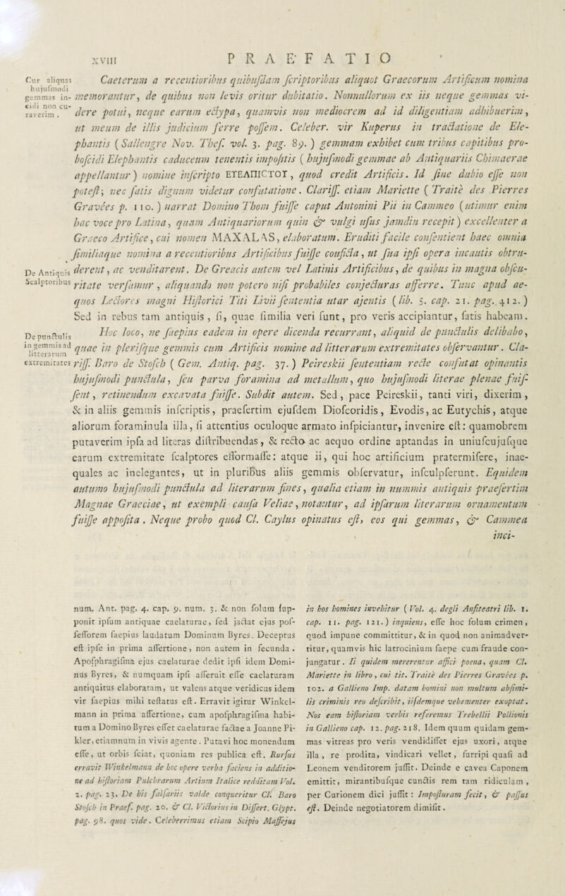 Cur aliquas Caetcnrm a reccntiorìbus quibufdam fcriptoribus aliquot Graecorum Artificum nomina gemmas in- memorantur, de quibus non le vis oritur dubitatio. 'Nonnullorum ex iis neque gemmas vi- r-lvcrimV ' der e potui, neque e arum ectypa, quamvis non mediocrem ad id diligentium adhibuerim, ut meum de illis judicium ferre pojfem. Celeber, vir Kuperus in tractatione de Ele¬ phantis ( Sallengre Nov. Thef voi. 3. pag. Sq.) gemmam exhibet cum tribus capitibus pro- bofeidi Elephantis caduceum tenentis impojttis ( hujuf nodi gemmae ab Antiquariis Chimaerae appellantur') nomine inferipto ETEAniCTOT, quod credit Artificis. Id fine dubio effe non poteft; nec fatis dignum videtur confutatione. Clarijf. etiam Mariette ( Traiti des Pier res Gravées p. 1 10. ) narrat Domino Thom fuiffe caput Antonini Pii in Cammeo (utimur enim hac voce pro Latina, quam Antiquariorum quin eff vulgi iifus jamdiu recepit) excellenter a Graeco Artifice, cui nomen MAXALAS, elaboratum. Eruditi facile confentient haec omnia fimiliaque nomina a recentioribus Artificibus fui]]e confici a, ut fu a ipfi opera incautis obtru- De Antiquis dereut, ac venditarent. De Greacis autem vel Latinis Artificibus, de quibus in magna objeu- Scuiutoniuis yitdtc ver famur , aliquando non potero nifi probabiles conjeci uras afferre. Tunc apud ae¬ quos Le edor es magni infiorici Titi Livii fient entia utar aj entis (lib. 5. cap. 21. pag., 412.) Sed in rebus tam antiquis, fi, quae Umilia veri funt, pro veris accipiantur, fatis habeam. De pun&uiis ^oco‘> ne fiiePlus eadem in opere dicenda recurrant, aliquid de p unci u lis delibabo, 1 nt“erarirn^ clnac 111 plerifque gemmis cum Artificis nomine ad litterarum extremitates obfervantur. Cla- extremitates piff. Baro de Stofch ( Gem. Antiq. pag. 37.) Peireskii feutentiam rade confutat opinantis hujufnodi pullulila, ficu parva foramina ad metallum, quo hujufnodi liter ae plenae f cùf¬ fie nt, retinendum excavata fuiffe. Subdit autem. Sed, pace Peireskii, tanti viri, dixerim, & in aliis gemmis inferiptis, praefertim ejufdem Diofcoridis, Evodis,ac Eutychis, atque aliorum foraminula illa, fi attentius oculoque armato infpiciantur, invenire eft: quamobrem putaverim ipfa ad iiteras didribuendas, Scredo- ac aequo ordine aptandas in uniufcujufque carum extremitate fcalptores efFormaffe: atque ii, qui hoc artificium pratermifere, inae¬ quales ac inelegantes, ut in pluribus aliis gemmis obfervatur, infculpferunt. Equidem autumo hujufnodi punctula ad liter arum fines, qualia etiam in nummis antiquis praefertim Magnae Graeciae, ut exempli caufii Veliae, notantur, ad ipfurum liter arum ornamentum fuijje appofita . Neque probo quod Cl. Caylus opinatus eft> eos qui gemmas, fir Camme a » inci- num. Ant. pag. 4. cap. p. num. 3. & non folum fup- ponit ipfum antiquae caelaturae, fed jadut ejus pof- feftbrem faepius laudatum Dominum Byres. Deceptus eft ipfe in prima aflertione, non autem in fecunda. Apofphragilma ejus caelaturae dedit ipfi idem Domi¬ nus Byres, & numquam ipfi afferuic effe caelaturam antiquitus elaboratam, ut valens atque veridicus idem vir faepius mihi teftatus eft. Erravit igitur Winkel- mann in prima aftertione, cum apofphragifma habi¬ tum a Domino Byres eftet caelaturae fadae a Joanne Pi- kler,etiamnum in vivis agente. Putavi hoc monendum effe, ut orbis fciat, quoniam res publica eft. Rurfus erravit IVinkelmann de hoc opere verba faciens in additio¬ ne ad biftoriam Pulchrarum Artium Italice redditam Voi. z. pag. 23 .De bis f al fariis valde conqueritur Cl. Baro Stojcb in Praef. pag. zo. & Cl. Viciarius in Differt. Glypt. pag. 98. quos vide. Celeberrimus etiam Scipio Maffejus in bos homines invehitur ( Voi. 4. degli Anfiteatri lib. I. cap. 11. pag. i2i.) inquiens, efte hoc folum crimen, quod impune committitur, & in quod non animadver¬ titur, quamvis hic latrocinium faepe cum fraude con¬ jungatur . Ii quidem mererentur affici poena, quam Cl. Mariette in libro, cui tit. Traiti des Pierres Gravées p. 102. a Gallieno Imp. datam homini non multum abfimi- lis criminis reo deferiti t, iifdemque vehementer exoptat. Nos eam hifioriam verbis referemus Trebellii Pollionis in Gallieno cap. 1 2. pag. 21 8. Idem quum quidam gem¬ mas vitreas pro veris vendidiffet ejus uxori, atque illa, re prodita, vindicari vellet, furripi quali ad Leonem venditorem juffit. Deinde e cavea Caponem emittit, mirantibufque eundis rem tam ridiculam , per Curionem dici juffit : Impofiuram fecit, & Pafius eft. Deinde negotiatorem dimifit.