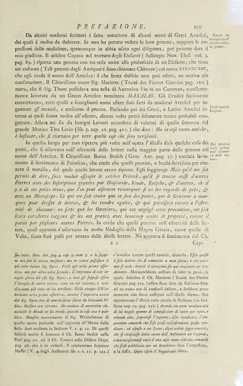 Da alcuni moderni fcrittori è fatta menzione di alcuni nomi di Greci Artefici, dei quali è molto da dubitare. Io non ho potuto vedere le loro gemme, neppure le im- preftìoni delle medefime, quantunque io abbia ufato ogni diligenza, per poterne dare il mio giudizio. Il celebre Cupero nel trattato degli Elefanti ( Sallengre Nov. Thef. voi. 3. pag. 89. ) riporta una gemma con tre tede unite alla probofcide di un Elefante, che tiene un caduceo (Tali gemme dagli Antiquari fono chiamate Chimere) col nome ETEAHICTOT, Per eh} f r> tralafciato d* incidere alcu¬ ne gemme. che egli crede il nome dell’Artefice: il che fenza dubbio non può elfere, ne merita* ciò confutazione. Il Chiariflìmo ancor Sig. Manette (Traitè des Pierres Gravées pag. ilo.) narra, che il Sig. Thom poifedeva una teda di Antonino Pio in un Cammeo, eccellente¬ mente lavorata da un Greco Artefice nominato MAXALAS. Gli Eruditi facilmente converranno, tutti quedi c fomiglianti nomi edere dati fatti da moderni Artefici per in¬ gannare gl’incauti, e crefcerne il prezzo. Parlando poi dei Greci, e Latini Artefici in¬ torno ai quali fiamo molto all’ofcuro, alcune volte potrò fidamente recare probabili con¬ getture. Allora mi fia da benigni Lettori accordato di valermi di quella fentenza dei grande Idorico Tito Livio (lib. 5. cap. 21. pag. 41 2. ) che dice : Ma in cofe tanto antiche, è b filante, che fi ricevano per vere quelle coje che fono verifimili. In quedo luogo per non ripetere più volte nell’opera 1' ideilo dirò qualche cofa dei punti, che fi offervano nell’ edremità delle lettere nella maggior parte delle gemme col nome dell’Artefice. 11 Chiaridìmo Baron Stofch (Geni. Ant. pag. 37.) confuta favia- mente il Pentimento di Peirefcio, che crede che quedi puntini, o buchi fcrvidero per rite¬ nere il metallo, del quale quede lettere erano ripiene. Egli foggiunge Mais quii me foit pennis de dire, finis voulo'ir ojfenfer le celebre Peiresk, qu ii fe trouve aujjì (Fautres Pierres aver des Infcriptions gravées par DioJ corife, Evade, E utj eh e, & cV a utres, cu il y a de ces petit s trous, que fon peut aifement remar quer fi on les regar de de près, <fiJ avec un Microfeepe : Ce qui me fait croire que ce font des points, que le Graveur a mar- qnez pour drejfer le lettre s, & les rendre e gaie s, qui paroifjent e licore a l'cfre¬ mite de chacune : en forte que les Ouvrìers, qui ont neglige celie precautìon, ont fait leurs cara Aeres ìuegaux & les ont grave z avec beauconp ir ohi s de proprete, corame il paroit par plufieurs autres Pierres. Io credo che quedi puntini nell'edremità delle let¬ tere, quali appunto s’ofiervano in molte Medaglie della Magna Grecia, come quelle di Velia, liano dati podi per ornato delle ideile lettere. Nè approvo il Pentimento del Ch. c 2 Cay- Degli antichi Ineijori. Dei puntini nelle gemme nell' e (ir enti¬ tà delle let¬ tere . fio tratt. Mon. Ant. pag. 4. cap. 9. num. 3. e lo fuppo- tie non Julo di antica incijìone ; via ne vanta pojfejgore il più volte lodato Sig. Byres. Fallò egli nella prima aJJ'er- tiva, non per altro nella feconda. E impronta ditale in¬ taglio gliela die effo Sig. Byres, e mai gli fuppofe efgere 1' intaglio di antico lavoro, come un tal valente, e veri¬ dico uomo più volte mi ha attejìato. Fallò dunque il Win- kelmann nella prima ajfertiva, mentre l'impronta avuta dal Sig. Byres era di una incijìone fatta da Giovanni Pi- kler, Incijore ora vivente. Ho creduto di avvertire ciò, accioché il Mondo ne fa intefo ; giacche la cofa ora è pub¬ blica . Sbagliò nuovamente il Sig. Winkeimann di quella opera parlando nell’aggiunta all’Iftoria delle Belle Arti tradotta in Italiano V. 2. p. 23. Di quedi falfarii molto fi lamenta il Ch. Baron Stofcli nella Pref. pag. 20. ed il Ch. Vettori nella Differt Glypt. pag. 98. che è da vederli. Il celeberrimo Scipione Maffei (V. 4. degli Anfiteatri lib. 1. c. 11. p. 121.) s’inveifee contro quedi uomini, dicendo, Ffier quefio il fio delitto che f commette a man jalva, e che punir non Jì vede, benché il latrocinio fa qui congiunto col tra¬ dimento . Meriterebbero codoro di fubir la pena , la quale deferive il Ch. Mariette ( Traitè des Pierres Gravées pag. 102.) edere data data da Gallieno Imp. ad un uomo reo di confimil delitto, e defidera gran¬ demente che liano cadigati nell’ ideila forma. Noi riporteremo l’ idoria colle parole di Pollione ( in Gal¬ lieno cap. 12. pag. 218. ) Avendo un certo vendute alla di lui moglie gemme di compofizione di vetro per vere, e volendo ella , Jcopertofi l'inganno, eger vendicata, /’ Im¬ peratore comandò che fogge pref nafeoftamente quefìo ven¬ ditore , ed ejpofo a un Leone, dipoi ordinò Jegretamente , che fi rilajciafge dalla cavea dell' Anfiteatro un Cappone, e m aravi gli andò fi tutti d'una coja tanto ridicola, comandò che fogge pubblicato per un Banditore: fece l’impodura, e la foffrì. Dipoi lajciò il Negoziante libero.