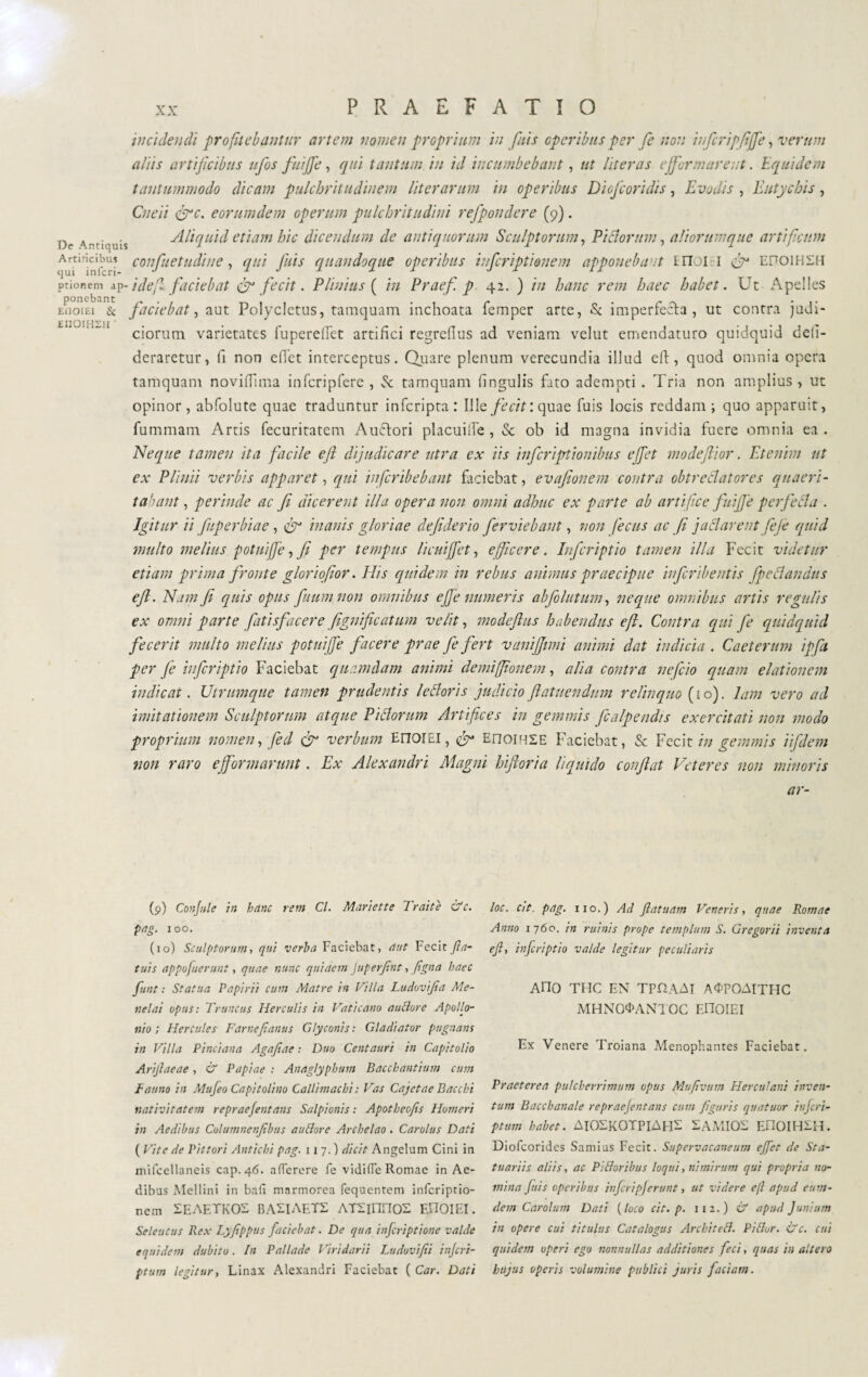 EnoiHZH ‘ PRAEFATIO incidendi profitebantur artem nomen proprium in fuis operibus per Ce non inferipfijje, verum aliis artificibus ufos fuiffe , qui tantum in id incumbebant, ut Uter as effer mare ;;t. Equidem tantummodo dicam pulchritudinem liter arum in operibus Diofcoridis, jEvadis , Eutychis , Cnei i &c. eorumdem opertem pulchritudini refpondere (9). De Antiquis vili quid etiam hic dicendum de antiquorum Sculptorum, Fidorum, aliorumque artificum Àmridbiis confuetudine, qui Jais quandoque operibus itifcripti enem apponeba-tt E noi 1 fiy EI701HSH ptionem ap-ideft faciebat & fecit. FUnius ( /7/ Praef. p 42. ) ?// hanc rem haec habet. Ut Apelles EiioiEi & faciebat, aut Polycletus, tamquam inchoata femper arte, St imperfetta , ut contra judi¬ ciorum varietates fuperelfet artifici regrefius ad veniam velut emendaturo quidquid defi- deraretur, fi non efiet interceptus. Quare plenum verecundia illud eft, quod omnia opera tamquam novifilma infcripfcrc , Sc tamquam fingulis fato adempti . Tria non amplius, ut opinor, abfolute quae traduntur inferipta: Ille fe cit: quae fuis locis reddam; quo apparuit, fummam Artis fecuritatem Amtori placuifte , Sc ob id magna invidia fuere omnia ea. Neque tamen ita facile eft dijudicare utra ex iis inferiprtionibus effet modeflior. Etenim ut ex Plinii verbis apparet, qui inferibebant faciebat, evafionem contra obtrectatores quaeri¬ tabant , perinde ac fi dicer erit illa opera non omni adhuc ex parte ab artifice fuiffe perfetta . Igitur ii fuperbiae, cfi inanis gloriae defiderio ferviebant, non fecus ac fi jattarent fiefe quid inulto melius potuife, fi per tempus licuiffet, efficere. Infcriptio tamen illa Fecit videtur etiam prima fronte gloriofior. Elis quidem in rebus animus praecipue inferii)entis fpettandus efi. Nam fe quis opus futim non omnibus effe numeris ab follitum, neque omnibus artis regulis ex omni parte fati sfacer e lignificatimi velit, modeftus habendus eft. Contra qui fe quidquid fecerit multo melius potuiffe facere prae fe fert vanijfimi animi dat indicia . Caeterum ipfa per fe infcriptio Faciebat quamdam animi demiffionem, alia contra nefeio quam elationem indicat. Utrumque tamen prudentis lettoris judicio ftatuendum relinquo (ho), lam vero ad imitationem Sculptorum atque Pittorum Artifices in gemmis ficalpendts exercitati non modo proprium nomen, fied & verbum Error EI, & EnoiHSE Faciebat, & Fecit in gemmis iifdem non raro e formarunt. Ex Alexandri Magni hiftoria liquido confiat Veteres non minoris ar- (9) Confile in hanc rem Cl. Mitriate Traiti &c. pag. 100. (10) Sculptorum, qui verba Faciebat, aut Fecit fin- tuis appo fuerunt, quae nunc quidem Juperfint, figna haec fiunt : Statua Papirii cum Matre in Villa Ludovifia Me¬ nelai opus: Truncus Herculis in Vaticano a udore Apollo¬ nio ; Hercules Farnejtanus Glyconis : Gladiator pugnans in Villa Pinciana Agafiae : Duo Centauri in Capitolio Arijlaeae , & Papiae ; Anaglypbum Bacchantium cum Fauno in Mufieo Capitolino Callimachi : Vas Cajetae Bacchi nativitatem repraefentans Salpionis : Apotbeojis Humeri in Aedibus Columnenfibus audore Archelao. Carolus Dati ( Vite de Pittori Antichi pag. 117.) dicit Angelum Cini in mifcellaneis cap. 46. aflerere fe vidifle Romae in Ae¬ dibus Mellini in bali marmorea fequentem inferiptio- nem SEAETKOS BASIAETS ATHlinoS EFIOIEI. Seleucus Ilex Lyjippus faciebat. De qua inficriptionc valde equidem dubito. In Pallade Viridarii Ludovifii inferi- ptum legitur, Linax Alexandri Faciebat ( Car. Dati loc. cit. pag. 110.) Ad flatuam Veneris, quae Romae Anno 1760. in ruinis prope templum S. Gregorii inventa ejl, infcriptio valde legitur peculiaris Ano THC EN TPflAAT AOPOATTHC MHNOOANTOC EOOIEI Ex Venere Troiana Menophantes Faciebat. Praeterea pulcherrimum opus Mufivum Herculani inven¬ tum Bacchanale repraefentans cum figuris quatuor inferi- ptum habet. AIOXKOTPIAEIX SAMIOS EFIOIHIH. Diofcorides Samius Fecit. Supervacaneum efiet de Sta¬ tuariis aliis, ac Pi dor ibus loqui, nimirum qui propria no¬ mina fuis operibus inferipjerunt, ut videre ejl apud eum- dem Carolimi Dati ( luco cit. p. 1 1 2. ) & apud Junium in opere cui titulus Catalogus Arcbited. Pidor. &c. cui quidem operi ego nonnullas additiones feci, quas in altero hujus operis volumine publici juris faciam.