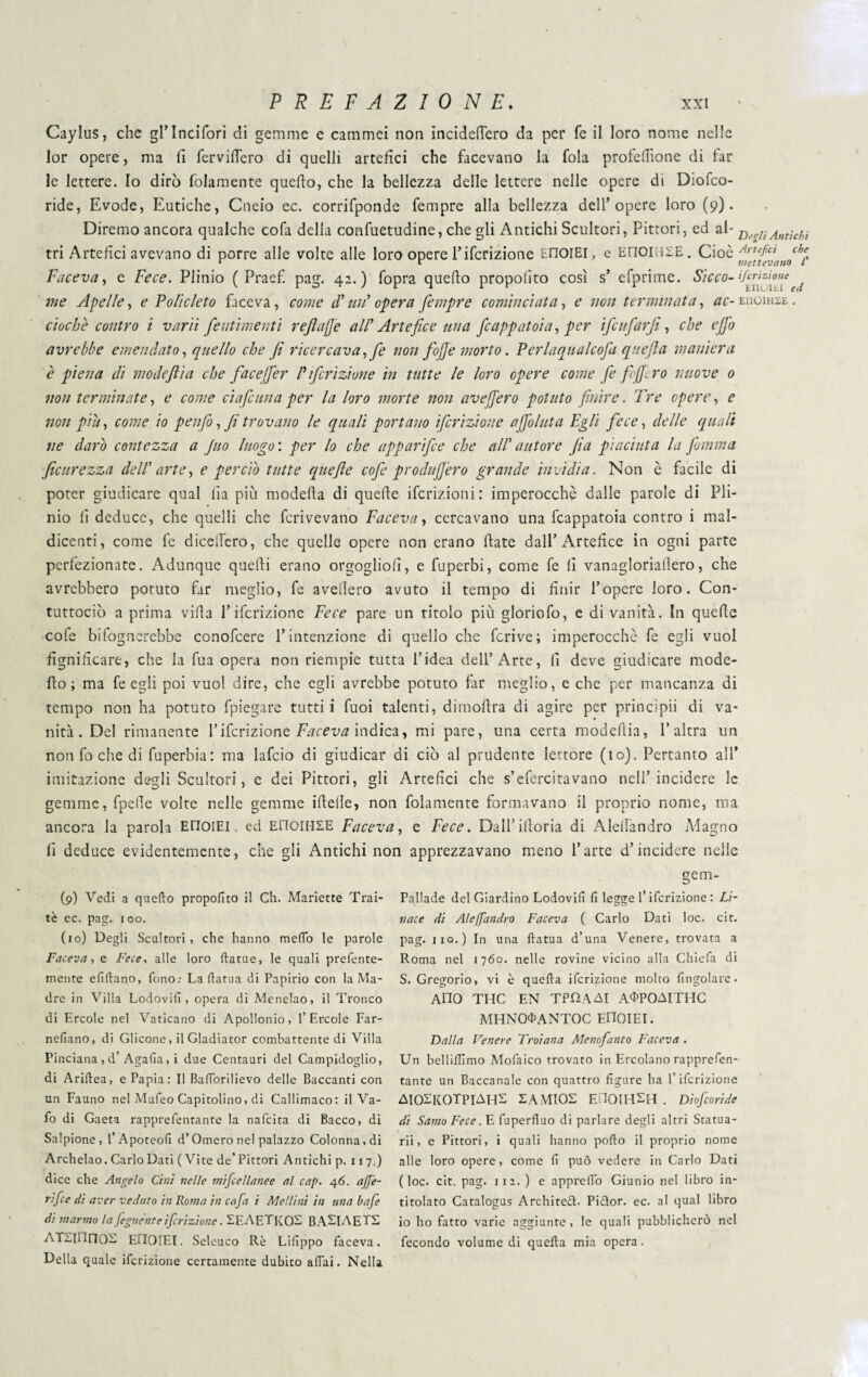 Caylus, che grincifori di gemme e cammei non incidefTero da per fe il loro nome nelle lor opere, ma lì fervilTero di quelli artefici che facevano la fola profdfione di far le lettere. Io dirò folamente quello, che la bellezza delle lettere nelle opere di Diofco- ride, Evode, Eutiche, Cneio ec. corrifponde fempre alla bellezza dell’opere loro (9). Diremo ancora qualche cofa della confuetudine, che gli Antichi Scultori, Pittori, ed al- D KAntìchi tri Artefici avevano di porre alle volte alle loro opere Pifcrizione tnoiEl, e EnoiilSE. Cioè Arufict che r r mettevano L Faceva, e Fece. Plinio ( Praef. pag. 42.) fopra quello propolìto così s’ efprime. Sicco-{ me Apelle, e Policleto faceva, come cT un’ opera fempre cominciata, e non terminata, ac- euoihse . cicche contro i varii fentimenti refiajfe all' Artefice una frappatola, per ifeufarfi, che ejfo avrebbe emendato, quello che fi ricercava ,je non fojje morto. Perlaqualcofa quefta maniera è piena di modeftia che faceffer Pifcrizione in tutte le loro opere come fe fejfiro nuove 0 non terminate, e come eia faina per la loro morte non avejfero potuto finire. Tre opere, e non piu, come io p enfio, fi trovano le quali portano ifrizione affo luta Egli fece, delle quali ne darò contezza a Juo luogo : per lo che apparifee che all' autore fia piaciuta la fiamma ficurezza dell' arte, e perciò tutte quefie cofie produjfero grande invidia. Non è facile di poter giudicare qual lìa più modella di quelle ifcrizioni: imperocché dalle parole di Pli¬ nio li deduce, che quelli che fcrivevano Faceva, cercavano una Scappatoia contro i mal¬ dicenti, come fe dicelìero, che quelle opere non erano Hate dall’Artefice in ogni parte perfezionate. Adunque quelli erano orgogliolì, e fuperbi, come fe lì vanagloriallero, che avrebbero potuto far meglio, fe avellero avuto il tempo di finir l’opere loro. Con- tuttociò a prima villa Pifcrizione Fece pare un titolo più gloriofo, e di vanità. In quelle cofe bisognerebbe conofcere Pintenzione di quello che Scrive; imperocché fe egli vuol Significare, che la Sua opera non riempie tutta l’idea dell’Arte, fi deve giudicare mode- fio; ma fe egli poi vuol dire, che egli avrebbe potuto far meglio, e che per mancanza di tempo non ha potuto Spiegare tutti i Suoi talenti, dimoflra di agire per principii di va¬ nità. Del rimanente Pifcrizione Faceva indica, mi pare, una certa modehia, l’altra un non So che di Superbia: ma lafcio di giudicar di ciò al prudente lettore (io). Pertanto all* imitazione degli Scultori, e dei Pittori, gli Artefici che s’efercitavano nell’incidere le gemme, Spelìe volte nelle gemme ideile, non Solamente formavano il proprio nome, ma ancora la parola EHoiEl, ed EnoiHSE Faceva, e Fece. Dall’idoria di Alelfandro Magno fi deduce evidentemente, che gli Antichi non apprezzavano meno Parte d’incidere nelle (p) Vedi a quello propolìto il Ch. Mariette Trai- tè ec. pag. 100. (io) Degli Scultori, che hanno meffo le parole Faceva, e Fece, alle loro dame, le quali prefente- mente elìdano, fono.- La dama di Papirio con la Ma¬ dre in Villa Lodovilì, opera di Menelao, il Tronco di Ercole nel Vaticano di Apollonio, l’Èrcole Far- nelìano, di Glicone, il Gladiator combattente di Villa Pinciana , d’Agalla, i due Centauri del Campidoglio, di Aridea, e Papia: Il Badòrilievo delle Baccanti con un Fauno nel Mufeo Capitolino, di Callimaco: il Va¬ do di Gaeta rapprefentante la nafeita di Bacco, di Salpione, S Apoteolì d’Omero nel palazzo Colonna, di Archelao. Carlo Dati ( Vite de’ Pittori Antichi p. 117.) dice che Angelo Cini nelle mifcellanee al cap. 46. aJJ’e- rifee di aver veduto in Roma in cafa i Atei lini in una bafe di marmo la feguent e ifrizione. SE A ET KOS BASI A EPS ATSIllnOS EllOIEI. Seleuco Rè Lilìppo faceva. Della quale ideazione certamente dubito affai. Nella gem- Pallade del Giardino Lodovilì lì legge l’ideazione : Li- nace di Aleffandro Faceva ( Carlo Dati loc. cit. pag. 110.) In una datua d’una Venere, trovata a Roma nel 1760. nelle rovine vicino alla Chiela di S. Gregorio, vi è queda ifcrizione molto lingolare. Ano THC EN TPOAAI A^POAITHC MHNOO>ANTOC EllOIEI. Dalla Venere Troiana Menofanto Faceva . Un bellidìmo Modaico trovato in Ercolano rapprefen¬ tante un Baccanale con quattro figure ha l’ideazione AIOSKOTPIAHS SAMIOS EilOlHSH . Diofcoride di Samo Fece. E duperduo di parlare degli altri Statua¬ rii, e Pittori, i quali hanno podo il proprio nome alle loro opere, come lì può vedere in Carlo Dati (loc. cit. pag. 112. ) e appred'o Giunio nel libro in¬ titolato Catalogus Archited. Pidor. ec. al qual libro io ho fatto varie aggiunte , le quali pubblicherò nel fecondo volume di queda mia opera.