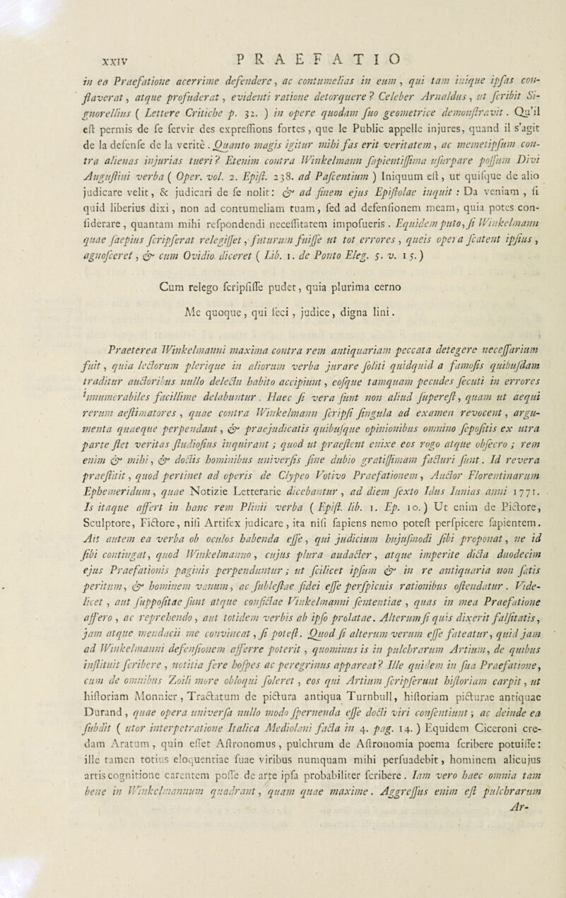 in ea Praefatione acerrime defindere, ac contumelias in eum, qui tam inique ijfas con¬ flaverat , atque profuderat, evidenti ratione detorquere ? Celeber Arnaldus, ut fcribit Si- gnor e Ilius ( Lettere Critiche p. 32. ) in opere quodam fuo geometrice demonftravit. Qu’d e fi permis de fe fervir des expreflions fortes, que le Public appelle injures, quand il s’agit de la defenfe de la veritè .Quanto magis igitur mihi fas erit veritatem, ac memetipfum con¬ tra alienas injurias tueri ? Etenim contra Winkelmann fiapientijfima ufurpare pojfum Divi Auguftini verba ( Oper. voi. 2. Epifi 238. ad P afe entium ) Iniquum eli, ut quiique de alio judicare velit, & judicari de fe nolit: & ad finem ejus Epifiolae inquit : Da veniam , ii quid liberius dixi, non ad contumeliam tuam, fed ad defeniionem meam, quia potes con¬ fiderai , quantam mihi refpondendi neceffitatem impofueris . Equidem puto y fi Winkelmann quae faepius fcripferat relegifjet, futurum fuiffe ut tot errores , queis opera featent ipjius , agnofeceref, cum Ovidio, diceret ( Lib. 1. de Ponto Eleg. 5. v. 15.) Cum relego fcripfilTe pudet, quia plurima cerno Me quoque, qui feci , judice, digna lini. Praeterea Winkelmanni maxima contra rem antiquariam peccata detegere necejjarium fuit, quia ledorum plerique in aliorum verba jurare filiti quidquid a ftmofis quibufdam traditur audoribus nullo deledu habito accipiunt, eofque tamquam pecudes fediti in errores 1 unum er abile s facillime delabantur . Elaee fi vera funt non aliud fupereft, quam ut aequi rerum aeflimatores, quae centra Winkelmann fcrigfi fingala ad examen revocent, argu¬ menta quaeque perpendant, & praejudicatis quibufque opinionibus omnino fepofitis ex utra parte fiet veritas fludiofius inquirant ; quod ut praejient enixe eos rogo atque obfecro ; rem enim & mihi, & dodis hominibus univerfis (ine dubio gratifimam faduri funt. Id revera prae flit it, quod pertinet ad operis de Clypeo Votivo Praefationem, Audor Florentinarum Ephemeridum, quae Notizie Letterarie dicebantur, ad diem fexto Idus lanias anui 1771. Is itaque affert in hanc rem Plinii verba ( Epifl lib. 1. Ep. 10.) Ut enim de Fidiore, Sculptore, Ficlore, nili Artifex judicare, ita nili fapiens nemo potefl perfpicere fapientem. Ait autem ea verba ob oculos habenda effe, qui judicium hujufmodi Jibi proponat, ne id fibi contingat, quod Winkelmanno, cujus plura audader, atque imperite dida duodecim ejus Praefationis paginis perpenduntur ; ut fcilicet ipfum & in re antiquaria non fatis peritum, jr hominem vanum, ac Jublefiae fidei effe per(picitis rationibus oftendatur . Vide¬ licet , aut fuppofitae fiunt atque con fidae Vinkelmanni (enteriti ae , quas in mea Praefatione affero , ac reprehendo , aut totidem verbis ab ipfo prolatae. Alterum (1 quis dixerit fit (itatis, jam atque mendacii me convincat, fi pote(l. Quod (i alterum verum effe fateatur, quid jam ad Winkelmanni defenfionem afferre poterit, quominus is in pulchrarum Artium, de quibus inftitui t feribere , notitia fere hofpes ac peregrinus appareat? Ille quidem in fu a Praefatione, cum de omnibus Zoili more obloqui (oleret, eos qui Artium feripferunt hifioriam carpit, ut bifloriam Monnier, Tradlatum de pidlura antiqua Turnbull, hifioriam piclurae antiquae Durand, quae opera univerfa nullo modo fpernenda effe dodi viri confentiunt ; ac deinde ea (abdit ( utor interpetratione Italica Mediolani fada in 4. pag. 14. ) Equidem Ciceroni cre¬ dam Aratum, quin edet Aftronomus, pulchrum de Agronomia poema feribere potuiiTe: ille tamen totius eloquentiae fuae viribus numquam mihi perfuadebit, hominem alicujus artis cognitione carentem pofle de arte ipfa probabiliter feribere. lam vero haec omnia tam bene in Winkelmannum quadrant, quam quae maxime. AggreJJits enim e fi pulchrarum Ar-
