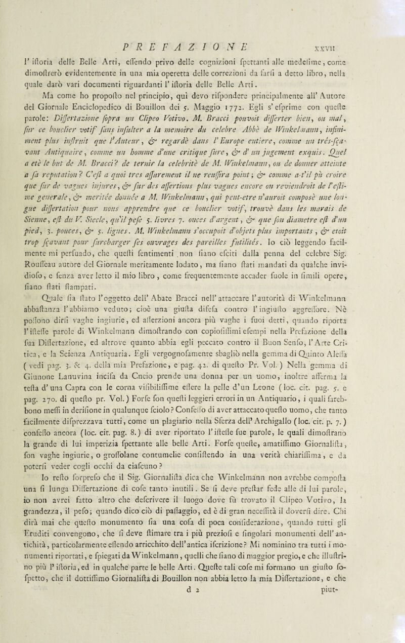 1’ idoria delle Belle Arti, edendo privo delle cognizioni fpettanri alle medelime, come dimodrerò evidentemente in una mia operetta delle correzioni da lardi a detto libro, nella quale darò vari documenti riguardanti l’idoria delle Belle Arti. Ma come ho propodo nel principio, qui devo rifpondere principalmente all’ Autore del Giornale Enciclopedico di Bouillon dei 5. Maggio 1772. Egli s’ efprime con quede parole: Dijjertazione [opra un Clipeo Votivo. Al. Bracci pouvoit dij[erter bien, 011 mal, far ce bouclier votif fans infulter a la me moire du celebre Abbè de Winkelmann, infini- ment plus infirnit que fiAnte tir , fu regar dè dans l’Europe enti ere, comme un tre s-feci' vant Aliti queir e , comme un homme dinne critique pire, fu di un jugement exquis. Quel a et e le but de AI. Bracci ? de ternir la celebritè de Al. Winkelmann, ou de donner att cinte a fa reputation ? Cefi a quoi tres ajjurement il ne reufjira point ; fu comme a-t’il pii croire que far de vaglies injures, fu far cles afjertions plus vagites encore on reviendroit de l'efi¬ rn e generale, & ineriiée donnée a Al. Winkelmann, qui peut-etre 11auroit compose mie loti' gue dijjertation pour nous appratire que ce bouclier votif, trouvè dans les marais de Sienne, e fi du V. Siede, quii pefe 5. livres 7. onces A urge ut, fu que fon diametre e fi d'Un pied, 3. ponces, fu 5. lignes. Al. Winkelmann s’occupoit diobjets plus importants , fu etoit trop fcavant pour far eh urger fes ouvrages des pareilles futilités. lo ciò leggendo facil¬ mente mi perfuado, che quedi fentimenti .non diano efeiti dalla penna del celebre Sig. Rouff'eau autore del Giornale meritamente lodato, ma diano dati mandati da qualche invi- diofo, e fenza aver letto il mio libro , come frequentemente accader fuole in limili opere, diano dati dampati. Quale da dato l’oggetto deli’ Abate Bracci nell’attaccare l’autorità di Winkelmann abbadanza l’abbiamo veduto; cioè una giuda difefa contro l’ingiudo aggredòre. Nè pollono dirli vaghe ingiurie, ed alìerzioni ancora più vaghe i fuoi detti, quando riporta l’ideile parole di Winkelmann dimodrando con copioliifimi efempi nella Prefazione della fua Didertazione, ed altrove quanto abbia egli peccato contro il Buon Senfo, l’Arte Cri¬ tica, e la Scienza Antiquaria. Egli vergognolamente sbagliò nella gemma di Quinto Aleffà ( vedi pag. 3. Se 4. delia mia Prefazione, e pag. 42. di quedo Pr. Voi. ) Nella gemma di Giunone Lanuvina incila da Cncio prende una donna per un uomo, inoltre afferma la teda d’una Capra con le corna vilìbiliffìme edere la pelle d’un Leone (loc. cit. pag. 5. e pag. 270. di quedo pr. Voi.) Forfè fon quedi leggieri errori in un Antiquario, i quali fareb- bono medi in deridone in qualunque fciolo? Confeb'o di aver attaccato quedo uomo, che tanto facilmente deprezzava tutti, come un plagiario nella Sferza dell’Archigallo (loc. cit. p. 7. ) confedo ancora (loc. cit. pag. 8.) di aver riportato l’ideile fue parole, le quali dimodrano la grande di lui imperizia fpettante alle belle Arti. Forfè quede, amatidìmo Giornalida, fon vaghe ingiurie, o groffolane contumelie confidendo in una verità chiaridìma, c da poterli veder cogli occhi da ciafcuno ? Io redo forprefo che il Sig. Giornalida dica che Winkelmann non avrebbe comporta una fi lunga Diffèrtazione di cofe tanto inutili. Se fi deve predar fede alle di lui parole, io non avrei fitto altro che deferivere il luogo dove fù trovato il Clipeo Votivo, la grandezza, il pefo; quando dico ciò di pallaggio, ed è di gran neceffìtà il doverli dire. Chi dirà mai che quello monumento fia una cofa di poca confiderazione, quando tutti gli Eruditi convengono, che fi deve ffimare tra i più preziofi e fingolari monumenti dell’an¬ tichità, particolarmente effondo arricchito dell’antica ifcrizione? Mi nominino tra tutti i mo¬ numenti riportati, e fpiegati da Winkelmann, quelli che fiano di maggior pregio, e che illuffri* no più l’ifforia,ed in qualche parte le belle Arti. Quede tali cofe mi formano un giudo fo- fpetto, che il dottiffìmo Giornalida di Bouillon non abbia letto la mia Didertazione, e che d 2 piut-