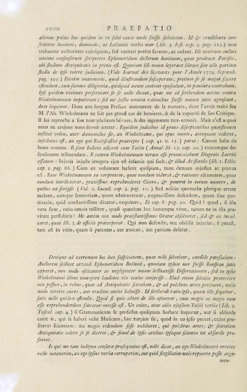 alienae potius hac quidem in re fidei caeco modo fuiffe fubnixum. Id fr eruditiores con¬ fanti e ut homines, dummodo, ut Lallant ii verbis utar ( lib. 3. lift. cap. 3. par. 213.) non trahantur auctoritate cujufquam, feci veritati potius faveant, ac cedant. Illi nimirum a udóri- minime confenferunt feriptores Ephemeridum dodorum hominum, quae prodeunt Pari/iis , ubi ftudium Antiquitatis in pretio eft. Quoniam illi meum legerant librum (ine ullo partium fiudio de ipfo tulere judicium. (Vide Iournal des Sgavants pour l’ A mule 1774. Sep:emb. pag. 597.) Etenim monumenti, quod illufrandum fufeeperam, pretium fi fe magni facere oflendunt, cum fumma diligentia, quidquid meum continet opufculum, in pauciora contrahant. Ipfi quidem rationes per fer ut ari fe fe nolle dicunt, quae me ad feribendum acrius contra Winkelmannurn impulerunt ; fed me juftis omnino rationibus fuijfe motum fatis agnofeunt, dum inquiunt. Dans une longue Preface mecontent de la maniere, dont l’avoit traite feu M l’Ab. Winkelmann ne fait pas grand cas de Iumieres,& de la capacitò de fon Critique. Il lui reproche a fon tour plulìeurs bévues, & des jugements tres-errones. Mais c’cft a quoi nous ne crojons nous devoir arreter . Equidem judicibus id genus difcept antibus quaeftionem in (litui velim, uter damnandus ('it, an Winkelmann , qui opus meum, antequam videret, infedatus eft, an ego qui Eccleflaflici praecepto ( cap. 41. v. 1 5. ) parui : Curam habe de bono nomine. Ii fané Indices edicent cum Tacito ( Annal. lib. 13. cap. 20. ) cuicumque de- fenfionem tribuendam. Ii contra Winkelmannurn verum effe pronuueiabunt Diogenis Laertii effatum : Injuria injufte irrogata ejus eft infamia qui facit, & illud Arifot eli s (lib. i.Ethic. cap. 5. pag. 86. ) Cum ex voluntate laeferit quifpiam, tunc demum injuftus ac pravus x eft. Sane Winkelmannurn ea carpentem, quae nondum viderat, & rationes elevantem, quas nondum intellexerat, gravi fime reprehenderet Cicero, poneret in eorum numero , de quibus ea fcripfit ( Voi. 2. Luculi, cap. 3. pag. 10. ) Sed nefeio quomodo plerique errare malunt, eamque fententiam, quam adamaverunt, pugnacifhme defendere, quam fine per¬ tinacia, quid confiantillime dicatur, exquirere, Et cap. 8. pag. 20. Quid ? quod , fi ifia vera funt, ratio omnis tollitur, quali quaedam lux lumenque vitae, tamen ne in ifta pra¬ vitate perflabitis? Me autem non modo praeftantiffimus Orator abfolveret, fed & ea inciti- caret, quae lib. 3. de officiis praeceperat. Qui non defendit, nec oblidit injuriae, fi poted, tam eft in vitio, quam fi parentes, aut amicos , aut patriam deferat. Denique ad extremum hoc loco fufpicionem, quae mihi [aboritur, candide patefaciam : A adorem fcilicet articuli Ephemeridum Bullonii, quoniam ipfum non fui (fi Roujjeau fatis apparet, non modo ofeitanter ac negligenter meam leclitavijfe Differtationem, fed in ipfos Winkelmanni libros tantopere laudatos vix oculos conjeciffi . Illud etiam filent io praeterire non pc ftim, in rebus, quae ad Antiquitatis [cientiam , ad pulchras artes pertinent, nullo modo teretes aures , aut eruditos oculos habui fe . Id feribendi ratio ipfa, quam ille [equitur, fatis mihi quidem oftendit. Quod fi quis aliter de illo opinetur , tunc magis ac magis eum effe reprehendendum fateatur nec effe eft. Ut enim, utar aliis ejnfdem Tullii verbis ( Lib. 2. Tufcul. cap. 4. ) fi Grammaticum fe profelfus quifquam barbare loquatur, aut li abfurde canit is, qui fe haberi velit Muficum,hoc turpior fit, quod in eo ipfo peccet,cujus pro¬ fitetur fcientiam .* ita magis ridendum fife exhiberet, qui pulchras artes, & [dentiam Antiquitatis colere fe fe diceret, & fimul de ipfis artibus ipfaque [cientia tot ab fur da pro¬ ferret . Is qui me tam indigna cenfura profequutus eft, mihi dicat, an ego Winkelmanni errores re cie notaverim, an ego ipfitis verba corruperim, aut quid fingillatim meis reponere pojfit argu¬ men-