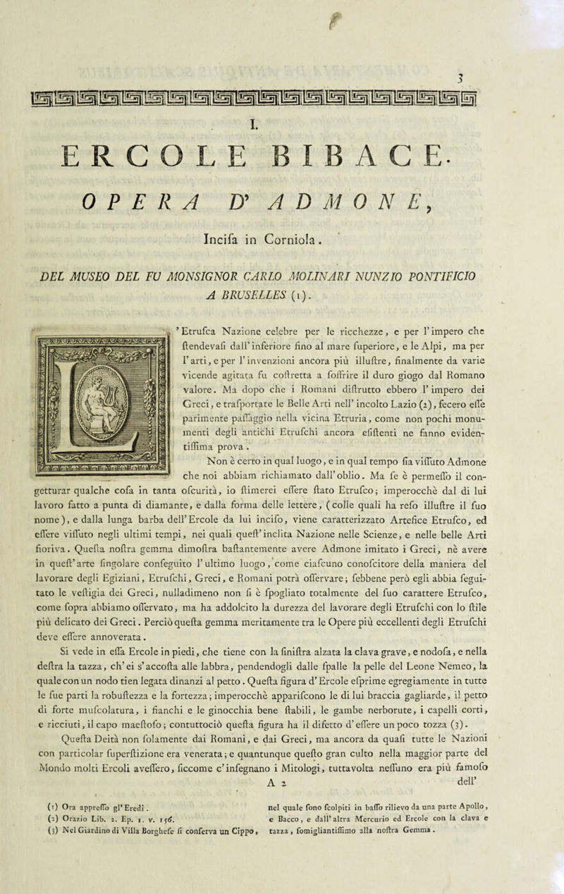 i. ERCOLE BIBACE- OPERA D' ADMONE, Incifa in Corniola. DEL MUSEO DEL FU MONSIGNOR CARLO MOLINAM NUNZIO PONTIFICIO A BRUSELLES (i). ’Etrufca Nazione celebre per le ricchezze, e per l’impero che fiendevafi dall’inferiore fino al mare fuperiore, e le Alpi, ma per Farti, e per l’invenzioni ancora più illuftre, finalmente da varie vicende agitata fu cofiretta a foffrire il duro giogo dal Romano valore. Ma dopo che i Romani difirutto ebbero l’impero dei Greci, e trafportate le Belle Arti nell’ incolto Lazio (2), fecero effe parimente paffaggìo nella vicina Etruria, come non pochi monu¬ menti degli antichi Etrufchi ancora efiftenti ne fanno eviden- tiffima prova . Non è certo in qual luogo, e in qual tempo fia viffuto Admone che noi abbiami richiamato dall’oblio. Ma fe è permeilo il con¬ getturar qualche cofa in tanta ofcurità, io {limerei effere fiato Etrufco; imperocché dal di lui lavoro fatto a punta di diamante, e dalla forma delle iettere, (colle quali ha refo illufire il fuo nome), e dalla lunga barba dell’Èrcole da lui incifo, viene caratterizzato Artefice Etrufco, ed effere viffuto negli ultimi tempi, nei quali quell’inclita Nazione nelle Scienze, e nelle belle Arti fioriva. Quefia noffra gemma dimoffra bafiantemente avere Admone imitato i Greci, nè avere in quell’arte {ingoiare confeguito l’ultimo luogo, come ciafcuno conofcitore della maniera dei lavorare degli Egiziani, Etrufchi, Greci, e Romani potrà ofl'ervare; febbene però egli abbia fegui- tato le veftigia dei Greci, nulladimeno non fi è fpogliato totalmente del fuo carattere Etrufco, come fopra abbiamo olìervato, ma ha addolcito la durezza del lavorare degli Etrufchi con lo ftìle più delicato dei Greci. Perciò quella gemma meritamente tra le Opere più eccellenti degli Etrufchi deve effcre annoverata. Si vede in effa Ercole in piedi, che tiene con la finiffra alzata la clava grave, e nodofa, e nella delira la tazza, eh’ei s’accolla alle labbra, pendendogli dalle fpalle la pelle del Leone Nemeo, la quale con un nodo tien legata dinanzi al petto. Quella figura d’Èrcole efprime egregiamente in tutte le fue parti la robuftezza e la fortezza; imperocché apparifeono le di lui braccia gagliarde, il petto di forte mufcolatura, i fianchi e le ginocchia bene ftabili, le gambe nerborute, i capelli corti, c ricciuti, il capo maeffofo ; contuttociò quefia figura ha il difetto d’effere un poco tozza (3). Quella Deità non folamente dai Romani, e dai Greci, ma ancora da quali tutte le Nazioni con particolar fuperftizione era veneratale quantunque quello gran culto nella maggior parte del Mondo molti Ercoli avellero, ficcome c’infegnano i Mitologi, tuttavolta neffuno era più famofo A z dell’ (1) Ora appreflo gl* Eredi. nel quale fono fcolpiti in baflo rilievo da una parte Apollo, (a) Orazio Lib. 2. Ep. 1. v. if<£. e Bacco, e dall’altra Mercurio ed Ercole con la clava c (3) Nel Giardino di Villa Borghefe fi conferva un Cippo, tazza, fomigliantifllmo alla noftra Gemma.