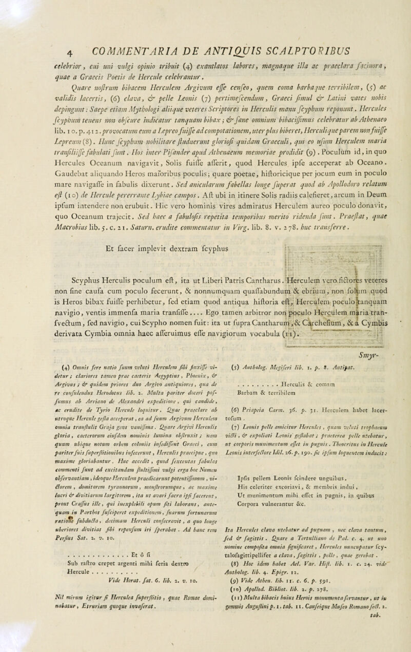 celebrior, cui uni vulgi opinio tribuit (4) exantlatos labores, magnarne illa ac praeclara facinora, quae a Graecis Poetis de Hercule celebrantur, Quare noftrum bibacem Herculem Argivum ejje cenfeo, quem coma barbarne terribilem, (5) ac validis lacertis, (6) clava, & pelle Leonis (7) pertimescendum, Graeci fimul & Latini vates nobis depingunt ; Saepe etiam Mythologi aliique veteres Scriptores in Herculis manu fcypbum reponunt. Hercules fcypbum tenens non obfcure indicatur tanquam bibax ; & fané omnium bibacijfimus celebratur ab Athenaeo lib. 1 o. p. 41 z. provocatum eum a Ljepreo fuijfe ad compotationem, uter plus biberet, Herculi que parem non fuijfe Le pretini (8). Hunc fcypbum nobilitare jluduerunt gloriofi quidam Graeculi, qui eo ufttm Herculem maria tranfiliife fabulati funt. ILos inter Pf under apud Athenaeum memoriae prodidit (9) . Poculum id, in quo Hercules Oceanum navigavit, Solis fuifte alferit, quod Hercules ipfe acceperat ab Oceano. Gaudebat aliquando Heros maioribus poculis; quare poetae, hiftoricique per jocum eum in poculo mare navigale in fabulis dixerunt. Sed anicularum fabellas longe fuperat quod ab Apollodoro relatum efl (10) de Hercule pererrante Lyhiae campos. Ali ubi in itinere Solis radiis calefieret, arcum in Deum ipium intendere non erubuit. Hic vero hominis vires admiratus Herculem aureo poculo donavit, quo Oceanum trajecit. Sed haec a fabulofis repetita temporibus merito ridenda funt. Praejiat, quae Macrobius lib. 5. c, 21, Satum, erudite commentatur in Virg. lib. 8. v. 278. huc transferre. Et facer implevit dextram fcyphus ■ ’ ! 1 i 1 ? Scyphus Herculis poculum eft, ita ut Liberi Patris Cantharus. ;Herculem vero fifdores veteres non fine caufa cum poculo fecerunt, & nonnumquam quaftabundum & ebrium, non follim quod is Heros bibax fuifle perhibetur, fed etiam quod antiqua hiftoria eft, Herculem poculohanquam navigio, ventis immenfa maria tranfifte .... Ego tamen arbitror non poculo Herculem maria tran- fveftum, fed navigio, cui Scypho nomen fuit: ita ut fupraCantharum,& Carchefium, &a Cymbis derivata Cymbia omnia haec afteruimus efte navigiorum vocabula (11). (4) Omnis fere natio fuum velati Herculem fibi fnxiffe vi¬ detur ; clariores tamen prae caeteris Aegyptius , Phoenix, & Argivus ; & quidem priores duo Argivo antiquiores, qua de Te confidendus Herodotus lib. 2. Multa pariter doceri pof- fumus ab Arriano de Alexandri expeditione, qui candide, ac erudite de Tyrio Hercule loquitur. Quae praeclare ab utroque Hercule gefta acceperat, ea ad fuum Argivum Herculem omnia tranfiulit Graja gens vanijfma . Quare Argivi Herculis gloria, caeterorum eiufdem nominis lumina obftruxit ; nam quum ubique notum orbem coloniis infedijfent Graeci, eum pariterfitis fuperf itionibus infecerunt, Herculis praecipue , quo maxime gloriabantur, Huc accedit , quod fexccntas fabulas commenti funt ad excitandam fultijfmi vulgi erga hoc Numen obfervantiam , i deoque Herculem praedicarunt potenti fimum , vi¬ di orem , domitorem tyrannorum, monflrorumque, ac maxime lucri & divitiarum largitorem , ita ut avari facra ipfi facerent, prout Crajfus ille, qui inexplebili opum fiti laborans, ante¬ quam in Parthos fufeiperet expeditionem, fuartim fortunarum ratiof/e fubdulia, decimam Herculi confecravit, a quo longe uberiores divitias fibi repenfum iri fperabat . Ad hanc rem Perfius Sat. 2. v. 10. .Et Ó fi Sub raftro erepet argenti mihi feria dextro Hercule. Vide Horat. fat. 6. lib, 2. v. 10. Nil mirum igitur fi Herculea fuperfiitio , quae Romae domi¬ nabatur , Etruriam quoque invaferat. Smyr- (5) Antholog. Megiferi lib. i. p. 8. Antipat. .Herculis 8c comam Barbam & terribilem (6) Priapeia Carni. 36. p. 31. Herculem habet lacer- tofum . (7) Leonis pelle amicitur Hercules , quam velati trnphaeum villi , & expoliati Leonis ge [labat ; praeterea pelle utebatur, ut corporis munimentum effet in pugnis . Theocritus in Hercule Leonis iuterfeNore Idil. 26. p. 190. fic ipfum loquentem inducit : Ipfis pellem Leonis fcindere unguibus. His celeriter excoriavi, & membris indui , Ut munimentum mihi efiet in pugnis, in quibus Corpora vulnerantur &c. Ita Hercules clava utebatur ad pugnam , nec clava tantum, fed & fagittis . Quare a Tertulliano de Pai. c. 4. ut uno nomine compofita omnia fignificaret, Hercules nuncupatur fcy- talofagittipellifer a clava , fagittis , pelle , quae gerebat . (8) Hoc idem habet Ael. Var. Hijl. lib. 1. c. 24. vide Antholog. lib. 4. Epigr. 12. (9) Vide Athen. lib. 11. c. 6. p. $91. (ro) Apollod. Bibliot. lib. 2. p. 278, (11) Multa bibacis huius Herois monumenta fervantur , ut iu gemmis Augufiini p. 1. tab. 11. Caufeique Mufeo Romano feli. 2. tab.