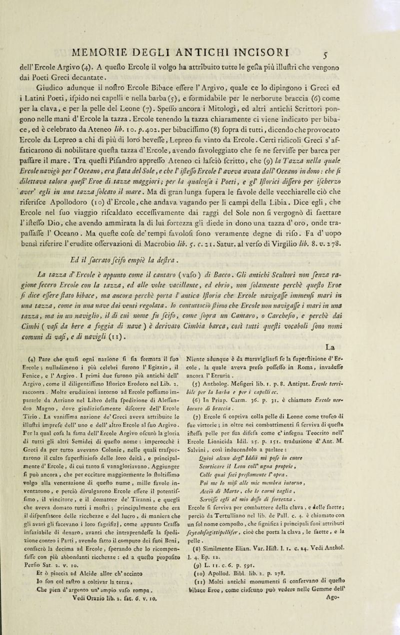 dell’ Ercole Argivo (4). A quello Ercole il volgo ha attribuito tutte le gefla più illullri che vengono dai Poeti Greci decantate. Giudico adunque il nollro Ercole Bibace effere 1’Argivo, quale ce Io dipingono i Greci ed i Latini Poeti, ifpido nei capelli e nella barba (5), e formidabile per le nerborute braccia (6) come per la clava, e per la pelle del Leone (7). Spedo ancora i Mitologi, ed altri antichi Scrittori pon¬ gono nelle mani d’Ercole la tazza. Ercole tenendo la tazza chiaramente ci viene indicato per biba¬ ce, ed è celebrato da Ateneo lib. io. ^.402. per bibacifhmo (8) fopra di tutti, dicendo che provocato Ercole da Lepreo a chi di più di loro bevefle, Lepreo fu vinto da Ercole. Certi ridicoli Greci s’af¬ faticarono di nobilitare quella tazza d’Ercole, avendo favoleggiato che fe ne fervide per barca per palfare il mare. Tra quelli Pifandro apprelfo Ateneo ci lafciò ferino, che (9) la Tazza nella quale Ercole navigò per F Oceano, era fiata del Sole, e che F iftejfo Ercole F aveva avuta dall’ Oceano in dono : che fi dilettava talora queft' Eroe di.tazze maggiori ; per la qualcofa i Poeti, e gl' 1 fi orici difiero per ifcherzo aver' egli in una tazza [oleato il mare. Ma di gran lunga fupera le favole delle vecchiarelle ciò che riferifee Apollodoro (io) d’Èrcole, che andava, vagando per li campi della Libia. Dice egli, che Ercole nel fuo viaggio rifcaldato ecceflìvamente dai raggi del Sole non li vergognò di faettare 1’illelTo Dio, che avendo ammirata la di lui fortezza gli diede in dono una tazza d’ oro, onde tra- palTalfe 1’ Oceano. Ma quelle cofe de’tempi favolofi fono veramente degne di rifo. Fa d’uopo bensì riferire l’erudite olìervazioni di Macrobio lib. 5'. c. zi. Satur. al verfo di Virgilio lib. 8. v. 278. Ed il [aerato [cìfo empie la deflra . La tazza d’ Ercole è appunto come il cantaro ( vafo ) di Bacco. Gli antichi Scultori non [enza ra¬ gione fecero Ercole con la tazza, ed alle volte vacillante, ed ebrio, non [olamente perchè queft0 Eroe fi dice efiere fiato bibace, ma ancora perchè porta V antica Iftoria che Ercole navigale immenfi mari in ■una tazza, come in una nave dai venti regolata. Io contuttociò /limo che Ercole non navigale i mari in una tazza, ma in un naviglio, il di cui 'nome fu [cìfo, come [opra un Cantaro, 0 Carchefio, e perchè dai Cimbi ( vafi da bere a foggia di nave ) è derivato Cimbia barca, così tutti queftì vocaboli fono nomi comuni di vafi, e di navigli (11). (4) Pare che quali ogni nazione fi fia formata il fuo Ercole ; nulladimeno i più celebri furono 1’ Egizzio , il Fenice, e 1’ Argivo . I primi due furono più antichi dell’ Argivo , come il diligentiflìmo Iftorico Erodoto nel Lib. 2. racconta . Molte erudizioni intorno ad Ercole polliamo im¬ pararle da Arriano nel Libro della fpedizione di Aleflan- dro Magno , dove giudiziofamente difeorre dell* Ercole Tirio . La vanifiìma nazione de’ Greci aveva attribuite le illuftri imprefe dell’ uno e dell’ altro Ercole al fuo Argivo. Per la qual cofa la fama dell’Èrcole Argivo ofeurò la gloria di tutti gli altri Semidei di quello nome : imperocché i Greci da per tutto avevano Colonie, nelle quali trafpor- tarono il culto fuperlliziofo delle loro deità , e principal¬ mente d’ Ercole , di cui tanto fi vanagloriavano. Aggiunger fi può ancora , che per eccitare maggiormente lo lloltilTìmo volgo alla venerazione di quello nume , mille favole in¬ ventarono , e perciò divulgarono Ercole efiere il potentif- fimo , il vincitore , e il domatore de’ Tiranni , e quegli che aveva domato tutti i mollri ; principalmente che era il difpenfatore delle ricchezze e del lucro , di maniera che gli avari gli facevano i loro fagrifizj, come appunto Crafio infaziabile di denaro, avanti che intraprenderti; la fpedi¬ zione contro i Parti , avendo fatto il computo dei fuoi Beni, confacrò la decima ad Ercole , fperando che lo ricompen- fafie con più abbondanti ricchezze : ed a quello propofito Perfio Sat. 2. v. io. Et ò piaccia ad Alcide allor eh’ accinto Io fon col rallro a coltivar la terra, Che pien d’argento un’ampio vafo rompa. Vedi Orazio lib. 2. fat. 6. v. 10. La Niente adunque è da maravigliarli fe la fuperllizionc d’Èr¬ cole , la quale aveva prefo portello in Roma, invaderti! ancora 1’ Etruria . (5) Antholog. Mefigeri lib. 1. p. 3. Antipat. Ercole teni¬ bile per la barba e per i capelli ec. (6) In Priap. Carm. 35. p. 31. è chiamato Ercole ner¬ boruto di braccia . (7) Ercole fi copriva colla pelle di Leone come trofeo di fue vittorie ; in oltre nei combattimenti fi ferviva di quella iftefla pelle per fua difefa come c’infegna Teocrito nell’ Ercole Lionicida Idil. 25. p. i$i. traduzione d’Ant. M. Salvini , così inducendolo a parlare : Quivi alcun degV Iddìi mi pofe in cuore Scorticare il Leon coll* ugna proprie , Colle quai feci preftamente V opra . Poi me lo «tifi alle mie membra intorno, Acciò di Marte, che le carni taglia , Servijjè egli al mio dojjo di fortezza . Ercole fi ferviva per combattere della clava , e delle faette; perciò da Tertulliano nel lib. de Pali. c. 4. è chiamato con un fol nome comporto , che lignifica i principali fuoi attributi fcytalofagittipellifer, cioè che porta la clava , le faette, e la pelle. (8) Similmente Elian. Var. Hill. 1. 1. c. 24. VediAnthol. 1. 4. Ep. 12. (9) L. 11. c.6. p. $91. (10) Apollod. Bibl lib. 2. p. 278. (11) Molti antichi monumenti fi confervano di quello bibace Eroe, come ciafcuno può vedere nelle Gemme dell' Ago-