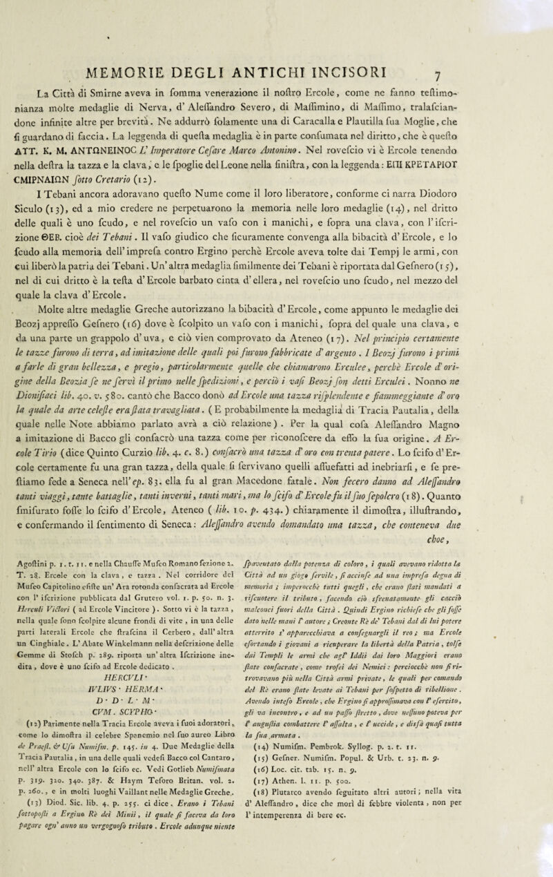 La Città di Smirne aveva in fomma venerazione il nollro Ercole, come ne fanno redimo- manza molte medaglie di Nerva, d’Aleifandro Severo, di Malììmino, di Maffimo, tralafcian- done infinite altre per brevità. Ne addurrò lolamente una di Caracallae Plautilla fua Moglie, die fi guardano di faccia. La leggenda di quella medaglia è in parte confumata nel diritto, che è quello ATT. K. M. ANTHNEINOC JJ Imperatore Cefitre Marco Antonino. Nel rovefcio vi è Ercole tenendo nella delira la tazza e la clava, e le fpoglie del Leone nella lìnillra, con la leggenda: ELII KPETAPIOT CMIPNAION fiotto Cretario (12). I Tebani ancora adoravano quello Nume come il loro liberatore, conforme ci narra Diodoro Siculo (13), ed a mio credere ne perpetuarono la memoria nelle loro medaglie (14), nel dritto delle quali è uno feudo, e nel rovefcio un vafo con i manichi, e fopra una clava, con l’ifcri- 2Ìone©EB. cioè dei Tebani. Il vafo giudico che ficuramente convenga alla bibacità d’Èrcole, e lo feudo alla memoria dell’imprefa contro Ergino perchè Ercole aveva tolte dai Tempj le armi, con cui liberò la patria dei Tebani. Un’ altra medaglia Umilmente dei Tebani è riportata dal Gefnero (1 5), nel di cui dritto è la teda d’Èrcole barbato cinta d’ellera, nel rovefcio uno feudo, nel mezzo del quale la clava d’Ercole, Molte altre medaglie Greche autorizzano la bibacità d’Èrcole, come appunto le medaglie dei Beozj appreffo Gefnero (16) dove è fcolpito un vafo con i manichi, fopra del quale una clava, e da una parte un grappolo d’uva, e ciò vien comprovato da Ateneo (17). Nel principio certamente le tazze furono di terra, ad imitazione delle quali poi furono fabbricate d'argento . I Beozj furono i primi a farle di gran bellezza, e pregio, particolarmente quelle che chiamarono Erculee, perchè Ercole d’ori¬ gine della Beozia fe ite fer vi il primo nelle fpedizioni, e perciò i vajì Beozj fon detti Erculei. Nonno ne Dionifiaci lib. 40. v. 580. cantò che Bacco donò ad Ercole una tazza rijplendente e fiammeggiante di oro la quale da arte celefie era fiata travagliata. (E probabilmente la medaglia di Tracia Pautalia, della quale nelle Note abbiamo parlato avrà a ciò relazione ) . Per la qual cofa Aleilandro Magno a imitazione di Bacco gli confacrò una tazza come per riconofcere da eflo la fua origine. A Er¬ cole Tirio (dice Quinto Curzio lib. 4. c. 8.) confacrò una tazza d'oro con trenta patere. Lo feifo d’Èr¬ cole certamente fu una gran tazza, della quale li fervivano quelli affuefatti ad inebriarli, e fe pre¬ diamo fede a Seneca nelYep. 83. ella fu al gran Macedone fatale. Non fecero danno ad Alejfandro tanti viaggi, tante battaglie, tanti inverni, tanti mari, ma lo feifo d'Ercole fu il fio fepolcro (18). Quanto fmifurato folle lo feifo d’Èrcole, Ateneo ( lib. io. p. 434.) chiaramente il dimodra, illudrando, e confermando il fentimento di Seneca: Alejfandro avendo domandato una tazza, che conteneva due choe, AgolHni p. i.t. i r. e nella ChaufTe Mufeo Romano fezione 2.. T. 28.. Ercole con la clava , e tazza . Nel corridore del Mufeo Capitolino efifle un’ Ara rotonda confacrata ad Ercole con 1* ifcrizione pubblicata dal Grutero voi. i. p. 50. n. 3. Herculi Vietori ( ad Ercole Vincitore ). Sotto vi è la tazza , nella quale fono fcolpite alcune frondi di vite , in una delle parti laterali Ercole che ftrafeina il Cerbero, dall’ altra un Cinghiale. L’Abate Winkelmann nella deferizione delle Gemme di Stofch p. 289. riporta un’ altra Ifcrizione ine¬ dita , dove c uno feifo ad Ercole dedicato . HERCVLI* 1VLIVS • HERMA' D ’ D • L ' M’ CVM. SCYPHO- (12) Parimente nella Tracia Ercole aveva i fuoi adoratori,, come lo dimoftra il celebre Spanemio nel fuo aureo Libro de Praffi. & Ufu Numifm. p. 145. tu 4. Due Medaglie della 1 racia Pautalia , in una delle quali vedefi Bacco col Cantaro , nell’ altra Ercole con lo feifo ec. Vedi Gotlieb Numifmata p. 319. 320. 340. 387. & Haym Teforo Britan. voi. 2. p. 260., e in molti luoghi Vaillant nelle Medaglie Greche.. (13) Diod. Sic. lib. 4. p. 2yj. ci dice.. Erano i Tebani fottopofli a Ergi no. Rè dei Minii , il quale fi faceva da loro pagare ogn' anno un vergognofo tributo . Ercole adunque niente fpaveutato dalla potenza di coloro , i quali avevano ridotta la Città ad un giogo fervile , fi accinfe ad una imprefa degna di memoria ; imperocché tutti quegli, che erano (lati mandati a rifeuotere il tributo , facendo, ciò sfrenatamente gli cacciò malconci fuori della Città . Quindi Ergino rìcbìefe che glifojjc dato nelle mani I' autore ; Creonte Re de’ Tebani dal di lui potere atterrito s' apparecchiava a confegnargli il reo ; ma Ercole efsitando i giovani a ricuperare la libertà della Patria , tolfe dai Templi le armi che agl' Iddìi dai loro Maggiori erano fiate confacrate , come trofei dei Nemici : perciocché non fi ri¬ trovavano più nella Città armi private, le quali per comando del Re erano fiate levate ai Tebani per fofpetto di ribellione . Avendo intefo Ercole , che Ergino fi a (pròfintava con l'efercìto, gli va incontro , e ad un pago firetto , dove ne fimo poteva per I' anguflia combattere V afiàlta , e f uccide , e disfa quafi tutta la fua armata . (14) Numifm. Pembrok. Syllog. p. 2. t. rr. (15) Gefner. Numifm. Popul. & Urb. t. 23. n. 9. (16) Loc. cit. tab. ij. n. <?. (17) Athen. L 11. p. joo. (18) Plutarco avendo feguitato altri autori; nella vita d’ Aleffandro , dice che morì di febbre violenta , non per l’intemperenza di bere ec.