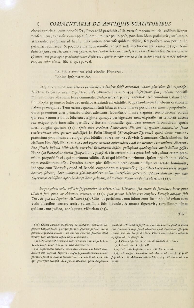 choas capiebat, cum popofciflet, Proteae id praebibit. Ille vero fumptum multis laudibus Regem profequutus, exhaufit cum applaufu omnium . Ac paulo pod, poculum idem podulavit, rurfumque Alexandro propinans id haufit. Rex autem generofe quidem ebibit; fed perferre non potuit, in pulvinar reclinatus, & poculo e manibus rendilo, ac jam inde morbo correptus interiit (19). Nulli dedecori fuit, nec Herculeis, nec pofterioribus temporibus vino indulgere, nam Homerus fuos Heroes vinofos oftentat, uti praecipue prudentijjimum Nejtorem, quare mirum non ejl fi hic etiam Foeta eo morbo labora¬ bat, ait enim Horat. lib. 1. ep. 19. v. 6. Laudibus arguitur vini vinofus Homerus, Ennius ipfe pater &c. Magis vero mirandum veteres ex vinolentia laudem fuijfe aucupatos, idque glortofum fibi reputajfe. In Darii PerJarum Pegis Sepulchro, tefie Athenaeo 1. 10. p. 434. injcriptum fuit, ipfum potuilfe multum bibere, & vinum ferre commode. Ibidem loc. cit. p.437. narratur : Ad tumulum Calani, Indi Philofophi, gymnicos ludos, ac mulleos Alexandrum edidide, & qua laudaretur funebrem orationem haberi praecepide. Tum etiam, quoniam Indi bibaces erant, merae potionis certamen propofuilTe, cuius praemium edet primario vittori talentum, fecundario minae triginta, tertio decem; eorum qui tum vinum avidius biberunt, triginta quinque perfrigeratos mox expiraffe, in tentoriis autem 1'ex exiguo pod intervallo periilfe, vittoriani obtinuiife quemdam nomine Promachum epotis meri congiis quatuor (:o). Quis vero crederet Xenocratem Platonis difcipulum continentiae fama celeberrimum vino pariter indulfijfe? In Fedo Dionylii ( S ir ac ufarimi Tyranni ) quod choas vocant, praemium propodtum ed ei, qui plus bibidet, aurea corona, & vicit Xenocrates Chalcedonius. Ita Aelianus Var. Hi‘fi. lib. 2. c. 141. qui refert nomina quorumdam, qui dr libenter, & multimi biberent. Nec flenda infanta Mithridatis acerrimi Romanorum hofiis, quibufeum quadraginta annis bellum geffit. Hunc ( ut P lutar chus narrat fymposlib. t . quaefi.6.) in certaminibus quae indituit, aiunt etiam prae¬ mium propofuide ei, qui plurimum edidet, & ei qui bibidet plurimum, ipfum utnufque rei vitto¬ riani confecutum ede. Omnino autem plus folitum bibere, quam quifque ea aetate hominum; indeque eum Dionyfii, quod ed Bacchi cognomentum reportade (2 1). Filius Ciceronis binos congios haurire folebat; hanc nimirum gloriam auferre voluit interfe fiori patris fui Marco Antonio, qui ante Ciceronem avidiffime apprehenderat hanc palmam, edito etiam Volumine de fua ebrietate (22). Neque folum nobis hifloria fuppeditatur de celeberrimis bibacibus, fed etiam de foeminis, inter quas illufiris fuit quae ab Athenaeo memoratur (23), quae j ei una bibebat tres congios. Famofa quoque fuit Clio, de qua ita loquitur Aelianus (24). Clio, ut perhibent, non folum cum foeminis, fed etiam cum viris bibacibus certare aufa, valentidima fuit bibendo, & omnes fuperavit, turpidimam idam quidem, me judice, confequuta vittoriani (25), fi¬ ca Choam eetmdem menfuram ac congium , duodecim en¬ fiente: Cotylas fuiffe , plerique putant , quarum Jingulae decem pondere aequabant uncias , ideo duarum choarum poculum illud vigiliti vini librarum capax fuiffe cenfendum . (20) De Calano & Promae,bo vide Aelianum Var. Hifl. Lib. 2. f. 41. Diog. Laer. lib. 4. in vita Xenocratis . (21) Quod magis mirer e , vinolentiae homines , ac temulentiae deditos non neglexit Hi foria , eofque pojler itati commendandos putavit, prout ab Aeliano traditur lib. 2. c. 41. & lib. 12. c. 26. qui praecipue recenfet Xenagoram Rhodium quem Amphoram vocabant, Heraclidem pugilem, Proteam Lanieae quidem filium cum Alexandro Rege fimul educatum , fed Alexander ipfe plu¬ rimum omnium bibiffe dicitur. Plures alios refert P lutar ch. Sympof. lib. 1. quaefl. 6. (22) P Un. Hifi. lib. 14. c. 22. de vitanda ebrietate . (23) Athen. lib. 11. p. 486. (24) Ael. Var. Hifl. lib. 2.c. 41. è? Ub. 1. c. 26. (25) De magnis bibacibus vide Athen. Ub. 10. p. 434. & feq. lib. ii. & Aelianum voi. 1. lib. 2. c. 41. & voi. 2. lib. 15. c. 26.