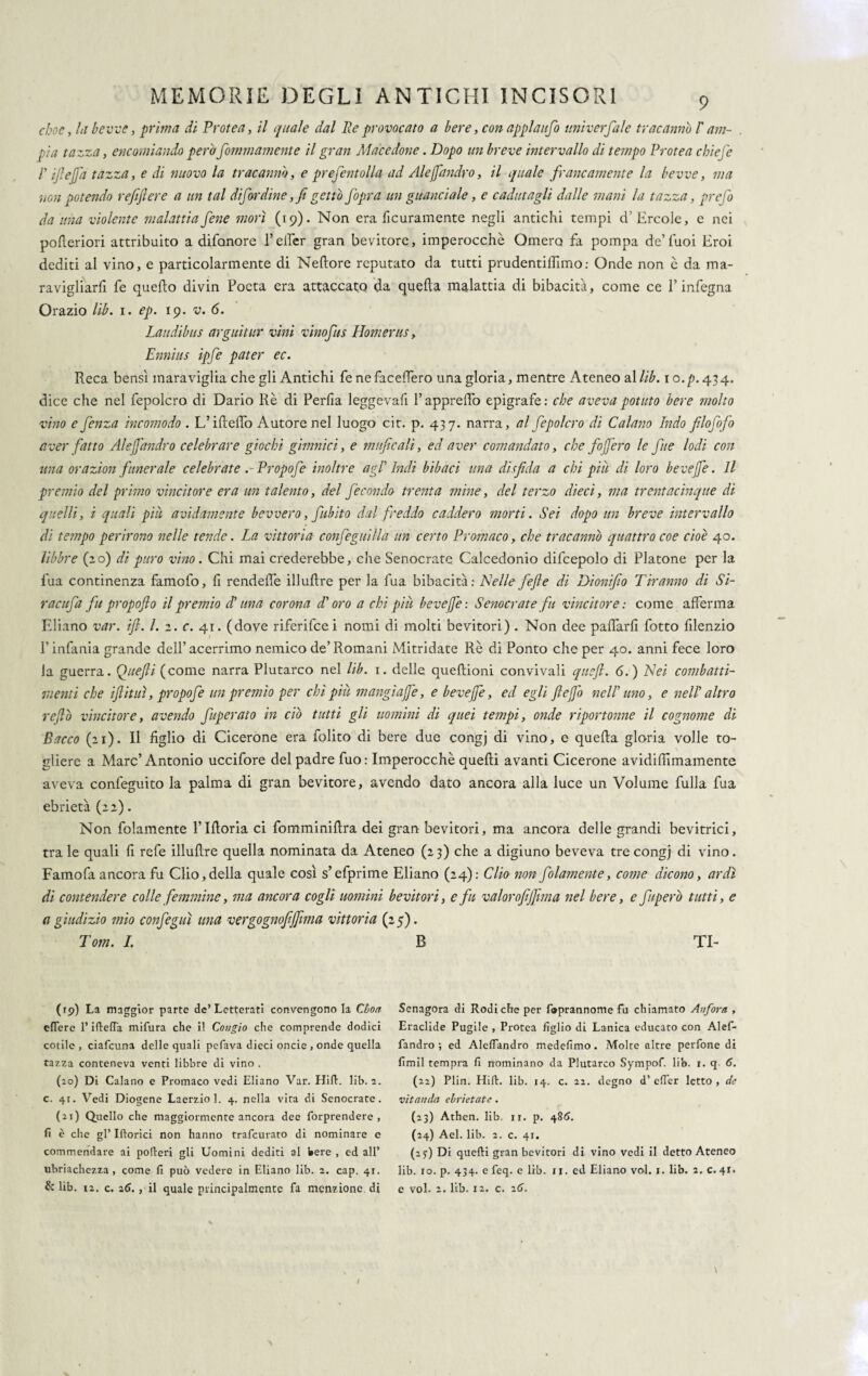 choc, la bevve, prima di Protea, il quale dal Re provocato a bere, con appi'aufo univerfale tracanno l'am¬ pia tazza, encomiando pero Sommamente il gran Macedone. Dopo un breve intervallo di tempo Protea chiefe P ifi e fifa tazza, e di nuovo la tracanno, e prefentolla ad Aleffandro, il quale francamente la bevve, ma non potendo refiftere a un tal di far dine ,fi getti) fopra un guanciale, e cadutagli dalle mani la tazza, prefo da una violente malattiafene morì (19). Non era ficuramente negli antichi tempi d'Èrcole, e nei pofleriori attribuito a difonore P effer gran bevitore, imperocché Omero fa pompa de’Tuoi Eroi dediti al vino, e particolarmente di Neftore reputato da tutti prudentilhmo: Onde non è da ma- ravigliarfi fe quello divin Poeta era attaccato da quella malattia di bibacità, come ce l’infegna Orazio lib. 1. ep. 19. v. 6. Laudibus arguitur vini vinofus Homerus, Ennius ipfe pater ec. Reca bensì maraviglia che gli Antichi fe ne faceffero una gloria, mentre Ateneo al lib. 1 o. p. 43 4, dice che nel fepolcro di Dario Rè di Perlia leggevafi l’apprelTo epigrafe: che aveva potuto bere molto vino e fenza incomodo . L’i fìclTo Autore nel luogo cit. p. 437. narra, al fepolcro di Calano Indo filofofo aver fatto Aleffandro celebrare giochi gimnici, e mafie ali, ed aver comandato, che fafferò le fue lodi con una orazion funerale celebrate .-Propofe inoltre agl Indi bibaci una disfida a chi piu di loro bevejfe. Il premio del primo vincitore era un talento, del fecondo trenta mine, del terzo dieci, ma trentacinque di quelli, i quali più avidamente bevvero, fubito dal freddo caddero morti. Sei dopo un breve intervallo di tempo perirono nelle tende. La vittoria confeguilla un certo Promaco, che tracanni) quattro eoe cioè 40. libbre (20) di puro vino. Chi mai crederebbe, che Senocrate Calcedonio difcepolo di Platone per la fua continenza famofo, li rendelfe illulìre per la fua bibacità: Helle fefle di Dionifio Tiranno di Si- racitfa fu propoflo il premio d'una corona d'oro a chi piu bevejfe: Senocrate fu vincitore: come afferma Eliano var. ifi. I. 2. c. 41. (dove riferifeei nomi di molti bevitori) . Non dee palfarli fotto filenzio Pinfama grande dell’acerrimo nemico de’Romani Mitridate Rè di Ponto che per 40. anni fece loro la guerra, Quefii (come narra Plutarco nel lib. 1. delle quelìioni convivali quefi. 6.) Nei combatti¬ menti che ifi ititi, propofe un premio per chi più mangi affé, e bevejfe, ed egli fieffo nell uno, e nell' altro re fio vincitore, avendo fuperato in ciò tutti gli uomini di quei tempi, onde riportarne il cognome di Bacco (21). Il figlio di Cicerone era Polito di bere due congj di vino, e quella gloria volle to¬ gliere a Marc’Antonio uccifore del padre fuo: Imperocché quelli avanti Cicerone avidilfimamente aveva confeguito la palma di gran bevitore, avendo dato ancora alla luce un Volume fulla fua ebrietà (22). Non fidamente l’Hloria ci fomminillra dei gran bevitori, ma ancora delle grandi bevitrici, tra le quali fi refe illulìre quella nominata da Ateneo (23) che a digiuno beveva tre congj di vino. Famofa ancora fu Clio, della quale così s’efprime Eliano (24): Clio non folamente, come dicono, ardì di contendere colle femmine, ma ancora cogli uomini bevitori, e fu valor ofifilm a nel bere, e fugerò tutti, e a giudizio mio confeguì una vergognofijfima vittoria (25). Tom. I. B TI- (rp) La maggior parte de’Letterati convengono la Cboa effere l’ifleffa mifura che il Congio che comprende dodici colile , ciafcuna delle quali pelava dieci oncie , onde quella tazza conteneva venti libbre di vino . (20) Di Calano e Promaco vedi Eliano Var. Hill. lib. 2. c. 41. Vedi Diogene Laerzio], 4. nella vita di Senocrate. (21) Quello che maggiormente ancora dee forprendere , fi è che gl’ Inorici non hanno trafeurato di nominare e commendare ai polleri gli Uomini dediti al bere , ed all’ ubriachezza, come fi può vedere in Eliano lib. 2. cap. 41. & lib. 12. c. 26. , il quale principalmente fa menzione di Senagora di Rodi che per foprannome fu chiamato Anfora , Eraclide Pugile , Protea figlio di Lanica educato con Alef¬ fandro ; ed Aleffandro medefimo. Molte altre perfone di fimil tempra fi nominano da Plutarco Sympof. lib. 1. q 6. (22) Plin. Hill. lib. 14. c. 22. degno d’ effer letto , de vitanda ebrietate. (23) Athen. lib. 11. p. 481?. (24) Ael. lib. 2. c. 41. (259 Di quelli gran bevitori di vino vedi il detto Ateneo lib. io. p. 434. e feq. e lib. 11. ed Eliano voi. 1. lib. 2. c. 41. e voi. 2. lib. 12. c. 26.