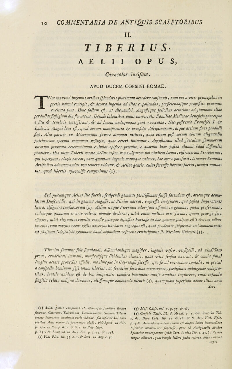 II. TIBERIUS AELII OPUS, Carneolae incifim. APUD DUCEM CORSINI ROMAE. TUnc maxime ingenitis artibus fplendoris plurimum accedere confuevit, cum eas a viris principibus in pretio haberi contigit, & decora ingenia ad illas expoliendas, perficiendafque propojitis praemiis excitata Junt. Hinc faltum ejl, ut Alexandri, Auguflique felicibus aetatibus ad fummum illae perduclaefaftigium diu floruerint. Deinde labentibus annis immortalis Familiae Me dice ae beneficio praecipue e fitu & tenebris emerferunt, & ad lucem unde quaque funt revocatae. Nec poflrema Francifci 1. & Ludovici Magni laus efl, quod eorum munificentia & praefidio difciplinarum, atque artium fines produrli fint. Alia pariter ex Moecenatum favore dimanat utilitas, quod etiam pofl eorum obitum aliquandiu pulchrorum operum remanent vefligia, quae ceteri imitentur. Auguflaeum illud faeculum fummorum virorum proventu celeberrimum eximios opifices protulit, e quorum ludo poflea alumni haud dijfimiles prodiere. Hos inter Tiberii aetate Aelius nofler non vulgarem fiibi vindicat locum, etfi veterum Scriptorum, qui fuperfunt, elogio c are at, nam quantum ingenio manuque valeret, hoc opere patefacit .Is nempe Romanis Artificibus adnumerandus non temere videtur, & Aeliae gentis, cuius fortaffe libertus fuerat, nomen mutua- tus, quod libertis ufuvenijfe comperimus (i). Sed quicumque Aelius ille fuerit,fcalpendi gemmas peritijfimum fuijje fatendum ejl, artemque aemu¬ latum Diojcaridis, qui in gemma Augufli, ut Plinius narrat, exprejfit imaginem, qua poflea Imperatores liter as obfi gnare confueverunt (2). Aelius it a que Tiberium adverfum e finxit in gemma, quam proferimus, eademque quantum is arte valeret abunde declarat, nihil enim mollius oris forma, quam prae fe f ert effigies, nihil elegantius capillis venu fle [cheque difcijfis : Fortaffe in hac gemma fculptus efl Tiberius adhuc juvenis, cum magnis rebus geflis adverfus Barbaros regrejfius efl, quod prudenter fufpic atur in Commentariis ad Mufeum Odejcalchi gemmam haud abfimilem referens eruditijfimus P. Nicolaus Galeotti (3). Tiberius fummus fuit fimulandi, diffimulandique magifler, ingenio vafro, verfipelli, ad vindiciam pr ono, crudelitati immani, monflrofifque libidinibus obnoxio, quae vitia fenfim exeruit, & omnia fimul longius aetate prove cius effudit, maxime que in Capreenfei fecejfiu, quo fe ad extremum contulit, ut procul a confpeclu hominum fefe totum liberius, ac fecretius focordiae manciparet, foedijfimis indulgendo volupta¬ tibus. Inutile quidem efl de hoc iniquitatis monflro hominibus invijo amplius inquirere, cuius infanda flagitia relatu indigna duximus, altijfimoque damnanda filentio (4), quamquam fuperfunt adhuc illius aevi Scri- (1) Aeline gentis complures clarifjimaeque fami Un e Romae fuerunt, Catorum , Tuberonum, hami arum &c. Nondum Tiberii aetate immutata nominum ratio videtur , fed inferioribus tem¬ poribus Aelii nomen in praenomen abige ; vide Spart. in Adr. p. iso. in Sev.p. a 10. & 632. in Refe. Nigr. p. 631. & Lamprid. in Alex. Sev. p. 1044, & 1048. (2) Vide Plin. lib. 37. c. 1. & Svet. in Aug. c. $0. (3) Muf. Odefc. voi. t. p. 37. & 33. (4) Confale Tacit. lib 6. Annat, c. r. &c. Svet. in Tib. c. 61. Dion. Cafs. lib. S7- & 58. & S. Aur. Viet. Epit. p. 418. Animadvertendum tamen ejl aliqua huius immmodicae lafciviae monumenta fuperejfe , quae ab Antiquariis abufive Spintriae nuncupantur £vide Svet. in vita Tib. c. 43. ) . Variae turpes aiiiones , quas bonejlo lettori pudet referre, bifee nummis expri-